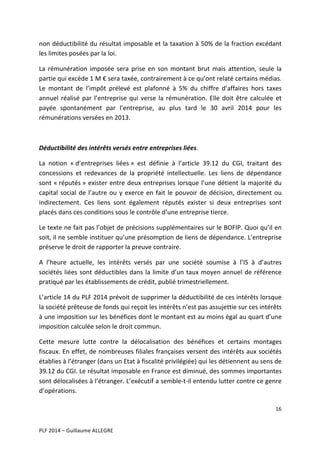 non	
  déductibilité	
  du	
  résultat	
  imposable	
  et	
  la	
  taxation	
  à	
  50%	
  de	
  la	
  fraction	
  excédant	
  
les	
  limites	
  posées	
  par	
  la	
  loi.	
  
La	
   rémunération	
   imposée	
   sera	
   prise	
   en	
   son	
   montant	
   brut	
   mais	
   attention,	
   seule	
   la	
  
partie	
  qui	
  excède	
  1	
  M	
  €	
  sera	
  taxée,	
  contrairement	
  à	
  ce	
  qu’ont	
  relaté	
  certains	
  médias.	
  
Le	
   montant	
   de	
   l’impôt	
   prélevé	
   est	
   plafonné	
   à	
   5%	
   du	
   chiffre	
   d’affaires	
   hors	
   taxes	
  
annuel	
   réalisé	
   par	
   l’entreprise	
   qui	
   verse	
   la	
   rémunération.	
   Elle	
   doit	
   être	
   calculée	
   et	
  
payée	
   spontanément	
   par	
   l’entreprise,	
   au	
   plus	
   tard	
   le	
   30	
   avril	
   2014	
   pour	
   les	
  
rémunérations	
  versées	
  en	
  2013.	
  	
  
	
  
Déductibilité	
  des	
  intérêts	
  versés	
  entre	
  entreprises	
  liées.	
  
La	
   notion	
   «	
  d’entreprises	
   liées	
  »	
   est	
   définie	
   à	
   l’article	
   39.12	
   du	
   CGI,	
   traitant	
   des	
  
concessions	
   et	
   redevances	
   de	
   la	
   propriété	
   intellectuelle.	
   Les	
   liens	
   de	
   dépendance	
  
sont	
   «	
  réputés	
  »	
   exister	
   entre	
   deux	
   entreprises	
   lorsque	
   l’une	
   détient	
   la	
   majorité	
   du	
  
capital	
   social	
   de	
   l’autre	
   ou	
   y	
   exerce	
   en	
   fait	
   le	
   pouvoir	
   de	
   décision,	
   directement	
   ou	
  
indirectement.	
   Ces	
   liens	
   sont	
   également	
   réputés	
   exister	
   si	
   deux	
   entreprises	
   sont	
  
placés	
  dans	
  ces	
  conditions	
  sous	
  le	
  contrôle	
  d’une	
  entreprise	
  tierce.	
  	
  
Le	
  texte	
  ne	
  fait	
  pas	
  l’objet	
  de	
  précisions	
  supplémentaires	
  sur	
  le	
  BOFIP.	
  Quoi	
  qu’il	
  en	
  
soit,	
  il	
  ne	
  semble	
  instituer	
  qu’une	
  présomption	
  de	
  liens	
  de	
  dépendance.	
  L’entreprise	
  
préserve	
  le	
  droit	
  de	
  rapporter	
  la	
  preuve	
  contraire.	
  	
  
A	
   l’heure	
   actuelle,	
   les	
   intérêts	
   versés	
   par	
   une	
   société	
   soumise	
   à	
   l’IS	
   à	
   d’autres	
  
sociétés	
   liées	
   sont	
   déductibles	
   dans	
   la	
   limite	
   d’un	
   taux	
   moyen	
   annuel	
   de	
   référence	
  
pratiqué	
  par	
  les	
  établissements	
  de	
  crédit,	
  publié	
  trimestriellement.	
  	
  
L’article	
  14	
  du	
  PLF	
  2014	
  prévoit	
  de	
  supprimer	
  la	
  déductibilité	
  de	
  ces	
  intérêts	
  lorsque	
  
la	
  société	
  prêteuse	
  de	
  fonds	
  qui	
  reçoit	
  les	
  intérêts	
  n’est	
  pas	
  assujettie	
  sur	
  ces	
  intérêts	
  
à	
   une	
   imposition	
   sur	
   les	
   bénéfices	
   dont	
   le	
   montant	
   est	
   au	
   moins	
   égal	
   au	
   quart	
   d’une	
  
imposition	
  calculée	
  selon	
  le	
  droit	
  commun.	
  	
  	
  
Cette	
   mesure	
   lutte	
   contre	
   la	
   délocalisation	
   des	
   bénéfices	
   et	
   certains	
   montages	
  
fiscaux.	
  En	
  effet,	
  de	
  nombreuses	
  filiales	
  françaises	
  versent	
  des	
  intérêts	
  aux	
  sociétés	
  
établies	
  à	
  l’étranger	
  (dans	
  un	
  Etat	
  à	
  fiscalité	
  privilégiée)	
  qui	
  les	
  détiennent	
  au	
  sens	
  de	
  
39.12	
   du	
   CGI.	
   Le	
   résultat	
   imposable	
   en	
   France	
   est	
   diminué,	
   des	
   sommes	
   importantes	
  
sont	
   délocalisées	
   à	
   l’étranger.	
   L’exécutif	
   a	
   semble-­‐t-­‐il	
   entendu	
   lutter	
   contre	
   ce	
   genre	
  
d’opérations.	
  	
  
16	
  
	
  
	
  
PLF	
  2014	
  –	
  Guillaume	
  ALLEGRE	
  

 