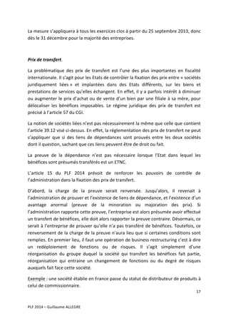 La	
  mesure	
  s’appliquera	
  à	
  tous	
  les	
  exercices	
  clos	
  à	
  partir	
  du	
  25	
  septembre	
  2013,	
  donc	
  
dès	
  le	
  31	
  décembre	
  pour	
  la	
  majorité	
  des	
  entreprises.	
  
	
  
Prix	
  de	
  transfert.	
  
La	
   problématique	
   des	
   prix	
   de	
   transfert	
   est	
   l’une	
   des	
   plus	
   importantes	
   en	
   fiscalité	
  
internationale.	
  Il	
  s’agit	
  pour	
  les	
  Etats	
  de	
  contrôler	
  la	
  fixation	
  des	
  prix	
  entre	
  «	
  sociétés	
  
juridiquement	
   liées	
  »	
   et	
   implantées	
   dans	
   des	
   Etats	
   différents,	
   sur	
   les	
   biens	
   et	
  
prestations	
  de	
  services	
  qu’elles	
  échangent.	
  En	
  effet,	
  il	
  y	
  a	
  parfois	
  intérêt	
  à	
  diminuer	
  
ou	
  augmenter	
  le	
  prix	
  d’achat	
  ou	
  de	
  vente	
  d’un	
  bien	
  par	
  une	
  filiale	
  à	
  sa	
  mère,	
  pour	
  
délocaliser	
   les	
   bénéfices	
   imposables.	
   Le	
   régime	
   juridique	
   des	
   prix	
   de	
   transfert	
   est	
  
précisé	
  à	
  l’article	
  57	
  du	
  CGI.	
  	
  
La	
   notion	
   de	
   sociétés	
   liées	
   n’est	
   pas	
   nécessairement	
   la	
   même	
   que	
   celle	
   que	
   contient	
  
l’article	
  39.12	
  visé	
  ci-­‐dessus.	
  En	
  effet,	
  la	
  réglementation	
  des	
  prix	
  de	
  transfert	
  ne	
  peut	
  
s’appliquer	
   que	
   si	
   des	
   liens	
   de	
   dépendances	
   sont	
   prouvés	
   entre	
   les	
   deux	
   sociétés	
  
dont	
  il	
  question,	
  sachant	
  que	
  ces	
  liens	
  peuvent	
  être	
  de	
  droit	
  ou	
  fait.	
  	
  
La	
   preuve	
   de	
   la	
   dépendance	
   n’est	
   pas	
   nécessaire	
   lorsque	
   l’Etat	
   dans	
   lequel	
   les	
  
bénéfices	
  sont	
  présumés	
  transférés	
  est	
  un	
  ETNC.	
  
L’article	
   15	
   du	
   PLF	
   2014	
   prévoit	
   de	
   renforcer	
   les	
   pouvoirs	
   de	
   contrôle	
   de	
  
l’administration	
  dans	
  la	
  fixation	
  des	
  prix	
  de	
  transfert.	
  	
  
D’abord,	
   la	
   charge	
   de	
   la	
   preuve	
   serait	
   renversée.	
   Jusqu’alors,	
   il	
   revenait	
   à	
  
l’administration	
  de	
  prouver	
  et	
  l’existence	
  de	
  liens	
  de	
  dépendance,	
  et	
  l’existence	
  d’un	
  
avantage	
   anormal	
   (preuve	
   de	
   la	
   minoration	
   ou	
   majoration	
   des	
   prix).	
   Si	
  
l’administration	
  rapporte	
  cette	
  preuve,	
  l’entreprise	
  est	
  alors	
  présumée	
  avoir	
  effectué	
  
un	
  transfert	
  de	
  bénéfices,	
  elle	
  doit	
  alors	
  rapporter	
  la	
  preuve	
  contraire.	
  Désormais,	
  ce	
  
serait	
  à	
  l’entreprise	
  de	
  prouver	
  qu’elle	
  n’a	
  pas	
  transféré	
  de	
  bénéfices.	
  Toutefois,	
  ce	
  
renversement	
  de	
  la	
  charge	
  de	
  la	
  preuve	
  n’aura	
  lieu	
  que	
  si	
  certaines	
  conditions	
  sont	
  
remplies.	
  En	
  premier	
  lieu,	
  il	
  faut	
  une	
  opération	
  de	
  business	
  restructuring	
  c’est	
  à	
  dire	
  
un	
   redéploiement	
   de	
   fonctions	
   ou	
   de	
   risques.	
   Il	
   s’agit	
   simplement	
   d’une	
  
réorganisation	
   du	
   groupe	
   duquel	
   la	
   société	
   qui	
   transfert	
   les	
   bénéfices	
   fait	
   partie,	
  
réorganisation	
   qui	
   entraine	
   un	
   changement	
   de	
   fonctions	
   ou	
   du	
   degré	
   de	
   risques	
  
auxquels	
  fait	
  face	
  cette	
  société.	
  	
  
Exemple	
  :	
  une	
  société	
  établie	
  en	
  France	
  passe	
  du	
  statut	
  de	
  distributeur	
  de	
  produits	
  à	
  
celui	
  de	
  commissionnaire.	
  	
  
17	
  
	
  
	
  
PLF	
  2014	
  –	
  Guillaume	
  ALLEGRE	
  

 
