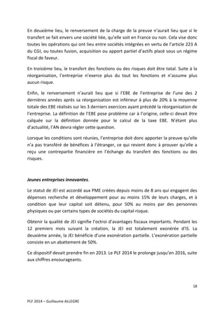 En	
   deuxième	
   lieu,	
   le	
   renversement	
   de	
   la	
   charge	
   de	
   la	
   preuve	
   n’aurait	
   lieu	
   que	
   si	
   le	
  
transfert	
   se	
   fait	
   envers	
   une	
   société	
   liée,	
   qu’elle	
   soit	
   en	
   France	
   ou	
   non.	
   Cela	
   vise	
   donc	
  
toutes	
  les	
  opérations	
  qui	
  ont	
  lieu	
  entre	
  sociétés	
  intégrées	
  en	
  vertu	
  de	
  l’article	
  223	
  A	
  
du	
  CGI,	
  ou	
  toutes	
  fusion,	
  acquisition	
  ou	
  apport	
  partiel	
  d’actifs	
  placé	
  sous	
  un	
  régime	
  
fiscal	
  de	
  faveur.	
  
En	
  troisième	
  lieu,	
  le	
  transfert	
  des	
  fonctions	
  ou	
  des	
  risques	
  doit	
  être	
  total.	
  Suite	
  à	
  la	
  
réorganisation,	
   l’entreprise	
   n’exerce	
   plus	
   du	
   tout	
   les	
   fonctions	
   et	
   n’assume	
   plus	
  
aucun	
  risque.	
  
Enfin,	
   le	
   renversement	
   n’aurait	
   lieu	
   que	
   si	
   l’EBE	
   de	
   l’entreprise	
   de	
   l’une	
   des	
   2	
  
dernières	
   années	
   après	
   sa	
   réorganisation	
   est	
   inférieur	
   à	
   plus	
   de	
   20%	
   à	
   la	
   moyenne	
  
totale	
  des	
  EBE	
  réalisés	
  sur	
  les	
  3	
  derniers	
  exercices	
  ayant	
  précédé	
  la	
  réorganisation	
  de	
  
l’entreprise.	
  La	
  définition	
  de	
  l’EBE	
  pose	
  problème	
  car	
  à	
  l’origine,	
  celle-­‐ci	
  devait	
  être	
  
calquée	
   sur	
   la	
   définition	
   donnée	
   pour	
   le	
   calcul	
   de	
   la	
   taxe	
   EBE.	
   N’étant	
   plus	
  
d’actualité,	
  l’AN	
  devra	
  régler	
  cette	
  question.	
  
Lorsque	
   les	
   conditions	
   sont	
   réunies,	
   l’entreprise	
   doit	
   donc	
   apporter	
   la	
   preuve	
   qu’elle	
  
n’a	
   pas	
   transféré	
   de	
   bénéfices	
   à	
   l’étranger,	
   ce	
   qui	
   revient	
   donc	
   à	
   prouver	
   qu’elle	
   a	
  
reçu	
   une	
   contrepartie	
   financière	
   en	
   l’échange	
   du	
   transfert	
   des	
   fonctions	
   ou	
   des	
  
risques.	
  	
  
	
  
Jeunes	
  entreprises	
  innovantes.	
  	
  
Le	
  statut	
  de	
  JEI	
  est	
  accordé	
  aux	
  PME	
  créées	
  depuis	
  moins	
  de	
  8	
  ans	
  qui	
  engagent	
  des	
  
dépenses	
   recherche	
   et	
   développement	
   pour	
   au	
   moins	
   15%	
   de	
   leurs	
   charges,	
   et	
   à	
  
condition	
   que	
   leur	
   capital	
   soit	
   détenu,	
   pour	
   50%	
   au	
   moins	
   par	
   des	
   personnes	
  
physiques	
  ou	
  par	
  certains	
  types	
  de	
  sociétés	
  du	
  capital-­‐risque.	
  	
  
Obtenir	
  la	
  qualité	
  de	
  JEI	
  signifie	
  l’octroi	
  d’avantages	
  fiscaux	
  importants.	
  Pendant	
  les	
  
12	
   premiers	
   mois	
   suivant	
   la	
   création,	
   la	
   JEI	
   est	
   totalement	
   exonérée	
   d’IS.	
   La	
  
deuxième	
  année,	
  la	
  JEI	
  bénéficie	
  d’une	
  exonération	
  partielle.	
  L’exonération	
  partielle	
  
consiste	
  en	
  un	
  abattement	
  de	
  50%.	
  	
  
Ce	
  dispositif	
  devait	
  prendre	
  fin	
  en	
  2013.	
  Le	
  PLF	
  2014	
  le	
  prolonge	
  jusqu’en	
  2016,	
  suite	
  
aux	
  chiffres	
  encourageants.	
  	
  
	
  
18	
  
	
  
	
  
PLF	
  2014	
  –	
  Guillaume	
  ALLEGRE	
  

 