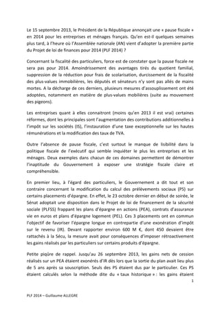 Le	
   15	
   septembre	
   2013,	
   le	
   Président	
   de	
   la	
   République	
   annonçait	
   une	
   «	
  pause	
   fiscale	
  »	
  
en	
   2014	
   pour	
   les	
   entreprises	
   et	
   ménages	
   français.	
   Qu’en	
   est-­‐il	
   quelques	
   semaines	
  
plus	
  tard,	
  à	
  l’heure	
  où	
  l’Assemblée	
  nationale	
  (AN)	
  vient	
  d’adopter	
  la	
  première	
  partie	
  
du	
  Projet	
  de	
  loi	
  de	
  finances	
  pour	
  2014	
  (PLF	
  2014)	
  ?	
  
Concernant	
   la	
   fiscalité	
   des	
   particuliers,	
   force	
  est	
   de	
   constater	
   que	
   la	
   pause	
   fiscale	
   ne	
  
sera	
   pas	
   pour	
   2014.	
   Amoindrissement	
   des	
   avantages	
   tirés	
   du	
   quotient	
   familial,	
  
suppression	
   de	
   la	
   réduction	
   pour	
   frais	
   de	
   scolarisation,	
   durcissement	
   de	
   la	
   fiscalité	
  
des	
   plus-­‐values	
   immobilières,	
   les	
   députés	
   et	
   sénateurs	
   n’y	
   sont	
   pas	
   allés	
   de	
   mains	
  
mortes.	
  A	
  la	
  décharge	
  de	
  ces	
  derniers,	
  plusieurs	
  mesures	
  d’assouplissement	
  ont	
  été	
  
adoptées,	
   notamment	
   en	
   matière	
   de	
   plus-­‐values	
   mobilières	
   (suite	
   au	
   mouvement	
  
des	
  pigeons).	
  	
  
Les	
   entreprises	
   quant	
   à	
   elles	
   connaitront	
   (moins	
   qu’en	
   2013	
   il	
   est	
   vrai)	
   certaines	
  
réformes,	
  dont	
  les	
  principales	
  sont	
  l’augmentation	
  des	
  contributions	
  additionnelles	
  à	
  
l’impôt	
   sur	
   les	
   sociétés	
   (IS),	
   l’instauration	
   d’une	
   taxe	
   exceptionnelle	
   sur	
   les	
   hautes	
  
rémunérations	
  et	
  la	
  modification	
  des	
  taux	
  de	
  TVA.	
  
Outre	
   l’absence	
   de	
   pause	
   fiscale,	
   c’est	
   surtout	
   le	
   manque	
   de	
   lisibilité	
   dans	
   la	
  
politique	
   fiscale	
   de	
   l’exécutif	
   qui	
   semble	
   inquiéter	
   le	
   plus	
   les	
   entreprises	
   et	
   les	
  
ménages.	
   Deux	
   exemples	
   dans	
   chacun	
   de	
   ces	
   domaines	
   permettent	
   de	
   démontrer	
  
l’inaptitude	
   du	
   Gouvernement	
   à	
   exposer	
   une	
   stratégie	
   fiscale	
   claire	
   et	
  
compréhensible.	
  	
  
En	
   premier	
   lieu,	
   à	
   l’égard	
   des	
   particuliers,	
   le	
   Gouvernement	
   a	
   dit	
   tout	
   et	
   son	
  
contraire	
   concernant	
   la	
   modification	
   du	
   calcul	
   des	
   prélèvements	
   sociaux	
   (PS)	
   sur	
  
certains	
   placements	
   d’épargne.	
   En	
   effet,	
   le	
   23	
   octobre	
   dernier	
   en	
   début	
   de	
   soirée,	
   le	
  
Sénat	
   adoptait	
   une	
   disposition	
   dans	
   le	
   Projet	
   de	
   loi	
   de	
   financement	
   de	
   la	
   sécurité	
  
sociale	
   (PLFSS)	
   frappant	
   les	
   plans	
   d’épargne	
   en	
   actions	
   (PEA),	
   contrats	
   d’assurance	
  
vie	
   en	
   euros	
   et	
   plans	
   d’épargne	
   logement	
   (PEL).	
   Ces	
   3	
   placements	
   ont	
   en	
   commun	
  
l’objectif	
   de	
   favoriser	
   l’épargne	
   longue	
   en	
   contrepartie	
   d’une	
   exonération	
   d’impôt	
  
sur	
   le	
   revenu	
   (IR).	
   Devant	
   rapporter	
   environ	
   600	
   M	
   €,	
   dont	
   450	
   devaient	
   être	
  
rattachés	
   à	
   la	
   Sécu,	
   la	
   mesure	
   avait	
   pour	
   conséquences	
   d’imposer	
   rétroactivement	
  
les	
  gains	
  réalisés	
  par	
  les	
  particuliers	
  sur	
  certains	
  produits	
  d’épargne.	
  	
  
Petite	
   piqûre	
   de	
   rappel.	
   Jusqu’au	
   26	
   septembre	
   2013,	
   les	
   gains	
   nets	
   de	
   cession	
  
réalisés	
   sur	
   un	
   PEA	
   étaient	
   exonérés	
   d’IR	
   dès	
   lors	
   que	
   la	
   sortie	
   du	
   plan	
   avait	
  lieu	
   plus	
  
de	
   5	
   ans	
   après	
   sa	
   souscription.	
   Seuls	
   des	
   PS	
   étaient	
   dus	
   par	
   le	
   particulier.	
   Ces	
   PS	
  
étaient	
   calculés	
   selon	
   la	
   méthode	
   dite	
   du	
   «	
  taux	
   historique	
  »	
  :	
   les	
   gains	
   étaient	
  
1	
  
	
  
	
  
PLF	
  2014	
  –	
  Guillaume	
  ALLEGRE	
  

 