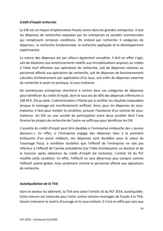Crédit	
  d’impôt	
  recherche.	
  	
  
Le	
  CIR	
  est	
  un	
  moyen	
  d’optimisation	
  fiscale	
  connu	
  dans	
  les	
  grandes	
  entreprises.	
  Il	
  vise	
  
les	
   dépenses	
   de	
   recherches	
   exposées	
   par	
   les	
   entreprises	
   et	
   sociétés	
   commerciales	
  
qui	
   remplissent	
   certaines	
   conditions.	
   On	
   entend	
   par	
   recherche	
   3	
   catégories	
   de	
  
dépenses	
  ;	
  la	
  recherche	
  fondamentale,	
  la	
  recherche	
  appliquée	
  et	
  le	
  développement	
  
expérimental.	
  	
  
La	
   nature	
   des	
   dépenses	
   est	
   par	
   ailleurs	
   également	
   encadrée.	
   Il	
   doit	
   en	
   effet	
   s’agir,	
  
soit	
  de	
  dotations	
  aux	
  amortissements	
  relatifs	
  aux	
  immobilisations	
  acquises	
  ou	
  créées	
  
à	
   l’état	
   neuf	
   affectées	
   aux	
   opérations	
   de	
   recherche,	
   soit	
   de	
   dépenses	
   relatives	
   au	
  
personnel	
   affecté	
   aux	
   opérations	
   de	
   recherche,	
  soit	
   de	
   dépenses	
   de	
   fonctionnement	
  
calculées	
  forfaitairement	
  par	
  application	
  d’un	
  taux,	
  soit	
  enfin	
  de	
  dépenses	
  externes	
  
de	
  recherche	
  à	
  savoir	
  en	
  pratique,	
  la	
  sous-­‐traitance.	
  	
  	
  
De	
   nombreuses	
   entreprises	
   cherchent	
   à	
   rentrer	
   dans	
   ces	
   catégories	
   de	
   dépenses	
  
pour	
  bénéficier	
  du	
  crédit	
  d’impôt,	
  dont	
  le	
  taux	
  est	
  de	
  30%	
  des	
  dépenses	
  inférieures	
  à	
  
100	
  M	
  €,	
  5%	
  au-­‐delà.	
  L’administration	
  n’hésite	
  pas	
  à	
  rectifier	
  les	
  résultats	
  imposables	
  
lorsque	
   le	
   montage	
   est	
   manifestement	
   artificiel.	
   Ainsi,	
   pour	
   les	
   dépenses	
   de	
   sous-­‐
traitance,	
  il	
  faut	
  pour	
  remplir	
  la	
  condition,	
  prouver	
  l’existence	
  d’un	
  contrat	
  de	
  sous-­‐
traitance.	
   Un	
   GIE	
   ou	
   une	
   société	
   de	
   participation	
   entre	
   deux	
   sociétés	
   dont	
   l’une	
  
finance	
  les	
  projets	
  de	
  recherche	
  de	
  l’autre	
  ne	
  suffit	
  pas	
  pour	
  bénéficier	
  du	
  CIR.	
  
L’assiette	
  du	
  crédit	
  d’impôt	
  peut	
  être	
  doublée	
  si	
  l’entreprise	
  embauche	
  des	
  «	
  jeunes	
  
docteurs	
  ».	
   En	
   effet,	
   si	
   l’entreprise	
   engage	
   des	
   dépenses	
   liées	
   à	
   la	
   première	
  
embauche	
   d’un	
   jeune	
   médecin,	
   ces	
   dépenses	
   sont	
   doublées	
   pour	
   le	
   calcul	
   de	
  
l’avantage	
   fiscal,	
   à	
   condition	
   toutefois	
   que	
   l’effectif	
   de	
   l’entreprise	
   ne	
   soit	
   pas	
  
inférieur	
  à	
  l’effectif	
  de	
  l’année	
  précédente	
  (car	
  l’idée	
  d’embaucher	
  un	
  docteur	
  et	
  de	
  
le	
   licencier	
   après	
   obtention	
   du	
   crédit	
   d’impôt	
   est	
   tentante).	
   L’article	
   54	
   du	
   PLF	
  
modifie	
   cette	
   condition.	
   En	
   effet,	
   l’effectif	
   ne	
   sera	
   désormais	
   plus	
   compris	
   comme	
  
l’effectif	
   salarié	
   global,	
   mais	
   seulement	
   comme	
   le	
   personnel	
   affecté	
   aux	
   opérations	
  
de	
  recherche.	
  	
  
	
  
Autoliqudiation	
  de	
  la	
  TVA.	
  
Dans	
   le	
   secteur	
   du	
   bâtiment,	
   la	
   TVA	
   sera	
   selon	
   l’article	
  16	
  du	
  PLF	
  2014,	
   autoliquidée.	
  
Cette	
  mesure	
  est	
  instaurée	
  pour	
  lutter	
  contre	
  certains	
  montages	
  de	
  fraude	
  à	
  la	
  TVA,	
  
faisant	
  intervenir	
  le	
  maitre	
  d’ouvrage	
  et	
  le	
  sous-­‐traitant.	
  Il	
  n’est	
  en	
  effet	
  pas	
  rare	
  que	
  
19	
  
	
  
	
  
PLF	
  2014	
  –	
  Guillaume	
  ALLEGRE	
  

 
