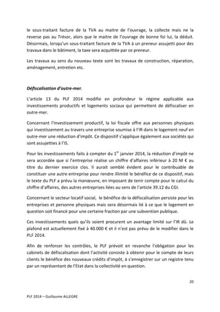 le	
   sous-­‐traitant	
   facture	
   de	
   la	
   TVA	
   au	
   maitre	
   de	
   l’ouvrage,	
   la	
   collecte	
   mais	
   ne	
   la	
  
reverse	
   pas	
   au	
   Trésor,	
   alors	
   que	
   le	
   maitre	
   de	
   l’ouvrage	
   de	
   bonne	
   foi	
   lui,	
   la	
   déduit.	
  
Désormais,	
  lorsqu’un	
  sous-­‐traitant	
  facture	
  de	
  la	
  TVA	
  à	
  un	
  preneur	
  assujetti	
  pour	
  des	
  
travaux	
  dans	
  le	
  bâtiment,	
  la	
  taxe	
  sera	
  acquittée	
  par	
  ce	
  preneur.	
  	
  
Les	
   travaux	
   au	
   sens	
   du	
   nouveau	
   texte	
   sont	
   les	
   travaux	
   de	
   construction,	
   réparation,	
  
aménagement,	
  entretien	
  etc.	
  
	
  
Défiscalisation	
  d’outre-­‐mer.	
  
L’article	
   13	
   du	
   PLF	
   2014	
   modifie	
   en	
   profondeur	
   le	
   régime	
   applicable	
   aux	
  
investissements	
   productifs	
   et	
   logements	
   sociaux	
   qui	
   permettent	
   de	
   défiscaliser	
   en	
  
outre-­‐mer.	
  	
  
Concernant	
   l’investissement	
   productif,	
   la	
   loi	
   fiscale	
   offre	
   aux	
   personnes	
   physiques	
  
qui	
  investissement	
  au	
  travers	
  une	
  entreprise	
  soumise	
  à	
  l’IR	
  dans	
  le	
  logement	
  neuf	
  en	
  
outre-­‐mer	
  une	
  réduction	
  d’impôt.	
  Ce	
  dispositif	
  s’applique	
  également	
  aux	
  sociétés	
  qui	
  
sont	
  assujetties	
  à	
  l’IS.	
  
Pour	
  les	
  investissements	
  faits	
  à	
  compter	
  du	
  1er	
  janvier	
  2014,	
  la	
  réduction	
  d’impôt	
  ne	
  
sera	
   accordée	
   que	
   si	
   l’entreprise	
   réalise	
   un	
   chiffre	
   d’affaires	
   inférieur	
   à	
   20	
   M	
   €	
   au	
  
titre	
   du	
   dernier	
   exercice	
   clos.	
   Il	
   aurait	
   semblé	
   évident	
   pour	
   le	
   contribuable	
   de	
  
constituer	
   une	
   autre	
   entreprise	
   pour	
   rendre	
   illimité	
   le	
   bénéfice	
   de	
   ce	
   dispositif,	
   mais	
  
le	
   texte	
   du	
   PLF	
   a	
   prévu	
   la	
   manœuvre,	
   en	
   imposant	
   de	
   tenir	
   compte	
   pour	
   le	
   calcul	
   du	
  
chiffre	
  d’affaires,	
  des	
  autres	
  entreprises	
  liées	
  au	
  sens	
  de	
  l’article	
  39.12	
  du	
  CGI.	
  	
  
Concernant	
  le	
  secteur	
  locatif	
  social,	
  	
  le	
  bénéfice	
  de	
  la	
  défiscalisation	
  persiste	
  pour	
  les	
  
entreprises	
  et	
  personne	
  physiques	
  mais	
  sera	
  désormais	
  lié	
  à	
  ce	
  que	
  le	
  logement	
  en	
  
question	
  soit	
  financé	
  pour	
  une	
  certaine	
  fraction	
  par	
  une	
  subvention	
  publique.	
  	
  
Ces	
   investissements	
   quels	
   qu’ils	
   soient	
   procurent	
   un	
   avantage	
   limité	
   sur	
   l’IR	
   dû.	
   Le	
  
plafond	
  est	
  actuellement	
  fixé	
  à	
  40.000	
  €	
  et	
  il	
  n’est	
  pas	
  prévu	
  de	
  le	
  modifier	
  dans	
  le	
  
PLF	
  2014.	
  	
  	
  
Afin	
   de	
   renforcer	
   les	
   contrôles,	
   le	
   PLF	
   prévoit	
   en	
   revanche	
   l’obligation	
   pour	
   les	
  
cabinets	
  de	
  défiscalisation	
  dont	
  l’activité	
  consiste	
  à	
  obtenir	
  pour	
  le	
  compte	
  de	
  leurs	
  
clients	
  le	
  bénéfice	
  des	
  nouveaux	
  crédits	
  d’impôt,	
  à	
  s’enregistrer	
  sur	
  un	
  registre	
  tenu	
  
par	
  un	
  représentant	
  de	
  l’Etat	
  dans	
  la	
  collectivité	
  en	
  question.	
  	
  
20	
  
	
  
	
  
PLF	
  2014	
  –	
  Guillaume	
  ALLEGRE	
  

 