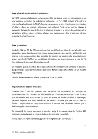Taxe	
  générale	
  sur	
  les	
  activités	
  polluantes.	
  
La	
   TGAP	
   comprend	
   plusieurs	
   composantes.	
   Elle	
   est	
   assise	
   selon	
   les	
   composantes,	
   sur	
  
une	
   certaine	
   émission	
   de	
   substance	
   polluante.	
   Le	
   PLF	
   2014	
   prévoit	
   d’étendre	
   le	
  
champ	
  d’application	
  de	
  la	
  TGAP	
  dans	
  sa	
  composante	
  «	
  air	
  ».	
  Il	
  est	
  notamment	
  prévu	
  
d’intégrer	
   dans	
   les	
   produits	
   chimiques	
   qui	
   obligent	
   l’entreprise	
   qui	
   les	
   dégage	
   à	
  
supporter	
  la	
  taxe,	
  le	
  plomb,	
  le	
  zinc,	
  le	
  chrome,	
  le	
  cuivre,	
  le	
  nickel,	
  le	
  cadmium	
  et	
  le	
  
vanadium,	
   utilisés	
   dans	
   certains	
   alliages	
   qui	
   provoquent	
   des	
   problèmes	
   rénaux	
  
importants	
  chez	
  l’homme.	
  	
  
	
  
Taxe	
  systémique.	
  
L’article	
   235	
   ter	
   ZE	
   du	
   CGI	
   prévoit	
   que	
   les	
   sociétés	
   de	
   gestion	
   de	
   portefeuille	
   sont	
  
assujetties	
  à	
  une	
  taxe	
  bancaire	
  de	
  risque	
  systémique	
  dès	
  lors	
  qu’elles	
  adhèrent	
  à	
  une	
  
chambre	
   de	
   compensation.	
   Les	
   sociétés	
   de	
   gestion	
   de	
   portefeuille	
   principalement	
  
visées	
   sont	
   les	
   OPCVM	
   et	
   les	
   sociétés	
   de	
   titrisation,	
   qui	
   jouent	
   souvent	
   le	
   rôle	
   de	
   PSI	
  
(prestataires	
  de	
  services	
  d’investissement).	
  
On	
  rappelle	
  que	
  la	
  chambre	
  de	
  compensation	
  est	
  un	
  mécanisme	
  bancaire	
  et	
  boursier	
  
qui	
  permet	
  de	
  sécuriser	
  la	
  livraison	
  des	
  titres	
  dans	
  une	
  opération	
  faite	
  sur	
  un	
  marché	
  
réglementé.	
  	
  
Le	
  taux	
  de	
  cette	
  taxe	
  est	
  relevé,	
  passant	
  de	
  0,5%	
  à	
  0,529%.	
  	
  
	
  
Imputation	
  des	
  déficits	
  étrangers.	
  	
  
L’article	
   209	
   C	
   du	
   CGI	
   prévoit	
   une	
   exception	
   de	
   mondialité	
   au	
   principe	
   de	
  
territorialité	
  de	
  l’IS.	
  En	
  effet,	
  les	
  PME	
  établie	
  en	
  France	
  et	
  passible	
  de	
  l’IS	
  en	
  France,	
  
qui	
   détiennent	
   des	
   succursales	
   ou	
   95%	
   au	
   moins	
   de	
   filiales	
   établies	
   à	
   l’étranger,	
  
peuvent	
   imputer	
   sur	
   leurs	
   bénéfices	
   les	
   déficits	
   réalisés	
   par	
   ces	
   succursales	
   ou	
  
filiales.	
   L’imputation	
   est	
   rapportée	
   au	
   fur	
   et	
   à	
   mesure	
   des	
   bénéfices	
   réalisés	
   par	
   la	
  
PME	
  ou	
  après	
  5	
  ans	
  maximum.	
  	
  
Ce	
   dispositif	
   de	
   faveur	
   demeure	
   le	
   dernier,	
   suite	
   à	
   la	
   suppression	
   de	
   l’article	
   220	
  
quinquies	
  qui	
  prévoyait	
  le	
  régime	
  du	
  bénéfice	
  mondial	
  consolidé.	
  	
  
Il	
  sera	
  pourtant	
  normalement	
  supprimé	
  à	
  compter	
  du	
  1er	
  janvier	
  2014.	
  	
  
21	
  
	
  
	
  
PLF	
  2014	
  –	
  Guillaume	
  ALLEGRE	
  

 