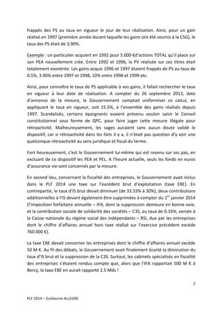 frappés	
   des	
   PS	
   au	
   taux	
   en	
   vigueur	
   le	
   jour	
   de	
   leur	
   réalisation.	
   Ainsi,	
   pour	
   un	
   gain	
  
réalisé	
  en	
  1997	
  (première	
  année	
  durant	
  laquelle	
  les	
  gains	
  ont	
  été	
  soumis	
  à	
  la	
  CSG),	
  le	
  
taux	
  des	
  PS	
  était	
  de	
  3.90%.	
  	
  
Exemple	
  :	
  un	
  particulier	
  acquiert	
  en	
  1992	
  pour	
  5.000	
  €d’actions	
  TOTAL	
  qu’il	
  place	
  sur	
  
son	
   PEA	
   nouvellement	
   crée.	
   Entre	
   1992	
   et	
   1996,	
   la	
   PV	
   réalisée	
   sur	
   ces	
   titres	
   était	
  
totalement	
  exonérée.	
  Les	
  gains	
  acquis	
  1996	
  et	
  1997	
  étaient	
  frappés	
  de	
  PS	
  au	
  taux	
  de	
  
0.5%,	
  3.90%	
  entre	
  1997	
  et	
  1998,	
  10%	
  entre	
  1998	
  et	
  1999	
  etc.	
  	
  
Ainsi,	
  pour	
  connaître	
  le	
  taux	
  de	
  PS	
  applicable	
  à	
  vos	
  gains,	
  il	
  fallait	
  rechercher	
  le	
  taux	
  
en	
   vigueur	
   à	
   leur	
   date	
   de	
   réalisation.	
   A	
   compter	
   du	
   26	
   septembre	
   2013,	
   date	
  
d’annonce	
   de	
   la	
   mesure,	
   le	
   Gouvernement	
   comptait	
   uniformiser	
   ce	
   calcul,	
   en	
  
appliquant	
   le	
   taux	
   en	
   vigueur,	
   soit	
   15.5%,	
   à	
   l’ensemble	
   des	
   gains	
   réalisés	
   depuis	
  
1997.	
   Scandalisés,	
   certains	
   épargnants	
   avaient	
   prévenu	
   vouloir	
   saisir	
   le	
   Conseil	
  
constitutionnel	
   sous	
   forme	
   de	
   QPC,	
   pour	
   faire	
   juger	
   cette	
   mesure	
   illégale	
   pour	
  
rétroactivité.	
   Malheureusement,	
   les	
   sages	
   auraient	
   sans	
   aucun	
   doute	
   validé	
   le	
  
dispositif,	
  car	
  si	
  rétroactivité	
  dans	
  les	
  faits	
  il	
  y	
  a,	
  il	
  n’était	
  pas	
  question	
  d’y	
  voir	
  une	
  
quelconque	
  rétroactivité	
  au	
  sens	
  juridique	
  et	
  fiscal	
  du	
  terme.	
  	
  
Fort	
  heureusement,	
  c’est	
  le	
  Gouvernement	
  lui-­‐même	
  qui	
  est	
  revenu	
  sur	
  ses	
  pas,	
  en	
  
excluant	
  de	
  ce	
  dispositif	
  les	
  PEA	
  et	
  PEL.	
  A	
  l’heure	
  actuelle,	
  seuls	
  les	
  fonds	
  en	
  euros	
  
d’assurance	
  vie	
  sont	
  concernés	
  par	
  la	
  mesure.	
  	
  
En	
  second	
  lieu,	
  concernant	
  la	
  fiscalité	
  des	
  entreprises,	
  le	
  Gouvernement	
  avait	
  inclus	
  
dans	
   le	
   PLF	
   2014	
   une	
   taxe	
   sur	
   l’excédent	
   brut	
   d’exploitation	
   (taxe	
   EBE).	
   En	
  
contrepartie,	
  le	
  taux	
  d’IS	
  brut	
  devait	
  diminuer	
  (de	
  33.33%	
  à	
  30%),	
  deux	
  contributions	
  
additionnelles	
  à	
  l’IS	
  devant	
  également	
  être	
  supprimées	
  à	
  compter	
  du	
  1er	
  janvier	
  2014	
  
(l’imposition	
  forfaitaire	
  annuelle	
  –	
  IFA,	
  dont	
  la	
  suppression	
  demeure	
  en	
  bonne	
  voie,	
  
et	
   la	
   contribution	
   sociale	
   de	
   solidarité	
   des	
   sociétés	
   –	
   C3S,	
   au	
   taux	
   de	
   0.16%,	
   versée	
   à	
  
la	
  Caisse	
  nationale	
  du	
  régime	
  social	
  des	
  indépendants	
  –	
  RSI,	
  due	
  par	
  les	
  entreprises	
  
dont	
   le	
   chiffre	
   d’affaires	
   annuel	
   hors	
   taxe	
   réalisé	
   sur	
   l’exercice	
   précédent	
   excède	
  
760.000	
  €).	
  	
  
La	
  taxe	
  EBE	
  devait	
  concerner	
  les	
  entreprises	
  dont	
  le	
  chiffre	
  d’affaires	
  annuel	
  excède	
  
50	
   M	
   €.	
   Au	
   fil	
   des	
   débats,	
   le	
   Gouvernement	
   avait	
   finalement	
   écarté	
   la	
   diminution	
   du	
  
taux	
  d’IS	
  brut	
  et	
  la	
  suppression	
  de	
  la	
  C3S.	
  Surtout,	
  les	
  cabinets	
  spécialisés	
  en	
  fiscalité	
  
des	
   entreprises	
   s’étaient	
   rendus	
   compte	
   que,	
   alors	
   que	
   l’IFA	
   rapportait	
   500	
   M	
   €	
   à	
  
Bercy,	
  la	
  taxe	
  EBE	
  en	
  aurait	
  rapporté	
  2.5	
  Mds	
  !	
  
2	
  
	
  
	
  
PLF	
  2014	
  –	
  Guillaume	
  ALLEGRE	
  

 