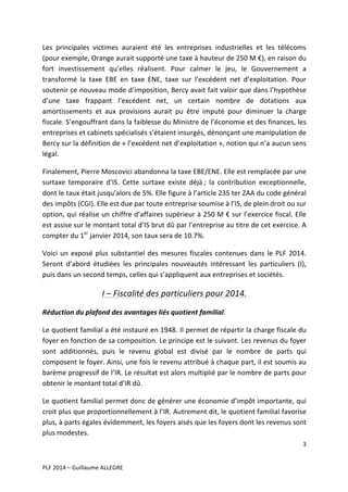 Les	
   principales	
   victimes	
   auraient	
   été	
   les	
   entreprises	
   industrielles	
   et	
   les	
   télécoms	
  
(pour	
  exemple,	
  Orange	
  aurait	
  supporté	
  une	
  taxe	
  à	
  hauteur	
  de	
  250	
  M	
  €),	
  en	
  raison	
  du	
  
fort	
   investissement	
   qu’elles	
   réalisent.	
   Pour	
   calmer	
   le	
   jeu,	
   le	
   Gouvernement	
   a	
  
transformé	
   la	
   taxe	
   EBE	
   en	
   taxe	
   ENE,	
   taxe	
   sur	
   l’excédent	
   net	
   d’exploitation.	
   Pour	
  
soutenir	
  ce	
  nouveau	
  mode	
  d’imposition,	
  Bercy	
  avait	
  fait	
  valoir	
  que	
  dans	
  l’hypothèse	
  
d’une	
   taxe	
   frappant	
   l’excédent	
   net,	
   un	
   certain	
   nombre	
   de	
   dotations	
   aux	
  
amortissements	
   et	
   aux	
   provisions	
   aurait	
   pu	
   être	
   imputé	
   pour	
   diminuer	
   la	
   charge	
  
fiscale.	
   S’engouffrant	
   dans	
   la	
   faiblesse	
   du	
   Ministre	
   de	
   l’économie	
   et	
   des	
   finances,	
   les	
  
entreprises	
  et	
  cabinets	
  spécialisés	
  s’étaient	
  insurgés,	
  dénonçant	
  une	
  manipulation	
  de	
  
Bercy	
   sur	
   la	
   définition	
   de	
   «	
  l’excédent	
   net	
   d’exploitation	
  »,	
   notion	
   qui	
   n’a	
   aucun	
   sens	
  
légal.	
  	
  
Finalement,	
  Pierre	
  Moscovici	
  abandonna	
  la	
  taxe	
  EBE/ENE.	
  Elle	
  est	
  remplacée	
  par	
  une	
  
surtaxe	
   temporaire	
   d’IS.	
   Cette	
   surtaxe	
   existe	
   déjà	
  ;	
   la	
   contribution	
   exceptionnelle,	
  
dont	
  le	
  taux	
  était	
  jusqu’alors	
  de	
  5%.	
  Elle	
  figure	
  à	
  l’article	
  235	
  ter	
  ZAA	
  du	
  code	
  général	
  
des	
  impôts	
  (CGI).	
  Elle	
  est	
  due	
  par	
  toute	
  entreprise	
  soumise	
  à	
  l’IS,	
  de	
  plein	
  droit	
  ou	
  sur	
  
option,	
  qui	
  réalise	
  un	
  chiffre	
  d’affaires	
  supérieur	
  à	
  250	
  M	
  €	
  sur	
  l’exercice	
  fiscal.	
  Elle	
  
est	
   assise	
   sur	
   le	
   montant	
   total	
   d’IS	
   brut	
   dû	
   par	
   l’entreprise	
   au	
   titre	
   de	
   cet	
   exercice.	
   A	
  
compter	
  du	
  1er	
  janvier	
  2014,	
  son	
  taux	
  sera	
  de	
  10.7%.	
  	
  
Voici	
   un	
   exposé	
   plus	
   substantiel	
   des	
   mesures	
   fiscales	
   contenues	
   dans	
   le	
   PLF	
   2014.	
  
Seront	
   d’abord	
   étudiées	
   les	
   principales	
   nouveautés	
   intéressant	
   les	
   particuliers	
   (I),	
  
puis	
  dans	
  un	
  second	
  temps,	
  celles	
  qui	
  s’appliquent	
  aux	
  entreprises	
  et	
  sociétés.	
  	
  

I	
  –	
  Fiscalité	
  des	
  particuliers	
  pour	
  2014.	
  
Réduction	
  du	
  plafond	
  des	
  avantages	
  liés	
  quotient	
  familial.	
  
Le	
  quotient	
  familial	
  a	
  été	
  instauré	
  en	
  1948.	
  Il	
  permet	
  de	
  répartir	
  la	
  charge	
  fiscale	
  du	
  
foyer	
  en	
  fonction	
  de	
  sa	
  composition.	
  Le	
  principe	
  est	
  le	
  suivant.	
  Les	
  revenus	
  du	
  foyer	
  
sont	
   additionnés,	
   puis	
   le	
   revenu	
   global	
   est	
   divisé	
   par	
   le	
   nombre	
   de	
   parts	
   qui	
  
composent	
  le	
  foyer.	
  Ainsi,	
  une	
  fois	
  le	
  revenu	
  attribué	
  à	
  chaque	
  part,	
  il	
  est	
  soumis	
  au	
  
barème	
  progressif	
  de	
  l’IR.	
  Le	
  résultat	
  est	
  alors	
  multiplié	
  par	
  le	
  nombre	
  de	
  parts	
  pour	
  
obtenir	
  le	
  montant	
  total	
  d’IR	
  dû.	
  
Le	
  quotient	
  familial	
  permet	
  donc	
  de	
  générer	
  une	
  économie	
  d’impôt	
  importante,	
  qui	
  
croit	
   plus	
   que	
   proportionnellement	
   à	
   l’IR.	
   Autrement	
   dit,	
   le	
   quotient	
   familial	
   favorise	
  
plus,	
  à	
  parts	
  égales	
  évidemment,	
  les	
  foyers	
  aisés	
  que	
  les	
  foyers	
  dont	
  les	
  revenus	
  sont	
  
plus	
  modestes.	
  
3	
  
	
  
	
  
PLF	
  2014	
  –	
  Guillaume	
  ALLEGRE	
  

 