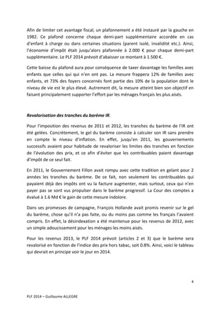 Afin	
  de	
  limiter	
  cet	
  avantage	
  fiscal,	
  un	
  plafonnement	
  a	
  été	
  instauré	
  par	
  la	
  gauche	
  en	
  
1982.	
   Ce	
   plafond	
   concerne	
   chaque	
   demi-­‐part	
   supplémentaire	
   accordée	
   en	
   cas	
  
d’enfant	
   à	
   charge	
   ou	
   dans	
   certaines	
   situations	
   (parent	
   isolé,	
   invalidité	
   etc.).	
   Ainsi,	
  
l’économie	
   d’impôt	
   était	
   jusqu’alors	
   plafonnée	
   à	
   2.000	
   €	
   pour	
   chaque	
   demi-­‐part	
  
supplémentaire.	
  Le	
  PLF	
  2014	
  prévoit	
  d’abaisser	
  ce	
  montant	
  à	
  1.500	
  €.	
  	
  
Cette	
  baisse	
  du	
  plafond	
  aura	
  pour	
  conséquence	
  de	
  taxer	
  davantage	
  les	
  familles	
  avec	
  
enfants	
   que	
   celles	
   qui	
   qui	
   n’en	
   ont	
   pas.	
   La	
   mesure	
   frappera	
   12%	
   de	
   familles	
   avec	
  
enfants,	
   et	
   73%	
   des	
   foyers	
   concernés	
   font	
   partie	
   des	
   10%	
   de	
   la	
   population	
   dont	
   le	
  
niveau	
  de	
  vie	
  est	
  le	
  plus	
  élevé.	
  Autrement	
  dit,	
  la	
  mesure	
  atteint	
  bien	
  son	
  objectif	
  en	
  
faisant	
  principalement	
  supporter	
  l’effort	
  par	
  les	
  ménages	
  français	
  les	
  plus	
  aisés.	
  
	
  	
  
Revalorisation	
  des	
  tranches	
  du	
  barème	
  IR.	
  
Pour	
   l’imposition	
   des	
   revenus	
   de	
   2011	
   et	
   2012,	
   les	
   tranches	
   du	
   barème	
   de	
   l’IR	
   ont	
  
été	
  gelées.	
  Concrètement,	
  le	
  gel	
  du	
  barème	
  consiste	
  à	
  calculer	
  son	
  IR	
  sans	
  prendre	
  
en	
   compte	
   le	
   niveau	
   d’inflation.	
   En	
   effet,	
   jusqu’en	
   2011,	
   les	
   gouvernements	
  
successifs	
   avaient	
   pour	
   habitude	
   de	
   revaloriser	
   les	
   limites	
   des	
   tranches	
   en	
   fonction	
  
de	
   l’évolution	
   des	
   prix,	
   et	
   ce	
   afin	
   d’éviter	
   que	
   les	
   contribuables	
   paient	
   davantage	
  
d’impôt	
  de	
  ce	
  seul	
  fait.	
  	
  
En	
  2011,	
  le	
  Gouvernement	
  Fillon	
  avait	
  rompu	
  avec	
  cette	
  tradition	
  en	
  gelant	
  pour	
  2	
  
années	
   les	
   tranches	
   du	
   barème.	
   De	
   ce	
   fait,	
   non	
   seulement	
   les	
   contribuables	
   qui	
  
payaient	
   déjà	
   des	
   impôts	
   ont	
   vu	
   la	
   facture	
   augmenter,	
   mais	
   surtout,	
   ceux	
   qui	
   n’en	
  
payer	
   pas	
   se	
   sont	
   vus	
   propulser	
   dans	
   le	
   barème	
   progressif.	
   La	
   Cour	
   des	
   comptes	
   a	
  
évalué	
  à	
  1.6	
  Md	
  €	
  le	
  gain	
  de	
  cette	
  mesure	
  indolore.	
  	
  
Dans	
  ses	
  promesses	
  de	
  campagne,	
  François	
  Hollande	
  avait	
  promis	
  revenir	
  sur	
  le	
  gel	
  
du	
   barème,	
   chose	
   qu’il	
   n’a	
   pas	
   faite,	
   ou	
   du	
   moins	
   pas	
   comme	
   les	
   français	
   l’avaient	
  
compris.	
  En	
  effet,	
  la	
  désindexation	
  a	
  été	
  maintenue	
  pour	
  les	
  revenus	
  de	
  2012,	
  avec	
  
un	
  simple	
  adoucissement	
  pour	
  les	
  ménages	
  les	
  moins	
  aisés.	
  	
  
Pour	
   les	
   revenus	
   2013,	
   le	
   PLF	
   2014	
   prévoit	
   (articles	
   2	
   et	
   3)	
   que	
   le	
   barème	
   sera	
  
revalorisé	
  en	
  fonction	
  de	
  l’indice	
  des	
  prix	
  hors	
  tabac,	
  soit	
  0.8%.	
  Ainsi,	
  voici	
  le	
  tableau	
  
qui	
  devrait	
  en	
  principe	
  voir	
  le	
  jour	
  en	
  2014.	
  
	
  
	
  
4	
  
	
  
	
  
PLF	
  2014	
  –	
  Guillaume	
  ALLEGRE	
  

 