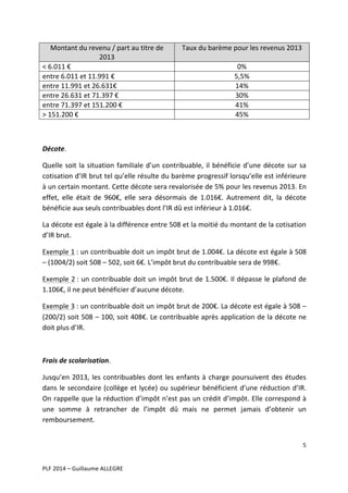 Montant	
  du	
  revenu	
  /	
  part	
  au	
  titre	
  de	
  
2013	
  
<	
  6.011	
  €	
  	
  
entre	
  6.011	
  et	
  11.991	
  €	
  
entre	
  11.991	
  et	
  26.631€	
  
entre	
  26.631	
  et	
  71.397	
  €	
  
entre	
  71.397	
  et	
  151.200	
  €	
  
>	
  151.200	
  €	
  

Taux	
  du	
  barème	
  pour	
  les	
  revenus	
  2013	
  
0%	
  
5,5%	
  
14%	
  
30%	
  
41%	
  
45%	
  

	
  
Décote.	
  
Quelle	
   soit	
   la	
   situation	
   familiale	
   d’un	
   contribuable,	
   il	
   bénéficie	
   d’une	
   décote	
   sur	
   sa	
  
cotisation	
  d’IR	
  brut	
  tel	
  qu’elle	
  résulte	
  du	
  barème	
  progressif	
  lorsqu’elle	
  est	
  inférieure	
  
à	
  un	
  certain	
  montant.	
  Cette	
  décote	
  sera	
  revalorisée	
  de	
  5%	
  pour	
  les	
  revenus	
  2013.	
  En	
  
effet,	
   elle	
   était	
   de	
   960€,	
   elle	
   sera	
   désormais	
   de	
   1.016€.	
   Autrement	
   dit,	
   la	
   décote	
  
bénéficie	
  aux	
  seuls	
  contribuables	
  dont	
  l’IR	
  dû	
  est	
  inférieur	
  à	
  1.016€.	
  
La	
  décote	
  est	
  égale	
  à	
  la	
  différence	
  entre	
  508	
  et	
  la	
  moitié	
  du	
  montant	
  de	
  la	
  cotisation	
  
d’IR	
  brut.	
  	
  
Exemple	
  1	
  :	
  un	
  contribuable	
  doit	
  un	
  impôt	
  brut	
  de	
  1.004€.	
  La	
  décote	
  est	
  égale	
  à	
  508	
  
–	
  (1004/2)	
  soit	
  508	
  –	
  502,	
  soit	
  6€.	
  L’impôt	
  brut	
  du	
  contribuable	
  sera	
  de	
  998€.	
  
Exemple	
  2	
  :	
  un	
  contribuable	
  doit	
  un	
  impôt	
  brut	
  de	
  1.500€.	
  Il	
  dépasse	
  le	
  plafond	
  de	
  
1.106€,	
  il	
  ne	
  peut	
  bénéficier	
  d’aucune	
  décote.	
  	
  
Exemple	
  3	
  :	
   un	
   contribuable	
   doit	
   un	
   impôt	
   brut	
   de	
   200€.	
   La	
  décote	
  est	
  égale	
  à	
  508	
  –	
  
(200/2)	
  soit	
  508	
  –	
  100,	
  soit	
  408€.	
  Le	
  contribuable	
  après	
  application	
  de	
  la	
  décote	
  ne	
  
doit	
  plus	
  d’IR.	
  	
  
	
  
Frais	
  de	
  scolarisation.	
  
Jusqu’en	
   2013,	
   les	
   contribuables	
   dont	
   les	
   enfants	
   à	
   charge	
   poursuivent	
   des	
   études	
  
dans	
   le	
   secondaire	
   (collège	
   et	
   lycée)	
   ou	
   supérieur	
   bénéficient	
   d’une	
   réduction	
   d’IR.	
  
On	
  rappelle	
  que	
  la	
  réduction	
  d’impôt	
  n’est	
  pas	
  un	
  crédit	
  d’impôt.	
  Elle	
  correspond	
  à	
  
une	
   somme	
   à	
   retrancher	
   de	
   l’impôt	
   dû	
   mais	
   ne	
   permet	
   jamais	
   d’obtenir	
   un	
  
remboursement.	
  	
  
5	
  
	
  
	
  
PLF	
  2014	
  –	
  Guillaume	
  ALLEGRE	
  

 