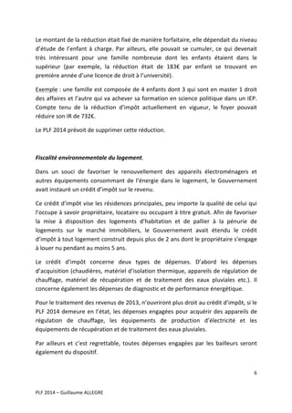Le	
  montant	
  de	
  la	
  réduction	
  était	
  fixé	
  de	
  manière	
  forfaitaire,	
  elle	
  dépendait	
  du	
  niveau	
  
d’étude	
   de	
   l’enfant	
   à	
   charge.	
   Par	
   ailleurs,	
   elle	
   pouvait	
   se	
   cumuler,	
   ce	
   qui	
   devenait	
  
très	
   intéressant	
   pour	
   une	
   famille	
   nombreuse	
   dont	
   les	
   enfants	
   étaient	
   dans	
   le	
  
supérieur	
   (par	
   exemple,	
   la	
   réduction	
   était	
   de	
   183€	
   par	
   enfant	
   se	
   trouvant	
   en	
  
première	
  année	
  d’une	
  licence	
  de	
  droit	
  à	
  l’université).	
  	
  
Exemple	
  :	
  une	
  famille	
  est	
  composée	
  de	
  4	
  enfants	
  dont	
  3	
  qui	
  sont	
  en	
  master	
  1	
  droit	
  
des	
  affaires	
  et	
  l’autre	
  qui	
  va	
  achever	
  sa	
  formation	
  en	
  science	
  politique	
  dans	
  un	
  IEP.	
  
Compte	
   tenu	
   de	
   la	
   réduction	
   d’impôt	
   actuellement	
   en	
   vigueur,	
   le	
   foyer	
   pouvait	
  
réduire	
  son	
  IR	
  de	
  732€.	
  
Le	
  PLF	
  2014	
  prévoit	
  de	
  supprimer	
  cette	
  réduction.	
  	
  
	
  
Fiscalité	
  environnementale	
  du	
  logement.	
  
Dans	
   un	
   souci	
   de	
   favoriser	
   le	
   renouvellement	
   des	
   appareils	
   électroménagers	
   et	
  
autres	
   équipements	
   consommant	
   de	
   l’énergie	
   dans	
   le	
   logement,	
   le	
   Gouvernement	
  
avait	
  instauré	
  un	
  crédit	
  d’impôt	
  sur	
  le	
  revenu.	
  	
  
Ce	
  crédit	
  d’impôt	
  vise	
  les	
  résidences	
  principales,	
  peu	
  importe	
  la	
  qualité	
  de	
  celui	
  qui	
  
l’occupe	
  à	
  savoir	
  propriétaire,	
  locataire	
  ou	
  occupant	
  à	
  titre	
  gratuit.	
  Afin	
  de	
  favoriser	
  
la	
   mise	
   à	
   disposition	
   des	
   logements	
   d’habitation	
   et	
   de	
   pallier	
   à	
   la	
   pénurie	
   de	
  
logements	
   sur	
   le	
   marché	
   immobiliers,	
   le	
   Gouvernement	
   avait	
   étendu	
   le	
   crédit	
  
d’impôt	
   à	
   tout	
   logement	
   construit	
   depuis	
   plus	
   de	
   2	
   ans	
   dont	
   le	
   propriétaire	
   s’engage	
  
à	
  louer	
  nu	
  pendant	
  au	
  moins	
  5	
  ans.	
  	
  
Le	
   crédit	
   d’impôt	
   concerne	
   deux	
   types	
   de	
   dépenses.	
   D’abord	
   les	
   dépenses	
  
d’acquisition	
  (chaudières,	
  matériel	
  d’isolation	
  thermique,	
  appareils	
  de	
  régulation	
  de	
  
chauffage,	
   matériel	
   de	
   récupération	
   et	
   de	
   traitement	
   des	
   eaux	
   pluviales	
   etc.).	
   Il	
  
concerne	
  également	
  les	
  dépenses	
  de	
  diagnostic	
  et	
  de	
  performance	
  énergétique.	
  
Pour	
  le	
  traitement	
  des	
  revenus	
  de	
  2013,	
  n’ouvriront	
  plus	
  droit	
  au	
  crédit	
  d’impôt,	
  si	
  le	
  
PLF	
   2014	
   demeure	
   en	
   l’état,	
   les	
   dépenses	
   engagées	
   pour	
   acquérir	
   des	
   appareils	
   de	
  
régulation	
   de	
   chauffage,	
   les	
   équipements	
   de	
   production	
   d’électricité	
   et	
   les	
  
équipements	
  de	
  récupération	
  et	
  de	
  traitement	
  des	
  eaux	
  pluviales.	
  	
  
Par	
   ailleurs	
   et	
   c’est	
   regrettable,	
   toutes	
   dépenses	
   engagées	
   par	
   les	
   bailleurs	
   seront	
  
également	
  du	
  dispositif.	
  	
  
6	
  
	
  
	
  
PLF	
  2014	
  –	
  Guillaume	
  ALLEGRE	
  

 