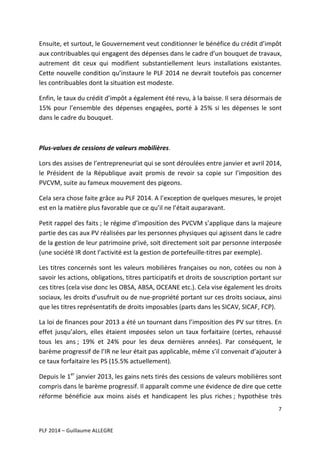 Ensuite,	
  et	
  surtout,	
  le	
  Gouvernement	
  veut	
  conditionner	
  le	
  bénéfice	
  du	
  crédit	
  d’impôt	
  
aux	
  contribuables	
  qui	
  engagent	
  des	
  dépenses	
  dans	
  le	
  cadre	
  d’un	
  bouquet	
  de	
  travaux,	
  
autrement	
   dit	
   ceux	
   qui	
   modifient	
   substantiellement	
   leurs	
   installations	
   existantes.	
  
Cette	
  nouvelle	
  condition	
  qu’instaure	
  le	
  PLF	
  2014	
  ne	
  devrait	
  toutefois	
  pas	
  concerner	
  
les	
  contribuables	
  dont	
  la	
  situation	
  est	
  modeste.	
  	
  
Enfin,	
  le	
  taux	
  du	
  crédit	
  d’impôt	
  a	
  également	
  été	
  revu,	
  à	
  la	
  baisse.	
  Il	
  sera	
  désormais	
  de	
  
15%	
   pour	
   l’ensemble	
   des	
   dépenses	
   engagées,	
   porté	
   à	
   25%	
   si	
   les	
   dépenses	
   le	
   sont	
  
dans	
  le	
  cadre	
  du	
  bouquet.	
  	
  
	
  
Plus-­‐values	
  de	
  cessions	
  de	
  valeurs	
  mobilières.	
  
Lors	
  des	
  assises	
  de	
  l’entrepreneuriat	
  qui	
  se	
  sont	
  déroulées	
  entre	
  janvier	
  et	
  avril	
  2014,	
  
le	
   Président	
   de	
   la	
   République	
   avait	
   promis	
   de	
   revoir	
   sa	
   copie	
   sur	
   l’imposition	
   des	
  
PVCVM,	
  suite	
  au	
  fameux	
  mouvement	
  des	
  pigeons.	
  
Cela	
  sera	
  chose	
  faite	
  grâce	
  au	
  PLF	
  2014.	
  A	
  l’exception	
  de	
  quelques	
  mesures,	
  le	
  projet	
  
est	
  en	
  la	
  matière	
  plus	
  favorable	
  que	
  ce	
  qu’il	
  ne	
  l’était	
  auparavant.	
  	
  
Petit	
  rappel	
  des	
  faits	
  ;	
  le	
  régime	
  d’imposition	
  des	
  PVCVM	
  s’applique	
  dans	
  la	
  majeure	
  
partie	
  des	
  cas	
  aux	
  PV	
  réalisées	
  par	
  les	
  personnes	
  physiques	
  qui	
  agissent	
  dans	
  le	
  cadre	
  
de	
  la	
  gestion	
  de	
  leur	
  patrimoine	
   privé,	
  soit	
  directement	
  soit	
  par	
  personne	
  interposée	
  
(une	
  société	
  IR	
  dont	
  l’activité	
  est	
  la	
  gestion	
  de	
  portefeuille-­‐titres	
  par	
  exemple).	
  
Les	
   titres	
   concernés	
   sont	
   les	
   valeurs	
   mobilières	
   françaises	
   ou	
   non,	
   cotées	
   ou	
   non	
   à	
  
savoir	
  les	
  actions,	
  obligations,	
  titres	
  participatifs	
  et	
  droits	
  de	
  souscription	
  portant	
  sur	
  
ces	
  titres	
  (cela	
  vise	
  donc	
  les	
  OBSA,	
  ABSA,	
  OCEANE	
  etc.).	
  Cela	
  vise	
  également	
  les	
  droits	
  
sociaux,	
   les	
   droits	
   d’usufruit	
   ou	
   de	
   nue-­‐propriété	
   portant	
   sur	
   ces	
   droits	
   sociaux,	
   ainsi	
  
que	
  les	
  titres	
  représentatifs	
  de	
  droits	
  imposables	
  (parts	
  dans	
  les	
  SICAV,	
  SICAF,	
  FCP).	
  	
  	
  
La	
   loi	
   de	
   finances	
   pour	
   2013	
   a	
   été	
   un	
   tournant	
   dans	
   l’imposition	
   des	
   PV	
   sur	
   titres.	
   En	
  
effet	
   jusqu’alors,	
   elles	
   étaient	
   imposées	
   selon	
   un	
   taux	
   forfaitaire	
   (certes,	
   rehaussé	
  
tous	
   les	
   ans	
  ;	
   19%	
   et	
   24%	
   pour	
   les	
   deux	
   dernières	
   années).	
   Par	
   conséquent,	
   le	
  
barème	
  progressif	
  de	
  l’IR	
  ne	
  leur	
  était	
  pas	
  applicable,	
  même	
  s’il	
  convenait	
  d’ajouter	
  à	
  
ce	
  taux	
  forfaitaire	
  les	
  PS	
  (15.5%	
  actuellement).	
  	
  
Depuis	
  le	
  1er	
  janvier	
  2013,	
  les	
  gains	
  nets	
  tirés	
  des	
  cessions	
  de	
  valeurs	
  mobilières	
  sont	
  
compris	
  dans	
  le	
  barème	
  progressif.	
  Il	
  apparaît	
  comme	
  une	
  évidence	
  de	
  dire	
  que	
  cette	
  
réforme	
   bénéficie	
   aux	
   moins	
   aisés	
   et	
   handicapent	
   les	
   plus	
   riches	
  ;	
   hypothèse	
   très	
  
7	
  
	
  
	
  
PLF	
  2014	
  –	
  Guillaume	
  ALLEGRE	
  

 