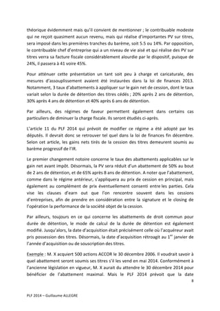 théorique	
  évidemment	
  mais	
  qu’il	
  convient	
  de	
  mentionner	
  ;	
  le	
  contribuable	
  modeste	
  
qui	
  ne	
  reçoit	
  quasiment	
  aucun	
  revenu,	
  mais	
  qui	
  réalise	
  d’importantes	
  PV	
  sur	
  titres,	
  
sera	
  imposé	
  dans	
  les	
  premières	
  tranches	
  du	
  barème,	
  soit	
  5.5	
  ou	
  14%.	
  Par	
  opposition,	
  
le	
   contribuable	
   chef	
   d’entreprise	
   qui	
   a	
   un	
   niveau	
   de	
   vie	
   aisé	
   et	
   qui	
   réalise	
   des	
   PV	
   sur	
  
titres	
  verra	
  sa	
  facture	
  fiscale	
  considérablement	
  alourdie	
  par	
  le	
  dispositif,	
  puisque	
  de	
  
24%,	
  il	
  passera	
  à	
  41	
  voire	
  45%.	
  	
  
Pour	
   atténuer	
   cette	
   présentation	
   un	
   tant	
   soit	
   peu	
   à	
   charge	
   et	
   caricaturale,	
   des	
  
mesures	
   d’assouplissement	
   avaient	
   été	
   instaurées	
   dans	
   la	
   loi	
   de	
   finances	
   2013.	
  
Notamment,	
  3	
  taux	
  d’abattements	
  à	
  appliquer	
  sur	
  le	
  gain	
  net	
  de	
  cession,	
  dont	
  le	
  taux	
  
variait	
  selon	
  la	
  durée	
  de	
  détention	
  des	
  titres	
  cédés	
  ;	
  20%	
  après	
  2	
  ans	
  de	
  détention,	
  
30%	
  après	
  4	
  ans	
  de	
  détention	
  et	
  40%	
  après	
  6	
  ans	
  de	
  détention.	
  	
  
Par	
   ailleurs,	
   des	
   régimes	
   de	
   faveur	
   permettent	
   également	
   dans	
   certains	
   cas	
  
particuliers	
  de	
  diminuer	
  la	
  charge	
  fiscale.	
  Ils	
  seront	
  étudiés	
  ci-­‐après.	
  	
  
L’article	
   11	
   du	
   PLF	
   2014	
   qui	
   prévoit	
   de	
   modifier	
   ce	
   régime	
   a	
   été	
   adopté	
   par	
   les	
  
députés.	
   Il	
   devrait	
   donc	
   se	
   retrouver	
   tel	
   quel	
   dans	
   la	
   loi	
   de	
   finances	
   fin	
   décembre.	
  
Selon	
   cet	
   article,	
   les	
   gains	
   nets	
   tirés	
   de	
   la	
   cession	
   des	
   titres	
   demeurent	
   soumis	
   au	
  
barème	
  progressif	
  de	
  l’IR.	
  	
  
Le	
  premier	
  changement	
  notoire	
  concerne	
  le	
  taux	
  des	
  abattements	
  applicables	
  sur	
  le	
  
gain	
  net	
  avant	
  impôt.	
  Désormais,	
  la	
  PV	
  sera	
  réduit	
  d’un	
  abattement	
  de	
  50%	
  au	
  bout	
  
de	
  2	
  ans	
  de	
  détention,	
  et	
  de	
  65%	
  après	
  8	
  ans	
  de	
  détention.	
  A	
  noter	
  que	
  l’abattement,	
  
comme	
   dans	
   le	
   régime	
   antérieur,	
   s’appliquera	
   au	
   prix	
   de	
   cession	
   en	
   principal,	
  mais	
  
également	
   au	
   complément	
   de	
   prix	
   éventuellement	
   consenti	
   entre	
  les	
   parties.	
   Cela	
  
vise	
   les	
   clauses	
   d’earn	
   out	
   que	
   l’on	
   rencontre	
   souvent	
   dans	
   les	
   cessions	
  
d’entreprises,	
   afin	
   de	
   prendre	
   en	
   considération	
   entre	
   la	
   signature	
   et	
   le	
   closing	
   de	
  
l’opération	
  la	
  performance	
  de	
  la	
  société	
  objet	
  de	
  la	
  cession.	
  	
  
Par	
   ailleurs,	
   toujours	
   en	
   ce	
   qui	
   concerne	
   les	
   abattements	
   de	
   droit	
   commun	
   pour	
  
durée	
   de	
   détention,	
   le	
   mode	
   de	
   calcul	
   de	
   la	
   durée	
   de	
   détention	
   est	
   également	
  
modifié.	
  Jusqu’alors,	
  la	
  date	
  d’acquisition	
  était	
  précisément	
  celle	
  où	
  l’acquéreur	
  avait	
  
pris	
  possession	
  des	
  titres.	
  Désormais,	
  la	
  date	
  d’acquisition	
  rétroagit	
  au	
  1er	
  janvier	
  de	
  
l’année	
  d’acquisition	
  ou	
  de	
  souscription	
  des	
  titres.	
  	
  
Exemple	
  :	
  M.	
  X	
  acquiert	
  500	
  actions	
  ACCOR	
  le	
  30	
  décembre	
  2006.	
  Il	
  voudrait	
  savoir	
  à	
  
quel	
  abattement	
  seront	
  soumis	
  ses	
  titres	
  s’il	
  les	
  vend	
  en	
  mai	
  2014.	
  Conformément	
  à	
  
l’ancienne	
  législation	
  en	
  vigueur,	
  M.	
  X	
  aurait	
  du	
  attendre	
  le	
  30	
  décembre	
  2014	
  pour	
  
bénéficier	
   de	
   l’abattement	
   maximal.	
   Mais	
   le	
   PLF	
   2014	
   prévoit	
   que	
   la	
   date	
  
8	
  
	
  
	
  
PLF	
  2014	
  –	
  Guillaume	
  ALLEGRE	
  

 