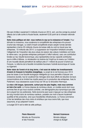 3
Pierre Moscovici
Ministre de l’Économie
et des Finances
Bernard Cazeneuve
Ministre délégué
chargé du Budget
Elle sera limitée à seulement 3 milliards d’euros en 2014, soit, une fois corrigé du produit
attendu de la lutte contre la fraude fiscale, seulement 0,05 point de la richesse nationale
(PIB).
Notre choix politique est clair : nous mettons le cap sur la croissance et l’emploi. Pour
stimuler la croissance, nous soutenons la compétitivité des entreprises et le pouvoir
d’achat des ménages. Le crédit d’impôt compétitivité emploi adopté l’année dernière
représentera à terme 20 milliards d’euros de baisse nette du coût du travail pour les
entreprises, 10 milliards dès 2014. La suppression de l’imposition forfaitaire annuelle,
l’allègement de l’imposition des plus-values de cession des valeurs mobilières vont dans
le même sens. Les grandes entreprises participent à l’effort national, avec une contribution
fondée sur leur résultat économique, plus représentative de leur capacité contributive
que le chiffre d’affaires. La réindexation du barème de l’impôt sur le revenu sur l’inflation
et une nouvelle décote permettront de restituer près d’1 milliard de pouvoir d’achat aux
Français. La réforme de la fiscalité immobilière favorisera l’activité économique et l’accès
au logement.
Notre vision de l’avenir et du long terme, c’est aussi de réaliser les investissements
d’avenir et d’assurer la transition énergétique. Le projet de loi de finances pour 2014
pose les bases d’une fiscalité écologique intelligente qui nous permettra d’assurer une
croissance durable, tout en soutenant les ménages dans leurs efforts de réduction de leurs
consommations et en limitant les impôts pesant sur la production des entreprises. Avec le
Parlement, nous abaisserons aussi le taux de TVA sur la rénovation thermique.
La crise a été longue, éprouvante, surtout pour les plus fragiles, mais nous sommes
en train d’en sortir. La France dispose de nombreux atouts, un modèle social dont nous
sommes fiers et que nous voulons conforter, une démographie plus dynamique que celle
de la plupart de nos partenaires. Notre économie peut aussi s’appuyer sur des entreprises
de rang mondial dans de nombreux secteurs, possède une main-d’œuvre hautement
qualifiée et très productive, ainsi que d’excellentes infrastructures. La France commence
à tirer les bénéfices des choix clairs et ambitieux que nous avons faits, que nous
assumons, et qui préparent l’avenir.
Le budget 2014 est le reflet de cette politique.
BUDGET 2014  cap sur la croissance et l’emploi
 