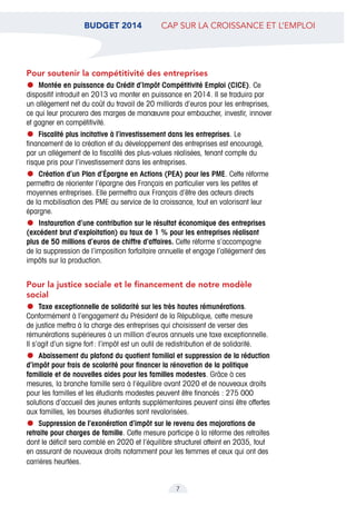BUDGET 2014  cap sur la croissance et l’emploi
7
Pour soutenir la compétitivité des entreprises
•	Montée en puissance du Crédit d’Impôt Compétitivité Emploi (CICE). Ce
dispositif introduit en 2013 va monter en puissance en 2014. Il se traduira par
un allègement net du coût du travail de 20 milliards d’euros pour les entreprises,
ce qui leur procurera des marges de manœuvre pour embaucher, investir, innover
et gagner en compétitivité.
•	Fiscalité plus incitative à l’investissement dans les entreprises. Le
financement de la création et du développement des entreprises est encouragé,
par un allégement de la fiscalité des plus-values réalisées, tenant compte du
risque pris pour l’investissement dans les entreprises.
•	Création d’un Plan d’Épargne en Actions (PEA) pour les PME. Cette réforme
permettra de réorienter l’épargne des Français en particulier vers les petites et
moyennes entreprises. Elle permettra aux Français d’être des acteurs directs
de la mobilisation des PME au service de la croissance, tout en valorisant leur
épargne.
•	Instauration d’une contribution sur le résultat économique des entreprises
(excédent brut d’exploitation) au taux de 1 % pour les entreprises réalisant
plus de 50 millions d’euros de chiffre d’affaires. Cette réforme s’accompagne
de la suppression de l’imposition forfaitaire annuelle et engage l’allégement des
impôts sur la production.
Pour la justice sociale et le financement de notre modèle
social
•	Taxe exceptionnelle de solidarité sur les très hautes rémunérations.
Conformément à l’engagement du Président de la République, cette mesure
de justice mettra à la charge des entreprises qui choisissent de verser des
rémunérations supérieures à un million d’euros annuels une taxe exceptionnelle.
Il s’agit d’un signe fort : l’impôt est un outil de redistribution et de solidarité.
•	Abaissement du plafond du quotient familial et suppression de la réduction
d’impôt pour frais de scolarité pour financer la rénovation de la politique
familiale et de nouvelles aides pour les familles modestes. Grâce à ces
mesures, la branche famille sera à l’équilibre avant 2020 et de nouveaux droits
pour les familles et les étudiants modestes peuvent être financés : 275 000
solutions d’accueil des jeunes enfants supplémentaires peuvent ainsi être offertes
aux familles, les bourses étudiantes sont revalorisées.
•	Suppression de l’exonération d’impôt sur le revenu des majorations de
retraite pour charges de famille. Cette mesure participe à la réforme des retraites
dont le déficit sera comblé en 2020 et l’équilibre structurel atteint en 2035, tout
en assurant de nouveaux droits notamment pour les femmes et ceux qui ont des
carrières heurtées.
 