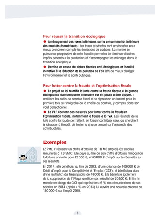 8
Pour réussir la transition écologique
•	Aménagement des taxes intérieures sur la consommation intérieure
des produits énergétiques : les taxes existantes sont aménagées pour
mieux prendre en compte les émissions de carbone. La montée en
puissance progressive de cette fiscalité permettra de diminuer d’autres
impôts pesant sur la production et d’accompagner les ménages dans la
transition énergétique.
•	Remise en cause de niches fiscales anti-écologiques et fiscalité
incitative à la réduction de la pollution de l’air afin de mieux protéger
l’environnement et la santé publique.
Pour lutter contre la fraude et l’optimisation fiscale
•	Le projet de loi relatif à la lutte contre la fraude fiscale et la grande
délinquance économique et financière est en passe d’être adopté. Il
améliore les outils de contrôle fiscal et de répression en traitant pour la
première fois de l’intégralité de la chaîne du contrôle, y compris dans son
volet correctionnel.
•	Le PLF contient des mesures pour lutter contre la fraude et
l’optimisation fiscale, notamment la fraude à la TVA. Les résultats de la
lutte contre la fraude permettent, en faisant contribuer ceux qui cherchent
à échapper à l’impôt, de limiter la charge pesant sur l’ensemble des
contribuables.
Exemples
La PME Y réalisant un chiffre d’affaires de 18 M€ emploie 82 salariés
rémunérés à 1,8 SMIC. Elle paye au titre de son chiffre d’affaires l’imposition
forfaitaire annuelle pour 20 500 €, et 60 000 € d’Impôt sur les Sociétés sur
ses résultats.
En 2014, elle bénéficie, au titre de 2013, d’une créance de 100 000 € de
Crédit d’Impôt pour la Compétitivité et l’Emploi (CICE), et bénéficiera donc
d’une restitution du Trésor public de 40 000 €. Elle bénéficie également
de la suppression de l’IFA qui améliore son résultat de 20 500 €. Enfin, la
montée en charge du CICE qui représentera 6 % des rémunérations de ses
salariés en 2014 (après 4 % en 2013) lui ouvrira une nouvelle créance de
150 000 € sur l’impôt 2015.
 