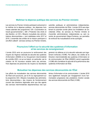 FICHES MISSIONS DU PLF 2018
Maîtriser la dépense publique des services du Premier ministre
Les services du Premier ministre participent activement à
la maîtrise de la dépense publique : les dépenses hors
masse salariale des programmes 129 « Coordination du
travail gouvernemental », 308 « Protection des droits et
des libertés » et 333 « Moyens mutualisés des adminis-
trations déconcentrées », sont stabilisées entre 2017 et
2018. L’ensemble des entités de la mission participent à
cet effort collectif : services centraux du Premier ministre,
autorités publiques et administratives indépendantes,
services déconcentrés de l’État. L’année 2018 sera éga-
lement la première année pleine de l’installation de se-
crétariats d’État, de services du Premier ministre et
d’autorités administratives indépendantes au sein du
centre de gouvernement Ségur-Fontenoy, qui permettra
de renforcer les mutualisations et les synergies.
Poursuivre l’effort sur la sécurité des systèmes d’information
et les services de renseignement
L’année 2018 verra se poursuivre le renforcement des
moyens de l’Agence nationale de sécurité des systèmes
d’information (ANSSI) et du Groupement interministériel
de contrôle (GIC), ce qui se traduit, en particulier, par la
création de 40 nouveaux emplois dans ces services.
Hors dépenses de personnel, les moyens du Secrétariat
général à la défense et à la sécurité nationale sont éga-
lement renforcés (+6 M€). Par ailleurs, les crédits de la
Direction interministérielle des systèmes d’information et
de communication de l’État (DINSIC) seront augmentés
(+3 M€) afin d’améliorer la sécurité et la performance des
systèmes d’information de l’État.
Mutualiser les dépenses des services déconcentrés de l’État
Les efforts de mutualisation des services déconcentrés
de l’État sont poursuivis, par la fin du regroupement sur
le programme 333 « Moyens mutualisés des administra-
tions déconcentrées » des moyens de fonctionnement
courant des directions régionales ainsi que des agents
des services interministériels départementaux des sys-
tèmes d’information et de communication. L’année 2018
sera également marquée par l’engagement d’une har-
monisation progressive des prestations d’action sociale
des services déconcentrés de l’État (+5 M€).
 