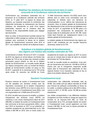 FICHES MISSIONS DU PLF 2018
Stabiliser les dotations de fonctionnement dans le cadre
renouvelé de la Conférence nationale des territoires
Conformément aux orientations présentées lors du
lancement de la Conférence nationale des territoires
(CNT), le 17 juillet 2017, la logique de baisse des
dotations, qui traduisait jusqu’alors la contribution des
collectivités territoriales au redressement des finances
publiques, est abandonnée au profit d’une logique
partenariale, reposant sur la confiance dans les
initiatives et les responsabilités locales pour dégager
des économies.
Dans ce cadre, le Gouvernement souhaite associer les
collectivités à l’effort partagé de maîtrise de la dépense
publique sans reconduire la baisse de la dotation
globale de fonctionnement poursuivie entre 2014 et
2017. Les modalités de maîtrise de la dépense locale (-
13 Md€ d’économies attendus d’ici 2022) seront donc
définies dans le cadre d’une concertation avec les
collectivités et déclinés dans une démarche de
contractualisation. La loi définira des mécanismes de
correction. Ainsi, la dotation globale de fonctionnement
des départements et des communes est stabilisée à son
niveau de 2017, et augmentée de 95 M€ grâce à la
progression des composantes de péréquation (la
hausse totale de la péréquation est de 180 M€, l’autre
moitié étant financée par redéploiement interne à la
dotation globale de fonctionnement).
La dotation globale de fonctionnement des régions est,
quant à elle, remplacée par une nouvelle ressource
dynamique, assise sur la TVA.
Substituer à la dotation globale de fonctionnement
des régions une fraction des recettes nationales de TVA
Conformément à l’article 149 de la LFI 2017, à compter
de 2018, les régions se verront allouer une fraction des
recettes de TVA en lieu et place des montants qu’elles
percevaient jusqu’à présent au titre de la dotation
globale de fonctionnement. La nouvelle recette allouée
aux régions correspondra, ainsi, au montant de dotation
globale de fonctionnement qu’elles ont perçu au titre
de 2017, augmenté de la dynamique de la TVA année
après année. En revanche, les 450 M€ du Fonds
exceptionnel de soutien aux régions de 2017 ne seront
pas pris en compte dans la base de calcul du montant
de la fraction de TVA des régions.
Au total, la nouvelle recette se caractérise, d’une part,
par son dynamisme (de l’ordre de +100 M€ en 2018) et,
d’autre part, par le changement d’approche qu’elle
traduit dans le financement des collectivités du bloc
régional (fraction d’une imposition nationale en lieu et
place d’une dotation allouée par l’État).
Soutenir l’investissement local
Plusieurs mesures de soutien à l’investissement local
ont été adoptées ces dernières années avec les
majorations successives de la dotation d’équipement
des territoires ruraux (DETR) et la mise en place de la
dotation de soutien à l’investissement local (DSIL), soit
une augmentation de 1,2 Md€ entre 2014 et 2017.
En 2018, cet effort sera poursuivi et amplifié. La dotation
d’équipement des territoires ruraux (DETR) est
maintenue à son niveau historiquement élevé de 2017
(996 M€). La dotation de soutien à l’investissement local
des communes et de leurs groupements (DSIL), créée
pour 2016 et reconduite en 2017 et qui présentait un
caractère exceptionnel est pérennisée dans la loi. Elle
s’élève à 665 M€ en 2018, dont un fonds d’aide à la
modernisation des collectivités territoriales doté de
50 M€. Ces crédits sont par ailleurs abondés de 45 M€
pour financer les politiques contractuelles en faveur de
la ruralité. La dotation politique de la ville (DPV) s’élève,
comme en 2017, à 150 M€, contre 100 M€ les années
précédentes.
Les crédits correspondants à ces différentes dotations
enregistrent une forte montée en charge par rapport à la
dernière loi de finances (+244 M€). Le fonds de
compensation de la TVA, principale dotation de soutien
à l’investissement local, connaît également une forte
hausse (+88 M€), en lien avec la reprise prévisible de
l’investissement local.
 