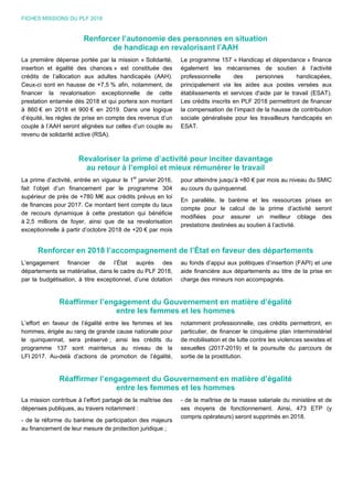 FICHES MISSIONS DU PLF 2018
Renforcer l’autonomie des personnes en situation
de handicap en revalorisant l’AAH
La première dépense portée par la mission « Solidarité,
insertion et égalité des chances » est constituée des
crédits de l’allocation aux adultes handicapés (AAH).
Ceux-ci sont en hausse de +7,5 % afin, notamment, de
financer la revalorisation exceptionnelle de cette
prestation entamée dès 2018 et qui portera son montant
à 860 € en 2018 et 900 € en 2019. Dans une logique
d’équité, les règles de prise en compte des revenus d’un
couple à l’AAH seront alignées sur celles d’un couple au
revenu de solidarité active (RSA).
Le programme 157 « Handicap et dépendance » finance
également les mécanismes de soutien à l’activité
professionnelle des personnes handicapées,
principalement via les aides aux postes versées aux
établissements et services d'aide par le travail (ESAT).
Les crédits inscrits en PLF 2018 permettront de financer
la compensation de l’impact de la hausse de contribution
sociale généralisée pour les travailleurs handicapés en
ESAT.
Revaloriser la prime d’activité pour inciter davantage
au retour à l’emploi et mieux rémunérer le travail
La prime d’activité, entrée en vigueur le 1er
janvier 2016,
fait l’objet d’un financement par le programme 304
supérieur de près de +780 M€ aux crédits prévus en loi
de finances pour 2017. Ce montant tient compte du taux
de recours dynamique à cette prestation qui bénéficie
à 2,5 millions de foyer, ainsi que de sa revalorisation
exceptionnelle à partir d’octobre 2018 de +20 € par mois
pour atteindre jusqu’à +80 € par mois au niveau du SMIC
au cours du quinquennat.
En parallèle, le barème et les ressources prises en
compte pour le calcul de la prime d’activité seront
modifiées pour assurer un meilleur ciblage des
prestations destinées au soutien à l’activité.
Renforcer en 2018 l’accompagnement de l’État en faveur des départements
L’engagement financier de l’État auprès des
départements se matérialise, dans le cadre du PLF 2018,
par la budgétisation, à titre exceptionnel, d’une dotation
au fonds d’appui aux politiques d’insertion (FAPI) et une
aide financière aux départements au titre de la prise en
charge des mineurs non accompagnés.
Réaffirmer l’engagement du Gouvernement en matière d’égalité
entre les femmes et les hommes
L’effort en faveur de l’égalité entre les femmes et les
hommes, érigée au rang de grande cause nationale pour
le quinquennat, sera préservé ; ainsi les crédits du
programme 137 sont maintenus au niveau de la
LFI 2017. Au-delà d’actions de promotion de l’égalité,
notamment professionnelle, ces crédits permettront, en
particulier, de financer le cinquième plan interministériel
de mobilisation et de lutte contre les violences sexistes et
sexuelles (2017-2019) et la poursuite du parcours de
sortie de la prostitution.
Réaffirmer l’engagement du Gouvernement en matière d’égalité
entre les femmes et les hommes
La mission contribue à l’effort partagé de la maîtrise des
dépenses publiques, au travers notamment :
- de la réforme du barème de participation des majeurs
au financement de leur mesure de protection juridique ;
- de la maîtrise de la masse salariale du ministère et de
ses moyens de fonctionnement. Ainsi, 473 ETP (y
compris opérateurs) seront supprimés en 2018.
 