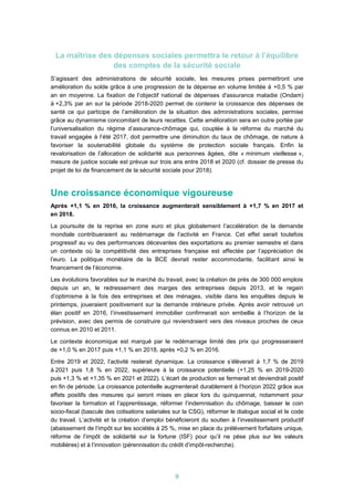 9
La maîtrise des dépenses sociales permettra le retour à l’équilibre
des comptes de la sécurité sociale
S’agissant des administrations de sécurité sociale, les mesures prises permettront une
amélioration du solde grâce à une progression de la dépense en volume limitée à +0,5 % par
an en moyenne. La fixation de l’objectif national de dépenses d'assurance maladie (Ondam)
à +2,3% par an sur la période 2018-2020 permet de contenir la croissance des dépenses de
santé ce qui participe de l’amélioration de la situation des administrations sociales, permise
grâce au dynamisme concomitant de leurs recettes. Cette amélioration sera en outre portée par
l’universalisation du régime d’assurance-chômage qui, couplée à la réforme du marché du
travail engagée à l’été 2017, doit permettre une diminution du taux de chômage, de nature à
favoriser la soutenabilité globale du système de protection sociale français. Enfin la
revalorisation de l’allocation de solidarité aux personnes âgées, dite « minimum vieillesse »,
mesure de justice sociale est prévue sur trois ans entre 2018 et 2020 (cf. dossier de presse du
projet de loi de financement de la sécurité sociale pour 2018).
Une croissance économique vigoureuse
Après +1,1 % en 2016, la croissance augmenterait sensiblement à +1,7 % en 2017 et
en 2018.
La poursuite de la reprise en zone euro et plus globalement l’accélération de la demande
mondiale contribueraient au redémarrage de l’activité en France. Cet effet serait toutefois
progressif au vu des performances décevantes des exportations au premier semestre et dans
un contexte où la compétitivité des entreprises française est affectée par l’appréciation de
l’euro. La politique monétaire de la BCE devrait rester accommodante, facilitant ainsi le
financement de l’économie.
Les évolutions favorables sur le marché du travail, avec la création de près de 300 000 emplois
depuis un an, le redressement des marges des entreprises depuis 2013, et le regain
d’optimisme à la fois des entreprises et des ménages, visible dans les enquêtes depuis le
printemps, joueraient positivement sur la demande intérieure privée. Après avoir retrouvé un
élan positif en 2016, l’investissement immobilier confirmerait son embellie à l’horizon de la
prévision, avec des permis de construire qui reviendraient vers des niveaux proches de ceux
connus en 2010 et 2011.
Le contexte économique est marqué par le redémarrage limité des prix qui progresseraient
de +1,0 % en 2017 puis +1,1 % en 2018, après +0,2 % en 2016.
Entre 2019 et 2022, l’activité resterait dynamique. La croissance s’élèverait à 1,7 % de 2019
à 2021 puis 1,8 % en 2022, supérieure à la croissance potentielle (+1,25 % en 2019-2020
puis +1,3 % et +1,35 % en 2021 et 2022). L’écart de production se fermerait et deviendrait positif
en fin de période. La croissance potentielle augmenterait durablement à l’horizon 2022 grâce aux
effets positifs des mesures qui seront mises en place lors du quinquennat, notamment pour
favoriser la formation et l’apprentissage, réformer l’indemnisation du chômage, baisser le coin
socio-fiscal (bascule des cotisations salariales sur la CSG), réformer le dialogue social et le code
du travail. L’activité et la création d’emploi bénéficieront du soutien à l’investissement productif
(abaissement de l’impôt sur les sociétés à 25 %, mise en place du prélèvement forfaitaire unique,
réforme de l’impôt de solidarité sur la fortune (ISF) pour qu’il ne pèse plus sur les valeurs
mobilières) et à l’innovation (pérennisation du crédit d’impôt-recherche).
 