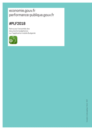 8
Conception :studiographique-Sircom-2017
economie.gouv.fr
performance-publique.gouv.fr
#PLF2018
Retrouvez l’ensemble des
documents budgétaires
sur l’application mobile Budgetek
 