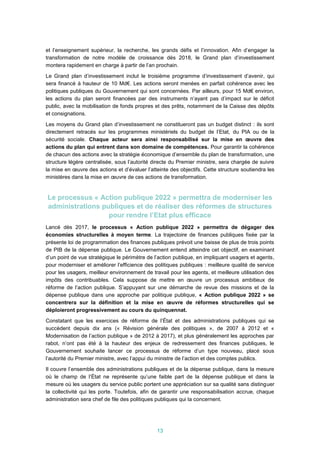 13
et l’enseignement supérieur, la recherche, les grands défis et l’innovation. Afin d’engager la
transformation de notre modèle de croissance dès 2018, le Grand plan d’investissement
montera rapidement en charge à partir de l’an prochain.
Le Grand plan d’investissement inclut le troisième programme d’investissement d’avenir, qui
sera financé à hauteur de 10 Md€. Les actions seront menées en parfait cohérence avec les
politiques publiques du Gouvernement qui sont concernées. Par ailleurs, pour 15 Md€ environ,
les actions du plan seront financées par des instruments n’ayant pas d’impact sur le déficit
public, avec la mobilisation de fonds propres et des prêts, notamment de la Caisse des dépôts
et consignations.
Les moyens du Grand plan d’investissement ne constitueront pas un budget distinct : ils sont
directement retracés sur les programmes ministériels du budget de l’Etat, du PIA ou de la
sécurité sociale. Chaque acteur sera ainsi responsabilisé sur la mise en œuvre des
actions du plan qui entrent dans son domaine de compétences. Pour garantir la cohérence
de chacun des actions avec la stratégie économique d’ensemble du plan de transformation, une
structure légère centralisée, sous l’autorité directe du Premier ministre, sera chargée de suivre
la mise en œuvre des actions et d’évaluer l’atteinte des objectifs. Cette structure soutiendra les
ministères dans la mise en œuvre de ces actions de transformation.
Le processus « Action publique 2022 » permettra de moderniser les
administrations publiques et de réaliser des réformes de structures
pour rendre l’Etat plus efficace
Lancé dès 2017, le processus « Action publique 2022 » permettra de dégager des
économies structurelles à moyen terme. La trajectoire de finances publiques fixée par la
présente loi de programmation des finances publiques prévoit une baisse de plus de trois points
de PIB de la dépense publique. Le Gouvernement entend atteindre cet objectif, en examinant
d’un point de vue stratégique le périmètre de l’action publique, en impliquant usagers et agents,
pour moderniser et améliorer l’efficience des politiques publiques : meilleure qualité de service
pour les usagers, meilleur environnement de travail pour les agents, et meilleure utilisation des
impôts des contribuables. Cela suppose de mettre en œuvre un processus ambitieux de
réforme de l’action publique. S’appuyant sur une démarche de revue des missions et de la
dépense publique dans une approche par politique publique, « Action publique 2022 » se
concentrera sur la définition et la mise en œuvre de réformes structurelles qui se
déploieront progressivement au cours du quinquennat.
Constatant que les exercices de réforme de l’État et des administrations publiques qui se
succèdent depuis dix ans (« Révision générale des politiques », de 2007 à 2012 et «
Modernisation de l’action publique » de 2012 à 2017), et plus généralement les approches par
rabot, n’ont pas été à la hauteur des enjeux de redressement des finances publiques, le
Gouvernement souhaite lancer ce processus de réforme d’un type nouveau, placé sous
l’autorité du Premier ministre, avec l’appui du ministre de l’action et des comptes publics.
Il couvre l’ensemble des administrations publiques et de la dépense publique, dans la mesure
où le champ de l’État ne représente qu’une faible part de la dépense publique et dans la
mesure où les usagers du service public portent une appréciation sur sa qualité sans distinguer
la collectivité qui les porte. Toutefois, afin de garantir une responsabilisation accrue, chaque
administration sera chef de file des politiques publiques qui la concernent.
 