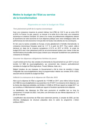 14
Mettre le budget de l’Etat au service
de la transformation
Reprendre en main le budget de l’État
Tirer pleinement profit de la reprise économique
Avec une croissance moyenne du produit intérieur brut (PIB) de +0,8 % par an entre 2012
et 2016, la France n’a pas, jusqu’ici, su renouer à la sortie de la crise avec une croissance
dynamique et créatrice d’emplois. En raison d’un niveau de prélèvements obligatoires obérant
le dynamisme de notre économie et d’une dépense publique sans vision stratégique claire, les
performances de notre économie n’ont pas été à la hauteur des attentes de nos concitoyens.
En lien avec la reprise constatée en Europe, et plus globalement à l’échelle internationale, la
croissance économique française serait de +1,7 % à partir de 2017. Pour autant, celle-ci
demeure en deçà de la moyenne européenne (+1,9 % en 2017 et 2018) : le projet de
budget 2018 vise à tirer pleinement profit de cet environnement porteur pour mener à bien les
transformations structurelles dont le pays a besoin pour rehausser durablement son potentiel de
croissance et d’emplois.
Assumer les dépenses obligatoires héritées du passé
L’audit conduit par la Cour des comptes à la demande du Gouvernement en juin 2017 a mis en
lumière 4,2 Md€ de sous-budgétisations, qui concernent des missions particulièrement
sensibles du budget de l’État (Agriculture, Travail, Défense, Asile, etc.).
Malgré l’ampleur de ces impasses, le Gouvernement a fait le choix de remettre à niveau
l’intégralité des sous-budgétisations dans la programmation relative aux années 2018 à 2022,
assurant ainsi la sincérité du budget de l’État.
Infléchir la croissance de la dépense de l’État dès 2018
Alors que la dépense de l’État a augmenté de +10 Md€ en 2017, sans même inclure les plus
de 4 Md€ de sous-budgétisations sous-jacentes à la LFI 2017, la croissance de la dépense, sur
le champ des dépenses pilotables, est limitée à +4 Md€ en 2018 par rapport au budget 2017, ce
qui constitue un infléchissement notable par rapport à l’évolution spontanée de la dépense.
La décélération des dépenses de l’État sera poursuivie et amplifiée tout au long du
quinquennat. À compter de 2020, il est prévu une diminution de ces mêmes dépenses de -1 %
par an en volume.
L’amplification des économies de l’État sera notamment permise, à compter de 2020, par des
réformes stratégiques de structure préparées dans le cadre du programme « Action
publique 2022 ».
 