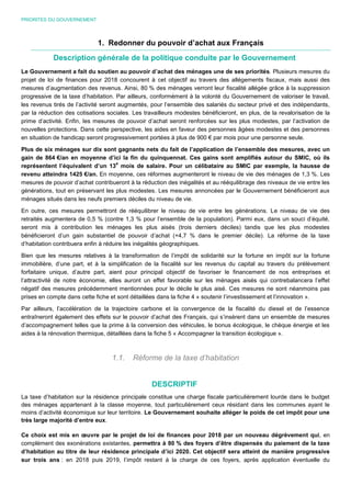 PRIORITES DU GOUVERNEMENT
1. Redonner du pouvoir d’achat aux Français
Description générale de la politique conduite par le Gouvernement
Le Gouvernement a fait du soutien au pouvoir d’achat des ménages une de ses priorités. Plusieurs mesures du
projet de loi de finances pour 2018 concourent à cet objectif au travers des allégements fiscaux, mais aussi des
mesures d’augmentation des revenus. Ainsi, 80 % des ménages verront leur fiscalité allégée grâce à la suppression
progressive de la taxe d’habitation. Par ailleurs, conformément à la volonté du Gouvernement de valoriser le travail,
les revenus tirés de l’activité seront augmentés, pour l’ensemble des salariés du secteur privé et des indépendants,
par la réduction des cotisations sociales. Les travailleurs modestes bénéficieront, en plus, de la revalorisation de la
prime d’activité. Enfin, les mesures de pouvoir d’achat seront renforcées sur les plus modestes, par l’activation de
nouvelles protections. Dans cette perspective, les aides en faveur des personnes âgées modestes et des personnes
en situation de handicap seront progressivement portées à plus de 900 € par mois pour une personne seule.
Plus de six ménages sur dix sont gagnants nets du fait de l’application de l’ensemble des mesures, avec un
gain de 864 €/an en moyenne d’ici la fin du quinquennat. Ces gains sont amplifiés autour du SMIC, où ils
représentent l’équivalent d’un 13
e
mois de salaire. Pour un célibataire au SMIC par exemple, la hausse de
revenu atteindra 1425 €/an. En moyenne, ces réformes augmenteront le niveau de vie des ménages de 1,3 %. Les
mesures de pouvoir d’achat contribueront à la réduction des inégalités et au rééquilibrage des niveaux de vie entre les
générations, tout en préservant les plus modestes. Les mesures annoncées par le Gouvernement bénéficieront aux
ménages situés dans les neufs premiers déciles du niveau de vie.
En outre, ces mesures permettront de rééquilibrer le niveau de vie entre les générations. Le niveau de vie des
retraités augmentera de 0,5 % (contre 1,3 % pour l’ensemble de la population). Parmi eux, dans un souci d’équité,
seront mis à contribution les ménages les plus aisés (trois derniers déciles) tandis que les plus modestes
bénéficieront d’un gain substantiel de pouvoir d’achat (+4,7 % dans le premier décile). La réforme de la taxe
d’habitation contribuera enfin à réduire les inégalités géographiques.
Bien que les mesures relatives à la transformation de l’impôt de solidarité sur la fortune en impôt sur la fortune
immobilière, d’une part, et à la simplification de la fiscalité sur les revenus du capital au travers du prélèvement
forfaitaire unique, d’autre part, aient pour principal objectif de favoriser le financement de nos entreprises et
l’attractivité de notre économie, elles auront un effet favorable sur les ménages aisés qui contrebalancera l’effet
négatif des mesures précédemment mentionnées pour le décile le plus aisé. Ces mesures ne sont néanmoins pas
prises en compte dans cette fiche et sont détaillées dans la fiche 4 « soutenir l’investissement et l’innovation ».
Par ailleurs, l’accélération de la trajectoire carbone et la convergence de la fiscalité du diesel et de l’essence
entraîneront également des effets sur le pouvoir d’achat des Français, qui s’insèrent dans un ensemble de mesures
d’accompagnement telles que la prime à la conversion des véhicules, le bonus écologique, le chèque énergie et les
aides à la rénovation thermique, détaillées dans la fiche 5 « Accompagner la transition écologique ».
1.1. Réforme de la taxe d’habitation
DESCRIPTIF
La taxe d’habitation sur la résidence principale constitue une charge fiscale particulièrement lourde dans le budget
des ménages appartenant à la classe moyenne, tout particulièrement ceux résidant dans les communes ayant le
moins d’activité économique sur leur territoire. Le Gouvernement souhaite alléger le poids de cet impôt pour une
très large majorité d’entre eux.
Ce choix est mis en œuvre par le projet de loi de finances pour 2018 par un nouveau dégrèvement qui, en
complément des exonérations existantes, permettra à 80 % des foyers d’être dispensés du paiement de la taxe
d’habitation au titre de leur résidence principale d’ici 2020. Cet objectif sera atteint de manière progressive
sur trois ans : en 2018 puis 2019, l’impôt restant à la charge de ces foyers, après application éventuelle du
 