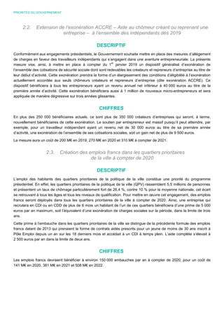 PRIORITÉS DU GOUVERNEMENT
2.2. Extension de l’exonération ACCRE – Aide au chômeur créant ou reprenant une
entreprise – à l’ensemble des indépendants dès 2019
DESCRIPTIF
Conformément aux engagements présidentiels, le Gouvernement souhaite mettre en place des mesures d’allègement
de charges en faveur des travailleurs indépendants qui s’engagent dans une aventure entrepreneuriale. La présente
mesure vise, ainsi, à mettre en place à compter du 1
er
janvier 2019 un dispositif généralisé d’exonération de
l’ensemble des cotisations de sécurité sociale dont sont redevables les créateurs et repreneurs d’entreprise au titre de
leur début d’activité. Cette exonération prendra la forme d’un élargissement des conditions d’éligibilité à l’exonération
actuellement accordée aux seuls chômeurs créateurs et repreneurs d’entreprise (dite exonération ACCRE). Ce
dispositif bénéficiera à tous les entrepreneurs ayant un revenu annuel net inférieur à 40 000 euros au titre de la
première année d’activité. Cette exonération bénéficiera aussi à 1 million de nouveaux micro-entrepreneurs et sera
appliquée de manière dégressive sur trois années glissantes.
CHIFFRES
En plus des 250 000 bénéficiaires actuels, ce sont plus de 350 000 créateurs d’entreprises qui seront, à terme,
nouvellement bénéficiaires de cette exonération. Le soutien par entrepreneur est massif puisqu’il peut atteindre, par
exemple, pour un travailleur indépendant ayant un revenu net de 30 000 euros au titre de sa première année
d’activité, une exonération de l’ensemble de ses cotisations sociales, soit un gain net de plus de 9 500 euros.
La mesure aura un coût de 200 M€ en 2019, 270 M€ en 2020 et 310 M€ à compter de 2021.
2.3. Création des emplois francs dans les quartiers prioritaires
de la ville à compter de 2020
DESCRIPTIF
L’emploi des habitants des quartiers prioritaires de la politique de la ville constitue une priorité du programme
présidentiel. En effet, les quartiers prioritaires de la politique de la ville (QPV) rassemblent 5,5 millions de personnes
et présentent un taux de chômage particulièrement fort de 26,4 %, contre 10 % pour la moyenne nationale, cet écart
se retrouvant à tous les âges et tous les niveaux de qualification. Pour mettre en œuvre cet engagement, des emplois
francs seront déployés dans tous les quartiers prioritaires de la ville à compter de 2020. Ainsi, une entreprise qui
recrutera en CDI ou en CDD de plus de 6 mois un habitant de l’un de ces quartiers bénéficiera d’une prime de 5 000
euros par an maximum, soit l’équivalent d’une exonération de charges sociales sur la période, dans la limite de trois
ans.
Cette prime à l’embauche dans les quartiers prioritaires de la ville se distingue de la précédente formule des emplois
francs datant de 2013 qui prenaient la forme de contrats aidés prescrits pour un jeune de moins de 30 ans inscrit à
Pôle Emploi depuis un an sur les 18 derniers mois et accédait à un CDI à temps plein. L’aide complète s’élevait à
2 500 euros par an dans la limite de deux ans.
CHIFFRES
Les emplois francs devraient bénéficier à environ 150 000 embauches par an à compter de 2020, pour un coût de
141 M€ en 2020, 381 M€ en 2021 et 508 M€ en 2022.
 
