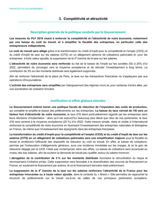 PRIORITÉS DU GOUVERNEMENT
3. Compétitivité et attractivité
Description générale de la politique conduite par le Gouvernement
Les mesures du PLF 2018 visent à renforcer la compétitivité et l’attractivité de notre économie, notamment
par une baisse du coût du travail, et à simplifier la fiscalité des entreprises, en particulier celle des
entrepreneurs indépendants.
Le coût du travail sera allégé grâce à la transformation du crédit d’impôt pour la compétitivité et l’emploi (CICE) et
du crédit d'impôt de taxe sur les salaires (CITS) en un allègement pérenne de cotisations patronales et, pour les
entreprises à forte valeur ajoutée, la suppression de la 4
e
tranche de la taxe sur les salaires.
L’attractivité de notre économie sera renforcée du fait de la baisse de l’impôt sur les sociétés (IS) à 25% d’ici
2022, permettant de converger vers la moyenne européenne et de stimuler l’investissement à long terme. La
contribution de 3% sur les montants distribués sera également supprimée.
Afin de renforcer l'attractivité de la place de Paris, la taxe sur les transactions financières ne s'appliquera pas aux
opérations infra-jounalières.
L’activité des entreprises sera simplifiée par l’élargissement des régimes micro et, pour certaines d’entre elles, par
une exonération de cotisation foncière.
Justification et effets globaux attendus
Le Gouvernement entend mener une politique fiscale de réduction de l’imposition des coûts de production,
qui complète et amplifie la baisse des prélèvements sur les entreprises. La baisse du taux normal de l’IS sera un
facteur fort d’attractivité de notre économie, le taux d’IS étant particulièrement regardé par les entreprises dans
leurs décisions d’implantation : alors qu’il est aujourd’hui beaucoup plus élevé que celui de nos partenaires, le taux
d’IS sera ramené à la moyenne européenne (25 %) d’ici 2022. Cette mesure simple, claire et visible à l’international
renforcera la compétitivité de notre économie en favorisant l’investissement des entreprises nationales et étrangères
en France, de même que l’investissement des épargnants dans les entreprises françaises.
La transformation du crédit d’impôt pour la compétitivité et l’emploi (CICE) et du crédit d’impôt de taxe sur les
salaires (CITS) en un allègement de cotisations patronales sera une simplification majeure pour la fiscalité du
travail et améliorera l’efficacité des dispositifs de réduction du coût du travail. En effet, la baisse de cotisations,
permise par l’instauration d’allègements généraux, aura une incidence immédiate sur les marges, là où le gain de
trésorerie dégagé par le CICE n’était pas contemporain dans ses effets. La baisse de cotisations sera accentuée au
niveau des bas salaires, afin de soutenir la demande de travail peu qualifié, autour du salaire minimum.
L’abrogation de la contribution de 3 % sur les montants distribués favorisera la rémunération du risque et
récompensera l’initiative privée. Cette suppression sera favorable à la diversification des sources de financement en
France, en soutenant le financement par actions, là où le financement bancaire reste prédominant.
La suppression de la 4
e
tranche de la taxe sur les salaires renforcera l’attractivité de la France pour les
entreprises innovantes ou à haute valeur ajoutée, dans le contexte du « Brexit ». Elle permettra de rapprocher la
structure de prélèvements sur le travail vis-à-vis de celles de nos principaux partenaires européens.
 