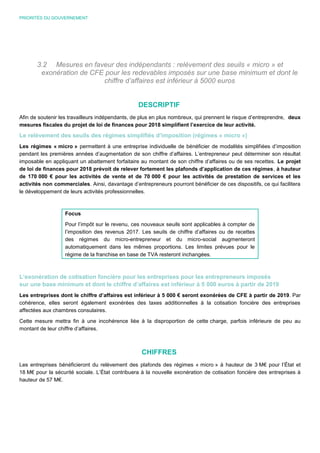 PRIORITÉS DU GOUVERNEMENT
3.2 Mesures en faveur des indépendants : relèvement des seuils « micro » et
exonération de CFE pour les redevables imposés sur une base minimum et dont le
chiffre d’affaires est inférieur à 5000 euros
DESCRIPTIF
Afin de soutenir les travailleurs indépendants, de plus en plus nombreux, qui prennent le risque d’entreprendre, deux
mesures fiscales du projet de loi de finances pour 2018 simplifient l’exercice de leur activité.
Le relèvement des seuils des régimes simplifiés d’imposition (régimes « micro »)
Les régimes « micro » permettent à une entreprise individuelle de bénéficier de modalités simplifiées d’imposition
pendant les premières années d’augmentation de son chiffre d’affaires. L’entrepreneur peut déterminer son résultat
imposable en appliquant un abattement forfaitaire au montant de son chiffre d’affaires ou de ses recettes. Le projet
de loi de finances pour 2018 prévoit de relever fortement les plafonds d’application de ces régimes, à hauteur
de 170 000 € pour les activités de vente et de 70 000 € pour les activités de prestation de services et les
activités non commerciales. Ainsi, davantage d’entrepreneurs pourront bénéficier de ces dispositifs, ce qui facilitera
le développement de leurs activités professionnelles.
Focus
Pour l’impôt sur le revenu, ces nouveaux seuils sont applicables à compter de
l’imposition des revenus 2017. Les seuils de chiffre d’affaires ou de recettes
des régimes du micro-entrepreneur et du micro-social augmenteront
automatiquement dans les mêmes proportions. Les limites prévues pour le
régime de la franchise en base de TVA resteront inchangées.
L’exonération de cotisation foncière pour les entreprises pour les entrepreneurs imposés
sur une base minimum et dont le chiffre d’affaires est inférieur à 5 000 euros à partir de 2019
Les entreprises dont le chiffre d’affaires est inférieur à 5 000 € seront exonérées de CFE à partir de 2019. Par
cohérence, elles seront également exonérées des taxes additionnelles à la cotisation foncière des entreprises
affectées aux chambres consulaires.
Cette mesure mettra fin à une incohérence liée à la disproportion de cette charge, parfois inférieure de peu au
montant de leur chiffre d’affaires.
CHIFFRES
Les entreprises bénéficieront du relèvement des plafonds des régimes « micro » à hauteur de 3 M€ pour l’État et
18 M€ pour la sécurité sociale. L’État contribuera à la nouvelle exonération de cotisation foncière des entreprises à
hauteur de 57 M€.
 