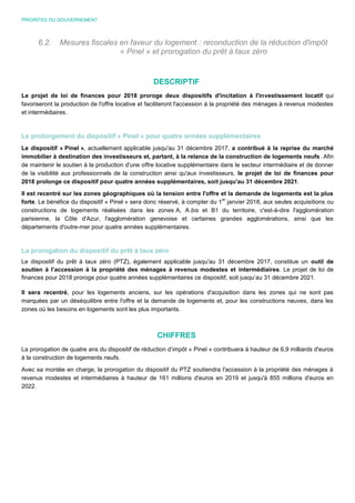 PRIORITES DU GOUVERNEMENT
6.2. Mesures fiscales en faveur du logement : reconduction de la réduction d'impôt
« Pinel » et prorogation du prêt à taux zéro
DESCRIPTIF
Le projet de loi de finances pour 2018 proroge deux dispositifs d'incitation à l'investissement locatif qui
favoriseront la production de l'offre locative et faciliteront l'accession à la propriété des ménages à revenus modestes
et intermédiaires.
Le prolongement du dispositif « Pinel » pour quatre années supplémentaires
Le dispositif « Pinel », actuellement applicable jusqu'au 31 décembre 2017, a contribué à la reprise du marché
immobilier à destination des investisseurs et, partant, à la relance de la construction de logements neufs. Afin
de maintenir le soutien à la production d'une offre locative supplémentaire dans le secteur intermédiaire et de donner
de la visibilité aux professionnels de la construction ainsi qu'aux investisseurs, le projet de loi de finances pour
2018 prolonge ce dispositif pour quatre années supplémentaires, soit jusqu'au 31 décembre 2021.
Il est recentré sur les zones géographiques où la tension entre l'offre et la demande de logements est la plus
forte. Le bénéfice du dispositif « Pinel » sera donc réservé, à compter du 1
er
janvier 2018, aux seules acquisitions ou
constructions de logements réalisées dans les zones A, A bis et B1 du territoire, c'est-à-dire l'agglomération
parisienne, la Côte d'Azur, l'agglomération genevoise et certaines grandes agglomérations, ainsi que les
départements d'outre-mer pour quatre années supplémentaires.
La prorogation du dispositif du prêt à taux zéro
Le dispositif du prêt à taux zéro (PTZ), également applicable jusqu'au 31 décembre 2017, constitue un outil de
soutien à l’accession à la propriété des ménages à revenus modestes et intermédiaires. Le projet de loi de
finances pour 2018 proroge pour quatre années supplémentaires ce dispositif, soit jusqu’au 31 décembre 2021.
Il sera recentré, pour les logements anciens, sur les opérations d'acquisition dans les zones qui ne sont pas
marquées par un déséquilibre entre l'offre et la demande de logements et, pour les constructions neuves, dans les
zones où les besoins en logements sont les plus importants.
CHIFFRES
La prorogation de quatre ans du dispositif de réduction d’impôt « Pinel » contribuera à hauteur de 6,9 milliards d'euros
à la construction de logements neufs.
Avec sa montée en charge, la prorogation du dispositif du PTZ soutiendra l'accession à la propriété des ménages à
revenus modestes et intermédiaires à hauteur de 161 millions d'euros en 2019 et jusqu'à 855 millions d'euros en
2022.
 
