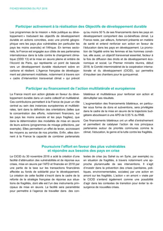 FICHES MISSIONS DU PLF 2018
Participer activement à la réalisation des Objectifs de développement durable
Les programmes de la mission « Aide publique au déve-
loppement » traduisent les objectifs de développement
durable en actions concrètes, avec une priorité géogra-
phique vers les pays plus vulnérables (en particulier les
pays les moins avancés) et l’Afrique. En termes secto-
riels, la France est engagée aux côtés de ses partenaires
internationaux dans la lutte contre le changement clima-
tique (ODD 13) et la mise en œuvre pleine et entière de
l’Accord de Paris, qui représente un point de bascule
vers un développement durable résolument sobre en
carbone et résilient. L’Agence française de développe-
ment est pleinement mobilisée, notamment à travers son
« cadre d’intervention transversal climat » qui prévoit
qu’au moins 50 % de ses financements dans les pays en
développement comportent des co-bénéfices climat. La
France reste, par ailleurs, fortement présente en matière
de santé et entend renforcer son action en faveur de
l’éducation dans les pays en développement. La promo-
tion de l’égalité entre les femmes et les hommes consti-
tue, elle aussi, un objectif transversal essentiel, facteur à
la fois de diffusion des droits et de développement éco-
nomique et social, Le Premier ministre réunira, début
2018, le Comité interministériel de la coopération interna-
tionale et du développement (CICID), qui permettra
d’impulser ces chantiers pour le quinquennat.
Participer au financement de l’action multilatérale et européenne
La France inscrit son action globale en faveur du déve-
loppement durable dans un cadre collectif et multilatéral.
Ces contributions permettent à la France de jouer un rôle
central au sein des instances européennes et multilaté-
rales, tant dans la définition des orientations (telles que
la concentration des efforts, notamment financiers, sur
les pays les moins avancés et les pays fragiles), que
dans la détermination des modalités de mise en œuvre
de leurs actions (programmes de mixage prêts/dons, par
exemple). Elles permettent un effet de levier, accroissant
les moyens au service de nos priorités. Enfin, elles don-
nent à la France la capacité de combiner partenariats
bilatéraux et multilatéraux pour renforcer son action et
démultiplier ses résultats.
L’augmentation des financements bilatéraux, en particu-
lier sous forme de dons et subventions, sera privilégiée
dans le cadre de la mise en œuvre de la trajectoire bud-
gétaire aboutissant à une APD de 0,55 % du RNB.
Ces financements bilatéraux ont un effet d’entraînement
et permettent de catalyser l’action de nos principaux
partenaires autour de priorités communes comme le
climat, l’éducation, le genre et la lutte contre les fragilités.
Poursuivre l’effort en faveur des plus vulnérables
et répondre aux besoins des pays en crise
Le CICID du 30 novembre 2016 a acté la création d’une
facilité d’atténuation des vulnérabilités et de réponse aux
crises, mise en œuvre par l’AFD et financée en 2018 par
une partie de la taxe sur les transactions financières
affectée au fonds de solidarité pour le développement.
La création de cette facilité s’inscrit dans le cadre de la
refonte de la stratégie française de réponse aux situa-
tions de fragilités, dont elle est l’un des instruments prin-
cipaux de mise en œuvre. La facilité sera paramétrée
pour permettre à l’agence de travailler dans des con-
textes de crise (au Sahel ou en Syrie, par exemple) ou
en situation de fragilités, à travers notamment une ap-
proche pluriannuelle de ses interventions. Il s’agit
d’investir dans la prévention des crises (sanitaires, poli-
tiques, environnementales, sociales) par une action en
amont sur les fragilités. L’action « en amont » visée par
le CICID s’entend également comme une possibilité
d’agir dans les contextes de transition pour éviter la ré-
surgence de nouvelles crises.
 