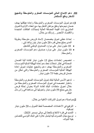 10
III
.
‫المالي‬ ‫اإلدماج‬ ‫دعم‬
‫وتشجيع‬ ‫والمتوسطة‬ ‫الصغرى‬ ‫للمؤسسات‬
‫االستثمار‬ ‫ودفع‬ ‫االدخار‬
1
)
‫بهدف‬ ‫هيكلتها‬ ‫وإعادة‬ ‫والمتوسطة‬ ‫الصغرى‬ ‫المؤسسات‬ ‫تمويل‬ ‫دعم‬
‫لتمويل‬ ‫األولوية‬ ‫إعطاء‬ ‫مع‬ ،‫بها‬ ‫الشغل‬ ‫مواطن‬ ‫وخلق‬ ‫ديمومتها‬ ‫ضمان‬
‫المتجددة‬ ‫الطاقات‬ ‫(مجاالت‬ ‫العالية‬ ‫المضافة‬ ‫القيمة‬ ‫ذات‬ ‫المشاريع‬
)...‫األخضر‬ ‫واالقتصاد‬
:‫خالل‬ ‫من‬ ‫وذلك‬
-
‫وطويلة‬ ‫متوسطة‬ ‫قروض‬ ‫إلسناد‬ ‫يخصصان‬ ‫تمويل‬ ‫خطي‬ ‫إحداث‬
‫قدره‬ ‫جملي‬ ‫بمبلغ‬ ‫المدى‬
20
‫مليون‬
‫دينار‬
: ‫يلي‬ ‫كما‬ ‫يتوزع‬

10
‫للتشغيل‬ ‫الوطني‬ ‫الصندوق‬ ‫موارد‬ ‫على‬ ‫دينار‬ ‫مليون‬

10
‫الصغرى‬ ‫المؤسسات‬ ‫دعم‬ ‫صندوق‬ ‫موارد‬ ‫على‬ ‫دينار‬ ‫مليون‬
.‫والمتوسطة‬
-
‫بمبلغ‬ ‫إعتمادات‬ ‫تخصيص‬
15
‫الضمان‬ ‫آلية‬ ‫لفائدة‬ ‫دينار‬ ‫مليون‬
‫للمؤسسات‬ ‫المالية‬ ‫الهيكلة‬ ‫إعادة‬ ‫دعم‬ ‫خط‬ ‫تدخالت‬ ‫إطار‬ ‫في‬ ‫المحدثة‬
‫إعادة‬ ‫تمويل‬ ‫عمليات‬ ‫وتشجيع‬ ‫دعم‬ ‫بهدف‬ ‫والمتوسطة‬ ‫الصغرى‬
‫من‬ ‫ن‬ّ‫ك‬‫تم‬ ‫والتي‬ ‫والمتوسطة‬ ‫الصغرى‬ ‫للمؤسسات‬ ‫المالية‬ ‫الهيكلة‬
‫بقيمة‬ ‫قروض‬ ‫ضمان‬
75
.‫دينار‬ ‫مليون‬
-
‫لب‬ ‫المالية‬ ‫األسس‬ ‫تدعيم‬
‫والمتوسطة‬ ‫الصغرى‬ ‫المؤسسات‬ ‫تمويل‬ ‫نك‬
‫من‬ ‫والمتوسطة‬ ‫الصغرى‬ ‫المؤسسات‬ ‫تمويل‬ ‫في‬ ‫تخصصه‬ ‫باعتبار‬
‫بعنوان‬ ‫الدولة‬ ‫لفائدة‬ ‫البنك‬ ‫متخلدات‬ ‫تحويل‬ ‫خالل‬
‫إحالة‬
‫قرض‬
‫بمبلغ‬ ‫خارجي‬
59
‫دينار‬ ‫مليون‬
‫وتحويلها‬
‫مال‬ ‫رأس‬ ‫في‬ ‫مساهمة‬ ‫إلى‬
.‫البنك‬
2
)
:‫خالل‬ ‫من‬ ‫األهلية‬ ‫الشركات‬ ‫تمويل‬ ‫دعم‬ ‫مواصلة‬
-
‫بـ‬ ‫التمويل‬ ‫لخط‬ ‫المخصصة‬ ‫االعتمادات‬ ‫في‬ ‫الترفيع‬
20
‫دينار‬ ‫مليون‬
،‫إضافية‬
-
‫ديسمبر‬ ‫ى‬ّ‫ف‬‫مو‬ ‫إلى‬ ‫بالخط‬ ‫االنتفاع‬ ‫فترة‬ ‫في‬ ‫التمديد‬
2025
،
-
‫ال‬ ‫على‬ ‫عالوة‬ ‫ليشمل‬ ‫فيه‬ ‫التصرف‬ ‫مجال‬ ‫توسيع‬
‫للتضامن‬ ‫التونسي‬ ‫بنك‬
‫البنوك‬ ‫بقية‬
،
 