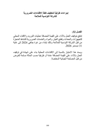 100
‫إجراءات‬
‫الضرورية‬ ‫االقتناءات‬ ‫كلفة‬ ‫لتخفيف‬ ‫ظرفية‬
‫ل‬
‫للمالحة‬ ‫التونسية‬ ‫لشركة‬
‫الفصل‬
32
:
‫المحلي‬ ‫واالقتناء‬ ‫التوريد‬ ‫عمليات‬ ‫المضافة‬ ‫القيمة‬ ‫على‬ ‫باألداء‬ ‫العمل‬ ‫بتوقيف‬ ‫تنتفع‬
‫والمعدات‬ ‫للتجهيزات‬
‫الغيار‬ ‫وقطع‬
‫المنجزة‬ ‫للنشاط‬ ‫الضرورية‬ ‫والخدمات‬ ‫والمواد‬
‫قبل‬ ‫من‬
‫ا‬
‫لشركة‬
‫وذلك‬ ‫للمالحة‬ ‫التونسية‬
‫جانفي‬ ‫غرة‬ ‫من‬ ‫إبتداء‬
2024
‫غاية‬ ‫إلى‬
31
‫ديسمبر‬
2026
.
‫و‬
‫االمتياز‬ ‫هذا‬ ‫يسند‬
‫المحلية‬ ‫االقتناءات‬ ‫إلى‬ ‫بالنسبة‬
‫توقيف‬ ‫في‬ ‫شهادة‬ ‫على‬ ‫بناء‬
‫للغرض‬ ‫مسلمة‬ ‫الحالة‬ ‫حسب‬ ‫ظرفية‬ ‫أو‬ ‫عامة‬ ‫المضافة‬ ‫القيمة‬ ‫على‬ ‫باألداء‬ ‫العمل‬
.‫المختصة‬ ‫الجبائية‬ ‫المصلحة‬ ‫قبل‬ ‫من‬
 