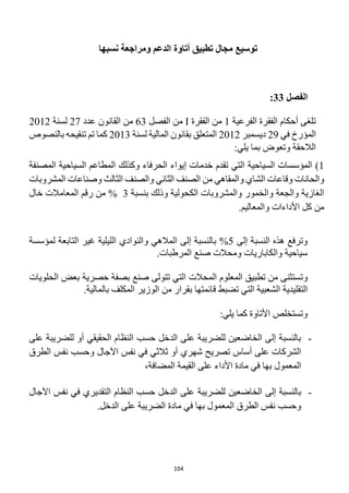 104
‫توسيع‬
‫نسبها‬ ‫ومراجعة‬ ‫الدعم‬ ‫أتاوة‬ ‫تطبيق‬ ‫مجال‬
‫الفصل‬
33
:
‫الفرعية‬ ‫الفقرة‬ ‫أحكام‬ ‫تلغى‬
1
‫الفقرة‬ ‫من‬
I
‫الفصل‬ ‫من‬
63
‫عدد‬ ‫القانون‬ ‫من‬
27
‫لسنة‬
2012
‫في‬ ‫المؤرخ‬
29
‫ديسمبر‬
2012
‫لسنة‬ ‫المالية‬ ‫بقانون‬ ‫المتعلق‬
2013
‫تنقيحه‬ ‫تم‬ ‫كما‬
‫بالنصوص‬
:‫يلي‬ ‫بما‬ ‫وتعوض‬ ‫الالحقة‬
1
)
‫السياحية‬ ‫المؤسسات‬
‫الحرفاء‬ ‫إيواء‬ ‫خدمات‬ ‫تقدم‬ ‫التي‬
‫و‬
‫كذلك‬
‫المصنفة‬ ‫السياحية‬ ‫المطاعم‬
‫المشروبات‬ ‫وصناعات‬ ‫الثالث‬ ‫والصنف‬ ‫الثاني‬ ‫الصنف‬ ‫من‬ ‫والمقاهي‬ ‫الشاي‬ ‫وقاعات‬ ‫والحانات‬
‫الكحولية‬ ‫والمشروبات‬ ‫والخمور‬ ‫والجعة‬ ‫الغازية‬
‫بنسبة‬ ‫وذلك‬
3
%
‫خال‬ ‫المعامالت‬ ‫رقم‬ ‫من‬
‫وال‬ ‫األداءات‬ ‫كل‬ ‫من‬
.‫معاليم‬
‫إلى‬ ‫النسبة‬ ‫هذه‬ ‫وترفع‬
5
%
‫المالهي‬ ‫إلى‬ ‫بالنسبة‬
‫والنوادي‬
‫لمؤسسة‬ ‫التابعة‬ ‫غير‬ ‫الليلية‬
‫سياحية‬
‫و‬
‫الكاباريات‬
.‫المرطبات‬ ‫صنع‬ ‫ومحالت‬
‫وت‬
‫المعلوم‬ ‫تطبيق‬ ‫من‬ ‫ستثنى‬
‫ال‬
‫محالت‬
‫تتولى‬ ‫التي‬
‫صنع‬
‫حصرية‬ ‫بصفة‬
‫الحلويات‬ ‫بعض‬
‫ب‬ ‫قائمتها‬ ‫تضبط‬ ‫التي‬ ‫الشعبية‬ ‫التقليدية‬
‫الوزير‬ ‫من‬ ‫قرار‬
‫بالمالية‬ ‫المكلف‬
.
:‫يلي‬ ‫كما‬ ‫األتاوة‬ ‫وتستخلص‬
-
‫على‬ ‫للضريبة‬ ‫أو‬ ‫الحقيقي‬ ‫النظام‬ ‫حسب‬ ‫الدخل‬ ‫على‬ ‫للضريبة‬ ‫الخاضعين‬ ‫إلى‬ ‫بالنسبة‬
‫الطرق‬ ‫نفس‬ ‫وحسب‬ ‫اآلجال‬ ‫نفس‬ ‫في‬ ‫ثالثي‬ ‫أو‬ ‫شهري‬ ‫تصريح‬ ‫أساس‬ ‫على‬ ‫الشركات‬
،‫المضافة‬ ‫القيمة‬ ‫على‬ ‫األداء‬ ‫مادة‬ ‫في‬ ‫بها‬ ‫المعمول‬
-
‫للضر‬ ‫الخاضعين‬ ‫إلى‬ ‫بالنسبة‬
‫اآلجال‬ ‫نفس‬ ‫في‬ ‫التقديري‬ ‫النظام‬ ‫حسب‬ ‫الدخل‬ ‫على‬ ‫يبة‬
.‫الدخل‬ ‫على‬ ‫الضريبة‬ ‫مادة‬ ‫في‬ ‫بها‬ ‫المعمول‬ ‫الطرق‬ ‫نفس‬ ‫وحسب‬
 