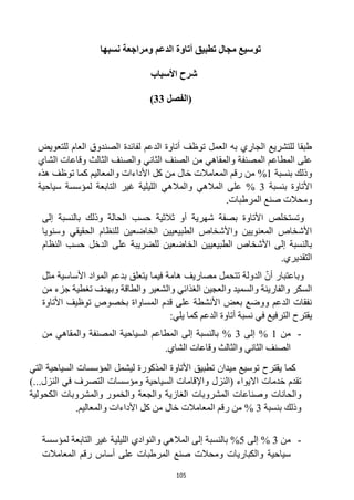 105
‫نسبها‬ ‫ومراجعة‬ ‫الدعم‬ ‫أتاوة‬ ‫تطبيق‬ ‫مجال‬ ‫توسيع‬
‫األسباب‬ ‫شرح‬
‫(الفصل‬
33
)
‫للتعويض‬ ‫العام‬ ‫الصندوق‬ ‫لفائدة‬ ‫الدعم‬ ‫أتاوة‬ ‫توظف‬ ‫العمل‬ ‫به‬ ‫الجاري‬ ‫للتشريع‬ ‫طبقا‬
‫الشاي‬ ‫وقاعات‬ ‫الثالث‬ ‫والصنف‬ ‫الثاني‬ ‫الصنف‬ ‫من‬ ‫والمقاهي‬ ‫المصنفة‬ ‫المطاعم‬ ‫على‬
‫بنسبة‬ ‫وذلك‬
1
%
‫هذه‬ ‫توظف‬ ‫كما‬ ‫والمعاليم‬ ‫األداءات‬ ‫كل‬ ‫من‬ ‫خال‬ ‫المعامالت‬ ‫رقم‬ ‫من‬
‫بنسبة‬ ‫األتاوة‬
3
%
‫والمال‬ ‫المالهي‬ ‫على‬
‫سياحية‬ ‫لمؤسسة‬ ‫التابعة‬ ‫غير‬ ‫الليلية‬ ‫هي‬
.‫المرطبات‬ ‫صنع‬ ‫ومحالت‬
‫وتستخلص‬
‫إلى‬ ‫بالنسبة‬ ‫وذلك‬ ‫الحالة‬ ‫حسب‬ ‫ثالثية‬ ‫أو‬ ‫شهرية‬ ‫بصفة‬ ‫األتاوة‬
‫وسنويا‬ ‫الحقيقي‬ ‫للنظام‬ ‫الخاضعين‬ ‫الطبيعيين‬ ‫واألشخاص‬ ‫المعنويين‬ ‫األشخاص‬
‫الطب‬ ‫األشخاص‬ ‫إلى‬ ‫بالنسبة‬
‫ي‬
‫الخاضعين‬ ‫عيين‬
‫للضريبة‬
‫النظام‬ ‫حسب‬ ‫الدخل‬ ‫على‬
.‫التقديري‬
‫مثل‬ ‫األساسية‬ ‫المواد‬ ‫بدعم‬ ‫يتعلق‬ ‫فيما‬ ‫هامة‬ ‫مصاريف‬ ‫تتحمل‬ ‫الدولة‬ ّ‫أن‬ ‫وباعتبار‬
‫الغذائي‬ ‫والعجين‬ ‫والسميد‬ ‫والفارينة‬ ‫السكر‬
‫والشعير‬
‫وبهدف‬ ‫والطاقة‬
‫من‬ ‫جزء‬ ‫تغطية‬
‫األتاوة‬ ‫توظيف‬ ‫بخصوص‬ ‫المساواة‬ ‫قدم‬ ‫على‬ ‫األنشطة‬ ‫بعض‬ ‫ووضع‬ ‫الدعم‬ ‫نفقات‬
‫يقترح‬
:‫يلي‬ ‫كما‬ ‫الدعم‬ ‫أتاوة‬ ‫نسبة‬ ‫في‬ ‫الترفيع‬
-
‫من‬
1
%
‫إلى‬
3
%
‫من‬ ‫والمقاهي‬ ‫المصنفة‬ ‫السياحية‬ ‫المطاعم‬ ‫إلى‬ ‫بالنسبة‬
.‫الشاي‬ ‫وقاعات‬ ‫والثالث‬ ‫الثاني‬ ‫الصنف‬
‫المؤسسات‬ ‫ليشمل‬ ‫المذكورة‬ ‫األتاوة‬ ‫تطبيق‬ ‫ميدان‬ ‫توسيع‬ ‫يقترح‬ ‫كما‬
‫السياحية‬
‫التي‬
‫االيواء‬ ‫خدمات‬ ‫تقدم‬
‫(النزل‬
‫السياحية‬ ‫واإلقامات‬
‫النزل‬ ‫في‬ ‫التصرف‬ ‫ومؤسسات‬
...
)
‫والخمور‬ ‫والجعة‬ ‫الغازية‬ ‫المشروبات‬ ‫وصناعات‬ ‫والحانات‬
‫الكحولية‬ ‫والمشروبات‬
‫بنسبة‬ ‫وذلك‬
3
%
‫األداءات‬ ‫كل‬ ‫من‬ ‫خال‬ ‫المعامالت‬ ‫رقم‬ ‫من‬
‫والمعاليم‬
.
-
‫من‬
3
%
‫إلى‬
5
%
‫المالهي‬ ‫إلى‬ ‫بالنسبة‬
‫والنوادي‬
‫لمؤسسة‬ ‫التابعة‬ ‫غير‬ ‫الليلية‬
‫سياحية‬
‫والكباريات‬
‫المرطبات‬ ‫صنع‬ ‫ومحالت‬
‫المعامالت‬ ‫رقم‬ ‫أساس‬ ‫على‬
 