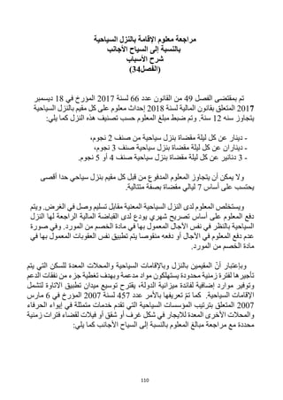 110
‫السياحية‬ ‫بالنزل‬ ‫اإلقامة‬ ‫معلوم‬ ‫مراجعة‬
‫األجانب‬ ‫السياح‬ ‫إلى‬ ‫بالنسبة‬
‫األسباب‬ ‫شرح‬
‫(الفصل‬
34
)
‫الفصل‬ ‫بمقتضى‬ ‫تم‬
49
‫القانون‬ ‫من‬
‫عدد‬
66
‫لسنة‬
2017
‫في‬ ‫المؤرخ‬
18
‫ديسمبر‬
2017
‫لسنة‬ ‫المالية‬ ‫بقانون‬ ‫المتعلق‬
2018
‫السياحية‬ ‫بالنزل‬ ‫مقيم‬ ‫كل‬ ‫على‬ ‫معلوم‬ ‫إحداث‬
‫سنه‬ ‫يتجاوز‬
12
‫سنة‬
.
:‫يلي‬ ‫كما‬ ‫النزل‬ ‫هذه‬ ‫تصنيف‬ ‫حسب‬ ‫المعلوم‬ ‫مبلغ‬ ‫ضبط‬ ‫وتم‬
-
‫صنف‬ ‫من‬ ‫سياحية‬ ‫بنزل‬ ‫مقضاة‬ ‫ليلة‬ ‫كل‬ ‫عن‬ ‫دينار‬
2
،‫نجوم‬
-
‫دينار‬
‫ا‬
‫م‬ ‫ليلة‬ ‫كل‬ ‫عن‬ ‫ن‬
‫صنف‬ ‫سياحية‬ ‫بنزل‬ ‫قضاة‬
3
،‫نجوم‬
-
3
‫صنف‬ ‫سياحية‬ ‫بنزل‬ ‫مقضاة‬ ‫ليلة‬ ‫كل‬ ‫عن‬ ‫دنانير‬
4
‫أو‬
5
‫نجوم‬
.
‫حد‬ ‫سياحي‬ ‫بنزل‬ ‫مقيم‬ ‫كل‬ ‫قبل‬ ‫من‬ ‫المدفوع‬ ‫المعلوم‬ ‫يتجاوز‬ ‫أن‬ ‫يمكن‬ ‫وال‬
‫ا‬
‫أقصى‬
‫أساس‬ ‫على‬ ‫يحتسب‬
7
‫مقضاة‬ ‫ليالي‬
‫بصفة‬
.‫متتالية‬
‫تسليم‬ ‫مقابل‬ ‫المعنية‬ ‫السياحية‬ ‫النزل‬ ‫لدى‬ ‫المعلوم‬ ‫ويستخلص‬
‫ويتم‬ .‫الغرض‬ ‫في‬ ‫وصل‬
‫النزل‬ ‫لها‬ ‫الراجعة‬ ‫المالية‬ ‫القباضة‬ ‫لدى‬ ‫يودع‬ ‫شهري‬ ‫تصريح‬ ‫أساس‬ ‫على‬ ‫المعلوم‬ ‫دفع‬
‫صورة‬ ‫وفي‬ .‫المورد‬ ‫من‬ ‫الخصم‬ ‫مادة‬ ‫في‬ ‫بها‬ ‫المعمول‬ ‫اآلجال‬ ‫نفس‬ ‫في‬ ‫بالنظر‬ ‫السياحية‬
‫في‬ ‫بها‬ ‫المعمول‬ ‫العقوبات‬ ‫نفس‬ ‫تطبيق‬ ‫يتم‬ ‫منقوصا‬ ‫دفعه‬ ‫أو‬ ‫اآلجال‬ ‫في‬ ‫المعلوم‬ ‫دفع‬ ‫عدم‬
‫ال‬ ‫مادة‬
.‫المورد‬ ‫من‬ ‫خصم‬
‫بالنزل‬ ‫المقيمين‬ ّ‫أن‬ ‫وبإعتبار‬
‫يتم‬ ‫التي‬ ‫للسكن‬ ‫المعدة‬ ‫والمحالت‬ ‫السياحية‬ ‫وباإلقامات‬
‫محدودة‬ ‫زمنية‬ ‫لفترة‬ ‫تأجيرها‬
‫الدعم‬ ‫نفقات‬ ‫من‬ ‫جزء‬ ‫تغطية‬ ‫وبهدف‬ ‫مدعمة‬ ‫مواد‬ ‫يستهلكون‬
‫وتوفير‬
‫لتشمل‬ ‫االتاوة‬ ‫تطبيق‬ ‫ميدان‬ ‫توسيع‬ ‫يقترح‬ ،‫الدولة‬ ‫ميزانية‬ ‫لفائدة‬ ‫إضافية‬ ‫موارد‬
‫السياحية‬ ‫اإلقامات‬
.
‫عدد‬ ‫باألمر‬ ‫تعريفها‬ ّ‫م‬‫ت‬ ‫كما‬
457
‫لسنة‬
2007
‫في‬ ‫المؤرخ‬
6
‫مارس‬
2007
‫الحرفاء‬ ‫إيواء‬ ‫في‬ ‫متمثلة‬ ‫خدمات‬ ‫تقدم‬ ‫التي‬ ‫السياحية‬ ‫المؤسسات‬ ‫بترتيب‬ ‫المتعلق‬
‫و‬
‫غرف‬ ‫شكل‬ ‫في‬ ‫لاليجار‬ ‫المعدة‬ ‫األخرى‬ ‫المحالت‬
‫فيالت‬ ‫أو‬ ‫شقق‬ ‫أو‬
‫زمنية‬ ‫فترات‬ ‫لقضاء‬
‫محددة‬
‫ال‬ ‫مبالغ‬ ‫مراجعة‬ ‫مع‬
‫معلوم‬
‫األجانب‬ ‫السياح‬ ‫إلى‬ ‫بالنسبة‬
:‫يلي‬ ‫كما‬
 