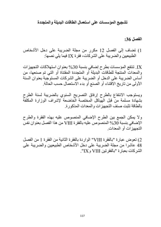 117
‫والمتجددة‬ ‫البديلة‬ ‫الطاقات‬ ‫استعمال‬ ‫على‬ ‫المؤسسات‬ ‫تشجيع‬
‫الفصل‬
36
:
1
)
‫الفصل‬ ‫إلى‬ ‫تضاف‬
12
‫األشخاص‬ ‫دخل‬ ‫على‬ ‫الضريبة‬ ‫مجلة‬ ‫من‬ ‫مكرر‬
‫فقرة‬ ،‫الشركات‬ ‫على‬ ‫والضريبة‬ ‫الطبيعيين‬
IX
:‫نصها‬ ‫يلي‬ ‫فيما‬
IX
‫بنسبة‬ ‫إضافي‬ ‫بطرح‬ ‫المؤسسات‬ ‫تنتفع‬ .
30
%
‫التجهيزات‬ ‫استهالكات‬ ‫بعنوان‬
‫من‬ ،‫صنعها‬ ‫تم‬ ‫التي‬ ‫أو‬ ‫المقتناة‬ ‫المتجددة‬ ‫أو‬ ‫البديلة‬ ‫للطاقات‬ ‫المنتجة‬ ‫والمعدات‬
‫أسا‬
‫السنة‬ ‫بعنوان‬ ‫المستوجبة‬ ‫الشركات‬ ‫على‬ ‫الضريبة‬ ‫أو‬ ‫الدخل‬ ‫على‬ ‫الضريبة‬ ‫س‬
.‫الحالة‬ ‫حسب‬ ‫االستعمال‬ ‫بدء‬ ‫أو‬ ‫الصنع‬ ‫أو‬ ‫االقتناء‬ ‫تاريخ‬ ‫من‬ ‫األولى‬
‫التصريح‬ ‫إرفاق‬ ‫بالطرح‬ ‫االنتفاع‬ ‫ويستوجب‬
‫بالضريبة‬ ‫السنوي‬
‫الطرح‬ ‫لسنة‬
‫ب‬
‫من‬ ‫مسلمة‬ ‫شهادة‬
‫الوزارة‬ ‫إلشراف‬ ‫الخاضعة‬ ‫المختصة‬ ‫الهياكل‬ ‫قبل‬
‫المكلفة‬
‫ب‬
‫الطاقة‬
‫صنف‬ ‫تثبت‬
‫والمعدات‬ ‫التجهيزات‬
‫المذكورة‬
.
‫و‬
‫والطرح‬ ‫الفقرة‬ ‫بهذه‬ ‫عليه‬ ‫المنصوص‬ ‫اإلضافي‬ ‫الطرح‬ ‫بين‬ ‫الجمع‬ ‫يمكن‬ ‫ال‬
‫بنسبة‬ ‫اإلضافي‬
30
%
‫بالفقرة‬ ‫عليه‬ ‫المنصوص‬
VIII
‫من‬
‫هذا‬
‫نفس‬ ‫بعنوان‬ ‫الفصل‬
.‫المعدات‬ ‫أو‬ ‫التجهيزات‬
2
‫"بالفقرة‬ ‫عبارة‬ ‫تعوض‬ )
VIII
"
‫بالفقرة‬ ‫الواردة‬
‫الفقرة‬ ‫من‬ ‫الثانية‬
1
‫الفصل‬ ‫من‬
48
‫على‬ ‫والضريبة‬ ‫الطبيعيين‬ ‫األشخاص‬ ‫دخل‬ ‫على‬ ‫الضريبة‬ ‫مجلة‬ ‫من‬ ‫عاشرا‬
‫"بالفقرتين‬ ‫بعبارة‬ ‫الشركات‬
VIII
‫و‬
IX
."
 