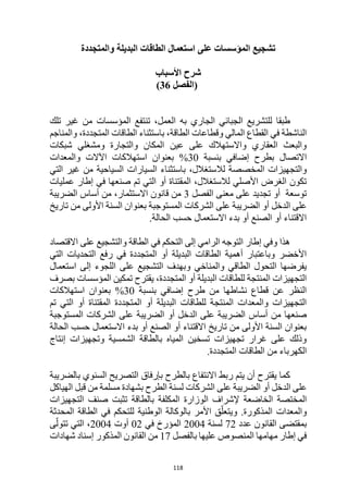 118
‫والمتجددة‬ ‫البديلة‬ ‫الطاقات‬ ‫استعمال‬ ‫على‬ ‫المؤسسات‬ ‫تشجيع‬
‫األسباب‬ ‫شرح‬
‫(الفصل‬
36
)
‫به‬ ‫الجاري‬ ‫الجبائي‬ ‫للتشريع‬ ‫طبقا‬
‫تلك‬ ‫غير‬ ‫من‬ ‫المؤسسات‬ ‫تنتفع‬ ،‫العمل‬
‫والمناجم‬ ،‫المتجددة‬ ‫الطاقات‬ ‫باستثناء‬ ،‫الطاقة‬ ‫وقطاعات‬ ‫المالي‬ ‫القطاع‬ ‫في‬ ‫الناشطة‬
‫شبكات‬ ‫ومشغلي‬ ‫والتجارة‬ ‫المكان‬ ‫عين‬ ‫على‬ ‫واالستهالك‬ ‫العقاري‬ ‫والبعث‬
‫االتصال‬
‫بنسبة‬ ‫إضافي‬ ‫بطرح‬
30
%
‫والمعدات‬ ‫اآلالت‬ ‫استهالكات‬ ‫بعنوان‬
‫لال‬ ‫المخصصة‬ ‫والتجهيزات‬
‫التي‬ ‫غير‬ ‫من‬ ‫السياحية‬ ‫السيارات‬ ‫باستثناء‬ ،‫ستغالل‬
‫عمليات‬ ‫إطار‬ ‫في‬ ‫صنعها‬ ‫تم‬ ‫التي‬ ‫أو‬ ‫المقتناة‬ ،‫لالستغالل‬ ‫األصلي‬ ‫الغرض‬ ‫تكون‬
‫الفصل‬ ‫معنى‬ ‫على‬ ‫تجديد‬ ‫أو‬ ‫توسعة‬
3
‫الضريبة‬ ‫أساس‬ ‫من‬ ،‫االستثمار‬ ‫قانون‬ ‫من‬
‫تار‬ ‫من‬ ‫األولى‬ ‫السنة‬ ‫بعنوان‬ ‫المستوجبة‬ ‫الشركات‬ ‫على‬ ‫الضريبة‬ ‫أو‬ ‫الدخل‬ ‫على‬
‫يخ‬
.‫الحالة‬ ‫حسب‬ ‫االستعمال‬ ‫بدء‬ ‫أو‬ ‫الصنع‬ ‫أو‬ ‫االقتناء‬
‫االقتصاد‬ ‫على‬ ‫والتشجيع‬ ‫الطاقة‬ ‫في‬ ‫التحكم‬ ‫إلى‬ ‫الرامي‬ ‫التوجه‬ ‫إطار‬ ‫وفي‬ ‫هذا‬
‫التي‬ ‫التحديات‬ ‫رفع‬ ‫في‬ ‫المتجددة‬ ‫أو‬ ‫البديلة‬ ‫الطاقات‬ ‫أهمية‬ ‫وباعتبار‬ ‫األخضر‬
‫إلى‬ ‫اللجوء‬ ‫على‬ ‫التشجيع‬ ‫وبهدف‬ ‫والمناخي‬ ‫الطاقي‬ ‫التحول‬ ‫يفرضها‬
‫استعمال‬
‫بصرف‬ ‫المؤسسات‬ ‫تمكين‬ ‫يقترح‬ ،‫المتجددة‬ ‫أو‬ ‫البديلة‬ ‫للطاقات‬ ‫المنتجة‬ ‫التجهيزات‬
‫بنسبة‬ ‫إضافي‬ ‫طرح‬ ‫من‬ ‫نشاطها‬ ‫قطاع‬ ‫عن‬ ‫النظر‬
30
%
‫استهالكات‬ ‫بعنوان‬
‫تم‬ ‫التي‬ ‫أو‬ ‫المقتناة‬ ‫المتجددة‬ ‫أو‬ ‫البديلة‬ ‫للطاقات‬ ‫المنتجة‬ ‫والمعدات‬ ‫التجهيزات‬
‫الضر‬ ‫أو‬ ‫الدخل‬ ‫على‬ ‫الضريبة‬ ‫أساس‬ ‫من‬ ‫صنعها‬
‫المستوجبة‬ ‫الشركات‬ ‫على‬ ‫يبة‬
‫الحالة‬ ‫حسب‬ ‫االستعمال‬ ‫بدء‬ ‫أو‬ ‫الصنع‬ ‫أو‬ ‫االقتناء‬ ‫تاريخ‬ ‫من‬ ‫األولى‬ ‫السنة‬ ‫بعنوان‬
‫إنتاج‬ ‫وتجهيزات‬ ‫الشمسية‬ ‫بالطاقة‬ ‫المياه‬ ‫تسخين‬ ‫تجهيزات‬ ‫غرار‬ ‫على‬ ‫وذلك‬
.‫المتجددة‬ ‫الطاقات‬ ‫من‬ ‫الكهرباء‬
‫السنوي‬ ‫التصريح‬ ‫بإرفاق‬ ‫بالطرح‬ ‫االنتفاع‬ ‫ربط‬ ‫يتم‬ ‫أن‬ ‫يقترح‬ ‫كما‬
‫بالضريبة‬
‫الشركات‬ ‫على‬ ‫الضريبة‬ ‫أو‬ ‫الدخل‬ ‫على‬
‫الطرح‬ ‫لسنة‬
‫ب‬
‫مسلمة‬ ‫شهادة‬
‫من‬
‫الهياكل‬ ‫قبل‬
‫ب‬ ‫المكلفة‬ ‫الوزارة‬ ‫إلشراف‬ ‫الخاضعة‬ ‫المختصة‬
‫الطاقة‬
‫صنف‬ ‫تثبت‬
‫التجهيزات‬
‫والمعدات‬
.‫المذكورة‬
‫المحدثة‬ ‫الطاقة‬ ‫في‬ ‫للتحكم‬ ‫الوطنية‬ ‫بالوكالة‬ ‫األمر‬ ‫ق‬ّ‫ويتعل‬
‫عدد‬ ‫القانون‬ ‫بمقتضى‬
72
‫لسنة‬
2004
‫في‬ ‫المؤرخ‬
02
‫أوت‬
2004
‫ى‬ّ‫تتول‬ ‫التي‬ ،
‫بالفصل‬ ‫عليها‬ ‫المنصوص‬ ‫مهامها‬ ‫إطار‬ ‫في‬
17
‫شهادات‬ ‫إسناد‬ ‫المذكور‬ ‫القانون‬ ‫من‬
 