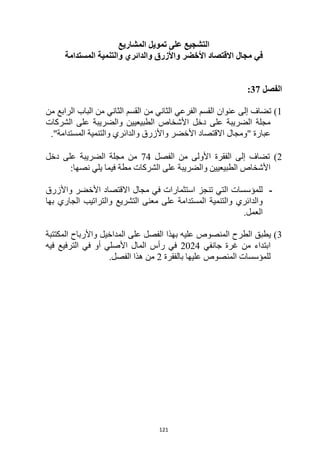 121
‫تمويل‬ ‫على‬ ‫التشجيع‬
‫المشاريع‬
‫في‬
‫األخضر‬ ‫االقتصاد‬ ‫مجال‬
‫والدائري‬ ‫واألزرق‬
‫و‬
‫التنمية‬
‫المستدام‬
‫ة‬
‫الفصل‬
37
:
1
‫ت‬ )
‫من‬ ‫الرابع‬ ‫الباب‬ ‫من‬ ‫الثاني‬ ‫القسم‬ ‫من‬ ‫الثاني‬ ‫الفرعي‬ ‫القسم‬ ‫عنوان‬ ‫إلى‬ ‫ضاف‬
‫الشركات‬ ‫على‬ ‫والضريبة‬ ‫الطبيعيين‬ ‫األشخاص‬ ‫دخل‬ ‫على‬ ‫الضريبة‬ ‫مجلة‬
" ‫عبارة‬
‫ومجال‬
‫األخضر‬ ‫االقتصاد‬
‫والدائري‬ ‫واألزرق‬
‫و‬
‫التنمية‬
‫المستدام‬
‫ة‬
."
2
‫ت‬ )
‫ضاف‬
‫إلى‬
‫الفقرة‬
‫األولى‬
‫من‬
‫الفصل‬
74
‫دخل‬ ‫على‬ ‫الضريبة‬ ‫مجلة‬ ‫من‬
:‫نصها‬ ‫يلي‬ ‫فيما‬ ‫مطة‬ ‫الشركات‬ ‫على‬ ‫والضريبة‬ ‫الطبيعيين‬ ‫األشخاص‬
-
‫التي‬ ‫للمؤسسات‬
‫تنجز‬
‫في‬ ‫استثمارات‬
‫مجال‬
‫واألزرق‬ ‫األخضر‬ ‫االقتصاد‬
‫والدائري‬
‫و‬
‫التنمية‬
‫المستدام‬
‫التشريع‬ ‫معنى‬ ‫على‬ ‫ة‬
‫بها‬ ‫الجاري‬ ‫والتراتيب‬
‫العمل‬
.
3
‫المكتتبة‬ ‫واألرباح‬ ‫المداخيل‬ ‫على‬ ‫الفصل‬ ‫بهذا‬ ‫عليه‬ ‫المنصوص‬ ‫الطرح‬ ‫يطبق‬ )
‫جانفي‬ ‫غرة‬ ‫من‬ ‫ابتداء‬
2024
‫فيه‬ ‫الترفيع‬ ‫في‬ ‫أو‬ ‫األصلي‬ ‫المال‬ ‫رأس‬ ‫في‬
‫للمؤسسات‬
‫بالفقرة‬ ‫عليها‬ ‫المنصوص‬
2
.‫الفصل‬ ‫هذا‬ ‫من‬
 