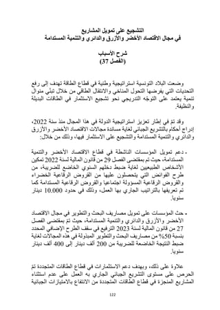 122
‫تمويل‬ ‫على‬ ‫التشجيع‬
‫المشاريع‬
‫في‬
‫مجال‬
‫األخضر‬ ‫االقتصاد‬
‫والدائري‬ ‫واألزرق‬
‫و‬
‫التنمية‬
‫المستدام‬
‫ة‬
‫األسباب‬ ‫شرح‬
‫(الفصل‬
37
)
‫استراتيجية‬ ‫التونسية‬ ‫البالد‬ ‫وضعت‬
‫الطاقة‬ ‫قطاع‬ ‫في‬ ‫وطنية‬
‫رفع‬ ‫إلى‬ ‫تهدف‬
‫الطاقي‬ ‫واالنتقال‬ ‫المناخي‬ ‫التحول‬ ‫يفرضها‬ ‫التي‬ ‫التحديات‬
‫خالل‬ ‫من‬
‫منوال‬ ‫ي‬ّ‫ن‬‫تب‬
‫التدريجي‬ ‫ه‬ّ‫ج‬‫التو‬ ‫على‬ ‫يعتمد‬ ‫تنمية‬
‫البديلة‬ ‫الطاقات‬ ‫في‬ ‫االستثمار‬ ‫تشجيع‬ ‫نحو‬
‫والنظيفة‬
.
ّ‫م‬‫ت‬ ‫وقد‬
‫إطار‬ ‫في‬
‫هذا‬ ‫في‬ ‫الدولة‬ ‫استراتيجية‬ ‫تعزيز‬
‫سنة‬ ‫منذ‬ ‫المجال‬
2022
،
‫لغاية‬ ‫الجبائي‬ ‫بالتشريع‬ ‫أحكام‬ ‫إدراج‬
‫االقتصاد‬ ‫مجاالت‬ ‫مساندة‬
‫واألزرق‬ ‫األخضر‬
‫المستدامة‬ ‫والتنمية‬ ‫والدائري‬
:‫خالل‬ ‫من‬ ‫وذلك‬ ،‫فيها‬ ‫االستثمار‬ ‫على‬ ‫والتشجيع‬
-
‫دعم‬
‫قطاع‬ ‫في‬ ‫الناشطة‬ ‫المؤسسات‬ ‫تمويل‬
‫اال‬
‫قتصاد‬
‫األخضر‬
‫والتنمية‬
‫المستدامة‬
،
‫حيث‬
‫الفصل‬ ‫بمقتضى‬ ‫تم‬
29
‫لسنة‬ ‫المالية‬ ‫قانون‬ ‫من‬
2022
‫تمكين‬
‫األشخاص‬
‫لل‬ ‫الخاضع‬ ‫السنوي‬ ‫دخلهم‬ ‫ضبط‬ ‫لغاية‬ ‫الطبيعيين‬
‫من‬ ،‫ضريبة‬
‫يتح‬ ‫التي‬ ‫الفوائض‬ ‫طرح‬
‫الخضراء‬ ‫الرقاعية‬ ‫القروض‬ ‫من‬ ‫عليها‬ ‫صلون‬
‫كما‬ ‫المستدامة‬ ‫الرقاعية‬ ‫والقروض‬ ‫اجتماعيا‬ ‫المسؤولة‬ ‫الرقاعية‬ ‫والقروض‬
‫حدود‬ ‫في‬ ‫وذلك‬ ،‫العمل‬ ‫بها‬ ‫الجاري‬ ‫بالتراتيب‬ ‫تعريفها‬ ‫تم‬
10.000
‫دينار‬
‫سنويا‬
.
-
‫االقتصاد‬ ‫مجال‬ ‫في‬ ‫والتطوير‬ ‫البحث‬ ‫مصاريف‬ ‫تمويل‬ ‫على‬ ‫المؤسسات‬ ‫حث‬
‫وال‬ ‫واألزرق‬ ‫األخضر‬
‫الفصل‬ ‫بمقتضى‬ ّ‫م‬‫ت‬ ‫حيث‬ ،‫المستدامة‬ ‫والتنمية‬ ‫دائري‬
27
‫لسنة‬ ‫المالية‬ ‫قانون‬ ‫من‬
2023
‫المحدد‬ ‫اإلضافي‬ ‫الطرح‬ ‫سقف‬ ‫في‬ ‫الترفيع‬
‫بنسبة‬
50
%
‫لغاية‬ ‫المجاالت‬ ‫هذه‬ ‫في‬ ‫المبذولة‬ ‫والتطوير‬ ‫البحث‬ ‫مصاريف‬ ‫من‬
‫من‬ ‫للضريبة‬ ‫الخاضعة‬ ‫النتيجة‬ ‫ضبط‬
200
‫إلى‬ ‫دينار‬ ‫ألف‬
400
‫دينار‬ ‫ألف‬
‫سنوي‬
‫ا‬
.
‫عالوة‬
‫و‬ ،‫ذلك‬ ‫على‬
‫بهدف‬
ّ‫م‬‫ت‬ ‫المتجددة‬ ‫الطاقات‬ ‫قطاع‬ ‫في‬ ‫االستثمارات‬ ‫دعم‬
‫استثناء‬ ‫عدم‬ ‫على‬ ‫العمل‬ ‫به‬ ‫الجاري‬ ‫الجبائي‬ ‫التشريع‬ ‫مستوى‬ ‫على‬ ‫الحرص‬
‫قطاع‬ ‫في‬ ‫المنجزة‬ ‫المشاريع‬
‫الطاقات‬
‫ا‬
‫باالمتيازات‬ ‫االنتفاع‬ ‫من‬ ‫لمتجددة‬
‫الجبائية‬
 