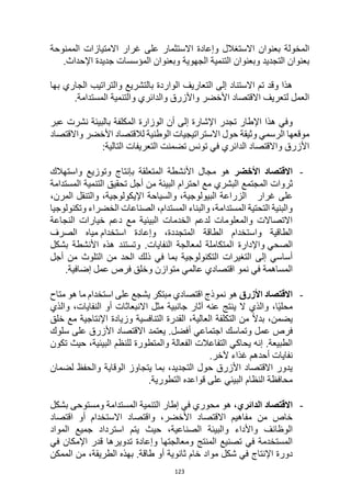 123
‫غرار‬ ‫على‬ ‫االستثمار‬ ‫وإعادة‬ ‫االستغالل‬ ‫بعنوان‬ ‫المخولة‬
‫ا‬ ‫االمتيازات‬
‫لممنوحة‬
‫بعنوان‬
‫وبعنوان‬ ‫التجديد‬
‫الجهوية‬ ‫التنمية‬
.‫اإلحداث‬ ‫جديدة‬ ‫المؤسسات‬ ‫وبعنوان‬
‫بها‬ ‫الجاري‬ ‫والتراتيب‬ ‫بالتشريع‬ ‫الواردة‬ ‫التعاريف‬ ‫إلى‬ ‫االستناد‬ ‫تم‬ ‫وقد‬ ‫هذا‬
‫والدائري‬ ‫واألزرق‬ ‫األخضر‬ ‫االقتصاد‬ ‫لتعريف‬ ‫العمل‬
‫و‬
‫التنمية‬
‫المستدام‬
.‫ة‬
‫اإلشار‬ ‫تجدر‬ ‫اإلطار‬ ‫هذا‬ ‫وفي‬
‫الو‬ ‫أن‬ ‫إلى‬ ‫ة‬
‫زارة‬
‫ب‬ ‫المكلفة‬
‫البيئة‬
‫نشرت‬
‫عبر‬
‫الرسمي‬ ‫موقعها‬
‫حول‬ ‫وثيقة‬
‫واالقتصاد‬ ‫األخضر‬ ‫لالقتصاد‬ ‫الوطنية‬ ‫االستراتيجيات‬
‫تونس‬ ‫في‬ ‫الدائري‬ ‫واالقتصاد‬ ‫األزرق‬
:‫التالية‬ ‫التعريفات‬ ‫تضمنت‬
-
‫األخضر‬ ‫االقتصاد‬
‫واستهالك‬ ‫وتوزيع‬ ‫بإنتاج‬ ‫المتعلقة‬ ‫األنشطة‬ ‫مجال‬ ‫هو‬
‫ثروا‬
‫ت‬
‫البيئة‬ ‫احترام‬ ‫مع‬ ‫البشري‬ ‫المجتمع‬
‫المستدامة‬ ‫التنمية‬ ‫تحقيق‬ ‫أجل‬ ‫من‬
‫غرار‬ ‫على‬
،‫المرن‬ ‫والتنقل‬ ،‫اإليكولوجية‬ ‫والسياحة‬ ،‫البيولوجية‬ ‫الزراعة‬
‫وتكنولوج‬ ‫الخضراء‬ ‫الصناعات‬ ،‫المستدام‬ ‫والبناء‬ ،‫المستدامة‬ ‫التحتية‬ ‫والبنية‬
‫يا‬
‫النجاعة‬ ‫خيارات‬ ‫دعم‬ ‫مع‬ ‫البيئية‬ ‫الخدمات‬ ‫لدعم‬ ‫والمعلومات‬ ‫االتصاالت‬
‫استخدام‬ ‫وإعادة‬ ،‫المتجددة‬ ‫الطاقة‬ ‫واستخدام‬ ‫الطاقية‬
‫الصرف‬ ‫مياه‬
‫الصحي‬
‫بشكل‬ ‫األنشطة‬ ‫هذه‬ ‫وتستند‬ .‫النفايات‬ ‫لمعالجة‬ ‫المتكاملة‬ ‫واإلدارة‬
‫أجل‬ ‫من‬ ‫التلوث‬ ‫من‬ ‫الحد‬ ‫ذلك‬ ‫في‬ ‫بما‬ ‫التكنولوجية‬ ‫التغيرات‬ ‫إلى‬ ‫أساسي‬
‫وخ‬ ‫متوازن‬ ‫عالمي‬ ‫اقتصادي‬ ‫نمو‬ ‫في‬ ‫المساهمة‬
.‫إضافية‬ ‫عمل‬ ‫فرص‬ ‫لق‬
-
‫األزرق‬ ‫االقتصاد‬
‫هو‬
‫متاح‬ ‫هو‬ ‫ما‬ ‫استخدام‬ ‫على‬ ‫يشجع‬ ‫مبتكر‬ ‫اقتصادي‬ ‫نموذج‬
‫والذي‬ ،‫النفايات‬ ‫أو‬ ‫االنبعاثات‬ ‫مثل‬ ‫جانبية‬ ‫آثار‬ ‫عنه‬ ‫ينتج‬ ‫ال‬ ‫والذي‬ ،‫ا‬ً‫ي‬‫محل‬
‫خلق‬ ‫مع‬ ‫اإلنتاجية‬ ‫وزيادة‬ ‫التنافسية‬ ‫القدرة‬ ،‫العالية‬ ‫التكلفة‬ ‫من‬ ً‫ال‬‫بد‬ ،‫يضمن‬
‫أ‬ ‫اجتماعي‬ ‫وتماسك‬ ‫عمل‬ ‫فرص‬
‫سلوك‬ ‫على‬ ‫األزرق‬ ‫االقتصاد‬ ‫يعتمد‬ .‫فضل‬
‫تكون‬ ‫حيث‬ ،‫البيئية‬ ‫للنظم‬ ‫والمتطورة‬ ‫الفعالة‬ ‫التفاعالت‬ ‫يحاكي‬ ‫إنه‬ .‫الطبيعة‬
‫آلخر‬ ‫غذاء‬ ‫أحدهم‬ ‫نفايات‬
.
‫لضمان‬ ‫والحفظ‬ ‫الوقاية‬ ‫يتجاوز‬ ‫بما‬ ،‫التجديد‬ ‫حول‬ ‫األزرق‬ ‫االقتصاد‬ ‫يدور‬
‫التطورية‬ ‫قواعده‬ ‫على‬ ‫البيئي‬ ‫النظام‬ ‫محافظة‬
.
-
‫ا‬
‫القتصاد‬
،‫الدائري‬
‫هو‬
‫بشكل‬ ‫ومستوحى‬ ‫المستدامة‬ ‫التنمية‬ ‫إطار‬ ‫في‬ ‫محوري‬
‫اقتصاد‬ ‫أو‬ ‫االستخدام‬ ‫واقتصاد‬ ،‫األخضر‬ ‫االقتصاد‬ ‫مفاهيم‬ ‫من‬ ‫خاص‬
‫الصناعية‬ ‫والبيئة‬ ‫واألداء‬ ‫الوظائف‬
‫حيث‬ ،
‫المواد‬ ‫جميع‬ ‫استرداد‬ ‫يتم‬
‫في‬ ‫اإلمكان‬ ‫قدر‬ ‫تدويرها‬ ‫وإعادة‬ ‫ومعالجتها‬ ‫المنتج‬ ‫تصنيع‬ ‫في‬ ‫المستخدمة‬
‫اإلنتاج‬ ‫دورة‬
‫الممكن‬ ‫من‬ ،‫الطريقة‬ ‫بهذه‬ .‫طاقة‬ ‫أو‬ ‫ثانوية‬ ‫خام‬ ‫مواد‬ ‫شكل‬ ‫في‬
 