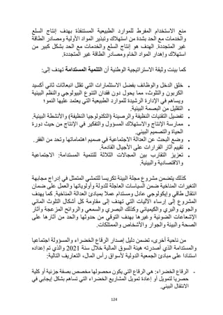 124
‫السلع‬ ‫إنتاج‬ ‫بهدف‬ ‫المستنفذة‬ ‫الطبيعية‬ ‫للموارد‬ ‫المفرط‬ ‫االستخدام‬ ‫منع‬
‫الطاقة‬ ‫ومصادر‬ ‫األولية‬ ‫المواد‬ ‫وتبذير‬ ‫استهالك‬ ‫من‬ ‫بشدة‬ ‫الحد‬ ‫مع‬ ‫والخدمات‬
‫من‬ ‫كبير‬ ‫بشكل‬ ‫الحد‬ ‫مع‬ ‫والخدمات‬ ‫السلع‬ ‫إنتاج‬ ‫هو‬ ‫الهدف‬ .‫المتجددة‬ ‫غير‬
‫المتجددة‬ ‫غير‬ ‫الطاقة‬ ‫ومصادر‬ ‫الخام‬ ‫المواد‬ ‫وإهدار‬ ‫استهالك‬
.
‫أن‬ ‫الوطنية‬ ‫االستراتيجية‬ ‫وثيقة‬ ‫بينت‬ ‫كما‬
‫المستدامة‬ ‫التنمية‬
:‫إلى‬ ‫تهدف‬

‫أكسيد‬ ‫ثاني‬ ‫انبعاثات‬ ‫تقلل‬ ‫التي‬ ‫االستثمارات‬ ‫بفضل‬ ‫والوظائف‬ ‫الدخل‬ ‫خلق‬
‫دون‬ ‫يحول‬ ‫مما‬ ،‫والتلوث‬ ‫الكربون‬
‫فقدان‬
‫البيولوجي‬ ‫التنوع‬
‫والنظم‬
‫البيئية‬
‫ا‬ ‫في‬ ‫ويساهم‬
‫النمو؛‬ ‫عليها‬ ‫يعتمد‬ ‫التي‬ ‫الطبيعية‬ ‫للموارد‬ ‫الرشيدة‬ ‫إلدارة‬

‫ال‬
‫تقل‬
‫ي‬
‫البيئية‬ ‫البصمة‬ ‫من‬ ‫ل‬
.

‫تفض‬
‫ي‬
‫(التكنو‬ ‫والرصينة‬ ‫النظيفة‬ ‫التقنيات‬ ‫ل‬
‫البيئية‬ ‫واألنشطة‬ )‫النظيفة‬ ‫لوجيا‬
.

‫من‬ ‫اإلنتاج‬ ‫في‬ ‫والتفكير‬ ‫المسؤول‬ ‫واالستهالك‬ ‫اإلنتاج‬ ‫ممارسة‬
‫دورة‬ ‫حيث‬
‫البيئي‬ ‫والتصميم‬ ‫الحياة‬
.

‫و‬
‫البحث‬ ‫ضع‬
‫الفقر‬ ‫من‬ ‫وتحد‬ ‫اهتماماتها‬ ‫صميم‬ ‫في‬ ‫االجتماعية‬ ‫العدالة‬ ‫عن‬
.

‫تق‬
‫ي‬
‫القادمة‬ ‫األجيال‬ ‫على‬ ‫القرارات‬ ‫آثار‬ ‫يم‬
.

‫االجتماعية‬ :‫المستدامة‬ ‫للتنمية‬ ‫الثالثة‬ ‫المجاالت‬ ‫بين‬ ‫التقارب‬ ‫تعزيز‬
‫والبيئية‬ ‫واالقتصادية‬
.
‫مجابهة‬ ‫إدراج‬ ‫في‬ ‫المتمثل‬ ‫للتمشي‬ ‫تكريسا‬ ‫البيئة‬ ‫مجلة‬ ‫مشروع‬ ‫يتضمن‬ ‫كذلك‬
‫ضمان‬ ‫على‬ ‫والعمل‬ ‫وأولوياتها‬ ‫للدولة‬ ‫العاجلة‬ ‫السياسات‬ ‫ضمن‬ ‫المناخية‬ ‫التغيرات‬
‫يهدف‬ ‫كما‬ .‫المناخية‬ ‫العدالة‬ ‫بمبادئ‬ ‫عمال‬ ‫ومستدام‬ ‫عادل‬ ‫وإيكولوجي‬ ‫طاقي‬ ‫انتقال‬
‫المائي‬ ‫التلوث‬ ‫أشكال‬ ‫كل‬ ‫مقاومة‬ ‫إلى‬ ‫تهدف‬ ‫التي‬ ‫اآلليات‬ ‫إرساء‬ ‫إلى‬ ‫المشروع‬
‫و‬ ‫البصري‬ ‫وكذلك‬ ‫والكيميائي‬ ‫والبري‬ ‫والجوي‬
‫وآثار‬ ‫المزعجة‬ ‫والروائح‬ ‫السمعي‬
‫على‬ ‫آثارها‬ ‫من‬ ‫والحد‬ ‫حدوثها‬ ‫من‬ ‫التوقي‬ ‫بهدف‬ ‫وغيرها‬ ‫الضوئية‬ ‫اإلشعاعات‬
.‫والممتلكات‬ ‫واألشخاص‬ ‫والجوار‬ ‫والبيئة‬ ‫الصحة‬
،‫أخرى‬ ‫ناحية‬ ‫من‬
‫تضمن‬
‫الخضراء‬ ‫الرقاع‬ ‫إصدار‬ ‫دليل‬
‫اجتماعيا‬ ‫والمسؤولة‬
‫سنة‬ ‫خالل‬ ‫المالية‬ ‫السوق‬ ‫هيئة‬ ‫أصدرته‬ ‫الذي‬ ‫والمستدامة‬
2021
‫إعداده‬ ‫تم‬ ‫والذي‬
،‫المال‬ ‫رأس‬ ‫ألسواق‬ ‫الدولية‬ ‫الجمعية‬ ‫مبادئ‬ ‫على‬ ‫استنادا‬
:‫التالية‬ ‫التعاريف‬
-
‫كلية‬ ‫أو‬ ‫جزئية‬ ‫بصفة‬ ‫مخصص‬ ‫محصولها‬ ‫يكون‬ ‫التي‬ ‫الرقاع‬ ‫هي‬ :‫الخضراء‬ ‫الرقاع‬
‫في‬ ‫إيجابي‬ ‫بشكل‬ ‫تساهم‬ ‫التي‬ ‫الخضراء‬ ‫المشاريع‬ ‫تمويل‬ ‫إعادة‬ ‫أو‬ ‫لتمويل‬ ‫حصريا‬
.‫البيئي‬ ‫االنتقال‬
 