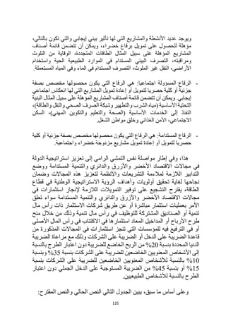 125
‫ويوجد‬
،‫بالتالي‬ ‫تكون‬ ‫والتي‬ ‫إيجابي‬ ‫بيئي‬ ‫تأثير‬ ‫لها‬ ‫التي‬ ‫والمشاريع‬ ‫األنشطة‬ ‫عديد‬
‫أصناف‬ ‫قائمة‬ ‫تتضمن‬ ‫أن‬ ‫ويمكن‬ ،‫خضراء‬ ‫برقاع‬ ‫تمويل‬ ‫على‬ ‫للحصول‬ ‫مؤهلة‬
‫التلوث‬ ‫من‬ ‫الوقاية‬ ،‫المتجددة‬ ‫الطاقات‬ ‫المثال‬ ‫سبيل‬ ‫على‬ ‫المؤهلة‬ ‫المشاريع‬
‫ا‬ ‫الطبيعية‬ ‫الموارد‬ ‫في‬ ‫المستدام‬ ‫البيئي‬ ‫التصرف‬ ،‫ومراقبته‬
‫واستخدام‬ ‫لحية‬
.‫المستعملة‬ ‫المياه‬ ‫وفي‬ ‫الماء‬ ‫في‬ ‫المستدام‬ ‫التصرف‬ ،‫الملوث‬ ‫غير‬ ‫النقل‬ ،‫األراضي‬
-
‫بصفة‬ ‫مخصص‬ ‫محصولها‬ ‫يكون‬ ‫التي‬ ‫الرقاع‬ ‫هي‬ :‫اجتماعيا‬ ‫المسؤولة‬ ‫الرقاع‬
‫اجتماعي‬ ‫انعكاس‬ ‫لها‬ ‫التي‬ ‫المشاريع‬ ‫تمويل‬ ‫إعادة‬ ‫أو‬ ‫لتمويل‬ ‫حصريا‬ ‫كلية‬ ‫أو‬ ‫جزئية‬
.‫إيجابي‬
‫تتضمن‬ ‫أن‬ ‫ويمكن‬
‫قائمة‬
‫البنية‬ ‫المثال‬ ‫سبيل‬ ‫على‬ ‫المؤهلة‬ ‫المشاريع‬ ‫أصناف‬
،)‫والطاقة‬ ‫والنقل‬ ‫الصحي‬ ‫الصرف‬ ‫وشبكة‬ ‫والتطهير‬ ‫الشرب‬ ‫(مياه‬ ‫األساسية‬ ‫التحتية‬
‫السكن‬ ،)‫المهني‬ ‫والتكوين‬ ‫والتعليم‬ ‫(الصحة‬ ‫األساسية‬ ‫الخدمات‬ ‫إلى‬ ‫النفاذ‬
.‫الشغل‬ ‫مواطن‬ ‫وخلق‬ ‫الغذائي‬ ‫األمن‬ ،‫االجتماعي‬
-
‫الر‬ ‫هي‬ :‫المستدامة‬ ‫الرقاع‬
‫كلية‬ ‫أو‬ ‫جزئية‬ ‫بصفة‬ ‫مخصص‬ ‫محصولها‬ ‫يكون‬ ‫التي‬ ‫قاع‬
.‫واجتماعية‬ ‫خضراء‬ ‫مزدوجة‬ ‫مشاريع‬ ‫تمويل‬ ‫إعادة‬ ‫أو‬ ‫لتمويل‬ ‫حصريا‬
،‫هذا‬
‫إلى‬ ‫الرامي‬ ‫التمشي‬ ‫نفس‬ ‫مواصلة‬ ‫إطار‬ ‫وفي‬
‫الدولة‬ ‫استراتيجية‬ ‫تعزيز‬
‫في‬
‫و‬ ‫المستدامة‬ ‫والتنمية‬ ‫والدائري‬ ‫واألزرق‬ ‫األخضر‬ ‫االقتصاد‬ ‫مجاالت‬
‫وضع‬
‫الالزمة‬ ‫التدابير‬
‫لتعزيز‬ ‫واألنظمة‬ ‫التشريعات‬ ‫لمالءمة‬
‫المجاالت‬ ‫هذه‬
‫وضمان‬
‫نجاحه‬
‫ا‬
‫تحقيق‬ ‫لغاية‬
‫قطاع‬ ‫في‬ ‫الوطنية‬ ‫االستراتيجية‬ ‫الرؤية‬ ‫وأهداف‬ ‫أولويات‬
‫يقترح‬ ،‫الطاقة‬
‫استثمارات‬ ‫إلنجاز‬ ‫الالزمة‬ ‫التمويالت‬ ‫توفير‬ ‫على‬ ‫التشجيع‬
‫في‬
‫و‬ ‫والدائري‬ ‫واألزرق‬ ‫األخضر‬ ‫االقتصاد‬ ‫مجاالت‬
‫التنمية‬
‫المستدام‬
‫ة‬
‫تعلق‬ ‫سواء‬
‫بعمليات‬ ‫األمر‬
‫مباشر‬ ‫استثمار‬
‫ة‬
‫مال‬ ‫رأس‬ ‫ذات‬ ‫االستثمار‬ ‫شركات‬ ‫طريق‬ ‫عن‬ ‫أو‬
‫تنمية‬ ‫مال‬ ‫رأس‬ ‫في‬ ‫للتوظيف‬ ‫المشتركة‬ ‫الصناديق‬ ‫أو‬ ‫تنمية‬
‫وذلك‬
‫منح‬ ‫خالل‬ ‫من‬
‫المداخيل‬ ‫أو‬ ‫األرباح‬ ‫طرح‬
‫المع‬
‫اد‬
‫استثمار‬
‫ها‬
‫األصلي‬ ‫المال‬ ‫رأس‬ ‫في‬ ‫االكتتاب‬ ‫في‬
‫التي‬ ‫للمؤسسات‬ ‫فيه‬ ‫الترفيع‬ ‫في‬ ‫أو‬
‫تنجز‬
‫استثمارات‬
‫المذكورة‬ ‫المجاالت‬ ‫في‬
‫من‬
‫الشركات‬ ‫على‬ ‫الضريبة‬ ‫أو‬ ‫الدخل‬ ‫على‬ ‫الضريبة‬ ‫قاعدة‬
‫الضريبة‬ ‫مراعاة‬ ‫مع‬ ‫وذلك‬
‫الدنيا‬
‫بنسبة‬ ‫المحددة‬
20
%
‫بالنسبة‬ ‫الطرح‬ ‫اعتبار‬ ‫دون‬ ‫للضريبة‬ ‫الخاضع‬ ‫الربح‬ ‫من‬
‫بنسبة‬ ‫الشركات‬ ‫على‬ ‫للضريبة‬ ‫الخاضعين‬ ‫المعنويين‬ ‫األشخاص‬ ‫إلى‬
35
%
‫وبنسبة‬
10
%
‫بالنس‬
‫بنسبة‬ ‫الشركات‬ ‫على‬ ‫للضريبة‬ ‫الخاضعين‬ ‫المعنويين‬ ‫لألشخاص‬ ‫بة‬
15
%
‫بنسبة‬ ‫أو‬
45
%
‫اعتبار‬ ‫دون‬ ‫الجملي‬ ‫الدخل‬ ‫على‬ ‫المستوجبة‬ ‫الضريبة‬ ‫من‬
.‫الطبيعيين‬ ‫لألشخاص‬ ‫بالنسبة‬ ‫الطرح‬
،‫سبق‬ ‫ما‬ ‫أساس‬ ‫وعلى‬
:‫المقترح‬ ‫والنص‬ ‫الحالي‬ ‫النص‬ ‫التالي‬ ‫الجدول‬ ‫يبين‬
 