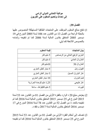 131
‫الرامي‬ ‫الدولي‬ ‫التمشي‬ ‫مواكبة‬
‫الكربون‬ ‫على‬ ‫المعلوم‬ ‫وتعميم‬ ‫إحداث‬ ‫إلى‬
‫الفصل‬
39
:
1
)
‫عليها‬ ‫المنصوص‬ ‫المستهلكة‬ ‫الطاقية‬ ‫المنتجات‬ ‫على‬ ‫الموظف‬ ‫المعلوم‬ ‫مبالغ‬ ‫تنقح‬
‫الفصل‬ ‫من‬ ‫الرابعة‬ ‫بالمطة‬
13
‫عدد‬ ‫القانون‬ ‫من‬
106
‫لسنة‬
2005
‫في‬ ‫المؤرخ‬
19
‫ديسمبر‬
2005
‫لسنة‬ ‫المالية‬ ‫بقانون‬ ‫المتعلق‬
2006
‫وإتمامه‬ ‫تنقيحه‬ ‫تم‬ ‫كما‬
:‫يلي‬ ‫كما‬ ‫الالحقة‬ ‫بالنصوص‬
‫المنتجات‬ ‫بيان‬
‫قيمة‬
‫المعلوم‬
‫الرصاص‬ ‫من‬ ‫الخالي‬ ‫الرفيع‬ ‫البنزين‬
5
‫للتر‬ ‫مليم‬
‫العادي‬ ‫الغازوال‬
5
‫للتر‬ ‫مليم‬
‫الغازوال‬
50
10
‫للتر‬ ‫مليم‬
‫وايل‬ ‫الفيول‬
5
‫المتري‬ ‫للطن‬ ‫دينار‬
‫المسيل‬ ‫البترول‬ ‫غاز‬
5
‫المتري‬ ‫للطن‬ ‫دينار‬
‫البترول‬ ‫فحم‬
10
‫المتري‬ ‫للطن‬ ‫دينار‬
‫طبيعي‬ ‫غاز‬
1,25
‫الحرارية‬ ‫للوحدة‬ ‫مليم‬
‫كهرباء‬
5
‫للكيلواط‬ ‫مليم‬
-
‫ساعة‬
2
)
‫مبلغ‬ ‫ض‬ ّ‫يعو‬
20
‫الفصل‬ ‫من‬ ‫األولى‬ ‫بالفقرة‬ ‫الوارد‬ ‫د‬
81
‫عدد‬ ‫القانون‬ ‫من‬
53
‫لسنة‬
2015
‫في‬ ‫المؤرخ‬
25
‫ديسمبر‬
2015
‫لسنة‬ ‫المالية‬ ‫بقانون‬ ‫المتعلق‬
2016
‫تم‬ ‫كما‬
‫بالعدد‬ ‫تنقيحه‬
1
‫الفصل‬ ‫من‬
52
‫عدد‬ ‫القانون‬ ‫من‬
78
‫لسنة‬
2016
‫في‬ ‫المؤرخ‬
17
‫ديسمبر‬
2016
‫لسنة‬ ‫المالية‬ ‫بقانون‬ ‫المتعلق‬
2017
‫بـ‬
40
.‫د‬
3
)
‫الفصل‬ ‫من‬ ‫األولى‬ ‫الفقرة‬ ‫أحكام‬ ‫إلى‬ ‫تضاف‬
81
‫عدد‬ ‫القانون‬ ‫من‬
53
‫لسنة‬
2015
‫في‬ ‫المؤرخ‬
25
‫ديسمبر‬
2015
‫لسنة‬ ‫المالية‬ ‫بقانون‬ ‫المتعلق‬
2016
‫تنقيحه‬ ‫تم‬ ‫كما‬
 