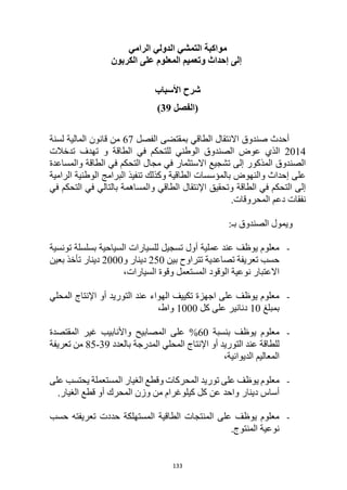 133
‫مواكبة‬
‫الرامي‬ ‫الدولي‬ ‫التمشي‬
‫الكربون‬ ‫على‬ ‫المعلوم‬ ‫وتعميم‬ ‫إحداث‬ ‫إلى‬
‫األسباب‬ ‫شرح‬
‫(الفصل‬
39
)
‫الفصل‬ ‫بمقتضى‬ ‫الطاقي‬ ‫االنتقال‬ ‫صندوق‬ ‫أحدث‬
67
‫لسنة‬ ‫المالية‬ ‫قانون‬ ‫من‬
2014
‫و‬ ‫الطاقة‬ ‫في‬ ‫للتحكم‬ ‫الوطني‬ ‫الصندوق‬ ‫عوض‬ ‫الذي‬
‫تهدف‬
‫تدخالت‬
‫والمساعدة‬ ‫الطاقة‬ ‫في‬ ‫التحكم‬ ‫مجال‬ ‫في‬ ‫االستثمار‬ ‫تشجيع‬ ‫إلى‬ ‫المذكور‬ ‫الصندوق‬
‫الرامية‬ ‫الوطنية‬ ‫البرامج‬ ‫تنفيذ‬ ‫وكذلك‬ ‫الطاقية‬ ‫بالمؤسسات‬ ‫والنهوض‬ ‫إحداث‬ ‫على‬
‫في‬ ‫التحكم‬ ‫في‬ ‫بالتالي‬ ‫والمساهمة‬ ‫الطاقي‬ ‫اإلنتقال‬ ‫وتحقيق‬ ‫الطاقة‬ ‫في‬ ‫التحكم‬ ‫إلى‬
.‫المحروقات‬ ‫دعم‬ ‫نفقات‬
‫ويم‬
:‫بـ‬ ‫الصندوق‬ ‫ول‬
-
‫تونسية‬ ‫بسلسلة‬ ‫السياحية‬ ‫للسيارات‬ ‫تسجيل‬ ‫أول‬ ‫عملية‬ ‫عند‬ ‫يوظف‬ ‫معلوم‬
‫بين‬ ‫تتراوح‬ ‫تصاعدية‬ ‫تعريفة‬ ‫حسب‬
250
‫و‬ ‫دينار‬
2000
‫بعين‬ ‫تأخذ‬ ‫دينار‬
،‫السيارات‬ ‫وقوة‬ ‫المستعمل‬ ‫الوقود‬ ‫نوعية‬ ‫االعتبار‬
-
‫المحلي‬ ‫اإلنتاج‬ ‫أو‬ ‫التوريد‬ ‫عند‬ ‫الهواء‬ ‫تكييف‬ ‫اجهزة‬ ‫على‬ ‫يوظف‬ ‫معلوم‬
‫بمبلغ‬
10
‫كل‬ ‫على‬ ‫دنانير‬
1000
،‫واط‬
-
‫بنسبة‬ ‫يوظف‬ ‫معلوم‬
60
%
‫المقتصدة‬ ‫غير‬ ‫واألنابيب‬ ‫المصابيح‬ ‫على‬
‫بالعدد‬ ‫المدرجة‬ ‫المحلي‬ ‫اإلنتاج‬ ‫أو‬ ‫التوريد‬ ‫عند‬ ‫للطاقة‬
39
-
85
‫تعريفة‬ ‫من‬
،‫الديوانية‬ ‫المعاليم‬
-
‫على‬ ‫يحتسب‬ ‫المستعملة‬ ‫الغيار‬ ‫وقطع‬ ‫المحركات‬ ‫توريد‬ ‫على‬ ‫يوظف‬ ‫معلوم‬
‫دينار‬ ‫أساس‬
.‫الغيار‬ ‫قطع‬ ‫أو‬ ‫المحرك‬ ‫وزن‬ ‫من‬ ‫كيلوغرام‬ ‫كل‬ ‫عن‬ ‫واحد‬
-
‫حسب‬ ‫تعريفته‬ ‫حددت‬ ‫المستهلكة‬ ‫الطاقية‬ ‫المنتجات‬ ‫على‬ ‫يوظف‬ ‫معلوم‬
.‫المنتوج‬ ‫نوعية‬
 