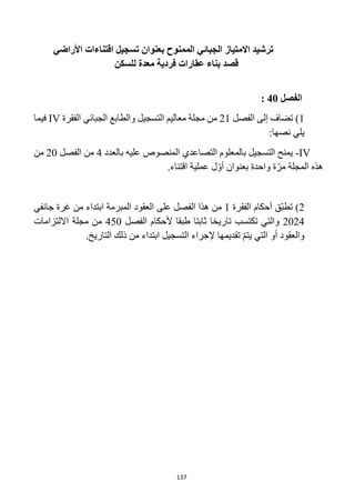 137
‫بعنوان‬ ‫الممنوح‬ ‫الجبائي‬ ‫االمتياز‬ ‫ترشيد‬
‫اقتناء‬ ‫تسجيل‬
‫ات‬
‫األراضي‬
‫عقار‬ ‫بناء‬ ‫قصد‬
‫ات‬
‫فردي‬
‫ة‬
‫معد‬
‫ة‬
‫للسكن‬
‫الفصل‬
40
:
1
)
‫ت‬
‫الفصل‬ ‫إلى‬ ‫ضاف‬
21
‫الفقرة‬ ‫الجبائي‬ ‫والطابع‬ ‫التسجيل‬ ‫معاليم‬ ‫مجلة‬ ‫من‬
IV
‫ف‬
‫يما‬
:‫نصها‬ ‫يلي‬
IV
-
‫بالعدد‬ ‫عليه‬ ‫المنصوص‬ ‫التصاعدي‬ ‫بالمعلوم‬ ‫التسجيل‬ ‫يمنح‬
4
‫من‬
‫الفصل‬
20
‫من‬
.‫اقتناء‬ ‫عملية‬ ‫ل‬ ّ‫أو‬ ‫بعنوان‬ ‫واحدة‬ ‫ة‬ّ‫مر‬ ‫المجلة‬ ‫هذه‬
2
)
‫الفقرة‬ ‫أحكام‬ ‫ّق‬‫ب‬‫تط‬
1
‫على‬ ‫الفصل‬ ‫هذا‬ ‫من‬
‫جانفي‬ ‫غرة‬ ‫من‬ ‫ابتداء‬ ‫المبرمة‬ ‫العقود‬
2024
‫تكتسب‬ ‫والتي‬
‫الفصل‬ ‫ألحكام‬ ‫طبقا‬ ‫ثابتا‬ ‫تاريخا‬
450
‫االلتزامات‬ ‫مجلة‬ ‫من‬
‫التي‬ ‫أو‬ ‫والعقود‬
‫ي‬
‫التسجيل‬ ‫إلجراء‬ ‫تقديمها‬ ّ‫م‬‫ت‬
.‫التاريخ‬ ‫ذلك‬ ‫من‬ ‫ابتداء‬
 