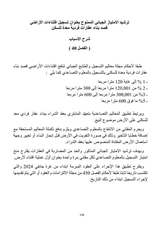 138
‫ت‬
‫بعنوان‬ ‫الممنوح‬ ‫الجبائي‬ ‫االمتياز‬ ‫رشيد‬
‫اقتناء‬ ‫تسجيل‬
‫ات‬
‫األراضي‬
‫عقار‬ ‫بناء‬ ‫قصد‬
‫ات‬
‫فردي‬
‫ة‬
‫معد‬
‫ة‬
‫للسكن‬
‫األسباب‬ ‫شرح‬
‫الفصل‬ (
40
)
‫الجبائي‬ ‫والطابع‬ ‫التسجيل‬ ‫معاليم‬ ‫مجلة‬ ‫ألحكام‬ ‫طبقا‬
‫تنتفع‬
‫اقتناءات‬
‫بناء‬ ‫قصد‬ ‫األراضي‬
‫يلي‬ ‫كما‬ ‫التصاعدي‬ ‫بالمعلوم‬ ‫بالتسجيل‬ ‫للسكنى‬ ‫معدة‬ ‫فردية‬ ‫عقارات‬
:
‫ـ‬
1
%
‫إلى‬
‫غاية‬
120
‫مربعا‬ ‫مترا‬
‫ـ‬
2
%
‫من‬
120,001
‫إلى‬ ‫مربعا‬ ‫مترا‬
300
‫مربعا‬ ‫مترا‬
‫ـ‬
3
%
‫من‬
300,001
‫إلى‬ ‫مربعا‬ ‫مترا‬
600
‫مربعا‬ ‫مترا‬
‫ـ‬
5
%
‫ما‬
‫فوق‬
600
‫مربعا‬ ‫مترا‬
‫ويرتبط‬
‫التصاعدية‬ ‫المعاليم‬ ‫تطبيق‬
ّ‫ه‬‫بتع‬
‫د‬
‫ب‬ ‫الشراء‬ ‫بعقد‬ ‫المشتري‬
‫معد‬ ‫فردي‬ ‫عقار‬ ‫بناء‬
‫للسكنى‬
‫األرض‬ ‫على‬
.‫البيع‬ ‫موضوع‬
‫و‬
‫مع‬ ‫المستحقة‬ ‫المعاليم‬ ‫تكملة‬ ‫بدفع‬ ‫ويلزم‬ ‫التصاعدي‬ ‫بالمعلوم‬ ‫االنتفاع‬ ‫من‬ ‫المقتني‬ ‫يحرم‬
‫في‬ ‫وذلك‬ ‫التأخير‬ ‫خطايا‬ ‫إضافة‬
‫صورة‬
‫البناء‬ ‫إنجاز‬ ‫قبل‬ ‫األرض‬ ‫في‬ ‫التفويت‬
‫أو‬
‫ت‬
‫وجهة‬ ‫غيير‬
‫الم‬ ‫األرض‬ ‫استعمال‬
‫قتناة‬
.‫الشراء‬ ‫بعقد‬ ‫عليها‬ ‫المنصوص‬
‫منح‬ ‫يقترح‬ ‫العقارات‬ ‫في‬ ‫المضاربة‬ ‫من‬ ‫والحد‬ ‫المذكور‬ ‫الجبائي‬ ‫االمتياز‬ ‫ترشيد‬ ‫وبهدف‬
.‫ألرض‬ ‫اقتناء‬ ‫عملية‬ ‫ل‬ ّ‫أو‬ ‫بعنوان‬ ‫واحدة‬ ‫مرة‬ ‫مقتني‬ ‫لكل‬ ‫التصاعدي‬ ‫بالمعلوم‬ ‫التسجيل‬ ‫امتياز‬
‫تطبيق‬ ‫ويقترح‬
‫هذا‬
‫المبرمة‬ ‫العقود‬ ‫على‬ ‫اإلجراء‬
‫جانفي‬ ‫غرة‬ ‫من‬ ‫ابتداء‬
2024
‫والتي‬
‫تكتسب‬
‫الفصل‬ ‫ألحكام‬ ‫طبقا‬ ‫ثابتا‬ ‫تاريخا‬
450
‫والعقود‬ ‫االلتزامات‬ ‫مجلة‬ ‫من‬
‫التي‬ ‫أو‬
‫ي‬
‫تقديمها‬ ّ‫م‬‫ت‬
‫التسجيل‬ ‫إلجراء‬
.‫التاريخ‬ ‫ذلك‬ ‫من‬ ‫ابتداء‬
 