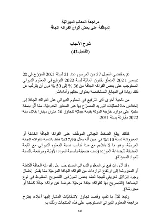 143
‫ة‬ّ‫ي‬‫الديوان‬ ‫المعاليم‬ ‫مراجعة‬
‫ة‬ّ‫ف‬‫الجا‬ ‫الفواكه‬ ‫أنواع‬ ‫بعض‬ ‫على‬ ‫فة‬ّ‫ظ‬‫المو‬
‫األسباب‬ ‫شرح‬
(
‫الفصل‬
42
)
‫الفصل‬ ‫بمقتضى‬ ّ‫م‬‫ت‬
57
‫عدد‬ ‫المرسوم‬ ‫من‬
21
‫لسنة‬
2021
‫في‬ ‫خ‬ّ‫المؤر‬
28
‫ديسمبر‬
2021
‫لسنة‬ ‫ّة‬‫ي‬‫المال‬ ‫بقانون‬ ‫ق‬ّ‫المتعل‬
2022
‫الديواني‬ ‫المعلوم‬ ‫في‬ ‫الترفيع‬
‫من‬ ‫ة‬ّ‫ف‬‫الجا‬ ‫الفواكه‬ ‫بعض‬ ‫على‬ ‫المستوجب‬
36
%
‫إلى‬
50
%
‫أن‬ ‫دون‬
‫عن‬ ‫ب‬ّ‫ت‬‫يتر‬
‫ذلك‬
‫في‬ ‫زيادة‬
‫وأداءات‬ ‫معاليم‬ ‫بعنوان‬ ‫المستخلصة‬ ‫المبالغ‬
.
‫إلى‬ ‫الجافة‬ ‫الفواكه‬ ‫على‬ ‫الديواني‬ ‫المعلوم‬ ‫في‬ ‫الترفيع‬ ‫ّى‬‫د‬‫أ‬ ‫أخرى‬ ‫ناحية‬ ‫من‬
‫بصفة‬ ‫ر‬ّ‫أث‬ ‫ا‬ّ‫م‬‫م‬ ،‫ّة‬‫ي‬‫الحدود‬ ‫المعابر‬ ‫عبر‬ ‫بها‬ ‫ح‬ّ‫المصر‬ ‫التوريد‬ ‫ّات‬‫ي‬‫لعمل‬ ّ‫د‬‫حا‬ ‫إنخفاض‬
‫تتجاوز‬ ‫ّة‬‫ي‬‫جمل‬ ‫بقيمة‬ ‫الدولة‬ ‫خزينة‬ ‫موارد‬ ‫على‬ ‫ّة‬‫ي‬‫سلب‬
20
‫سنة‬ ‫خالل‬ ‫دينارا‬ ‫مليون‬
2022
‫بسنة‬ ‫مقارنة‬
2021
.
‫كذلك‬
‫يبلغ‬
‫أو‬ ‫الكاملة‬ ‫ة‬ّ‫ف‬‫الجا‬ ‫الفواكه‬ ‫على‬ ‫ف‬ّ‫الموظ‬ ‫الجبائي‬ ‫الضغط‬
‫نسبة‬ ‫المجروشة‬
110
%
‫ل‬ّ‫يمث‬ ‫ه‬ّ‫ن‬‫أ‬ ‫حين‬ ‫في‬
37,96
%
‫الجافة‬ ‫للفواكه‬ ‫بالنسبة‬ ‫فقط‬
‫القيمة‬ ‫مع‬ ‫الديواني‬ ‫المعلوم‬ ‫نسبة‬ ‫تناسب‬ ‫مبدأ‬ ‫مع‬ ‫يتالءم‬ ‫ال‬ ‫ما‬ ‫وهو‬ ،‫ّة‬‫ي‬‫المرح‬
‫األ‬ ‫للمواد‬ ‫بالنسبة‬ ‫ضعيفة‬ ‫(نسب‬ ‫دة‬ّ‫المور‬ ‫للبضاعة‬ ‫المضافة‬
‫بالنسبة‬ ‫ومرتفعة‬ ‫لية‬ ّ‫و‬
.)‫لة‬ ّ‫المحو‬ ‫للمواد‬
ّ‫د‬‫أ‬ ‫وقد‬
‫ى‬
‫الكاملة‬ ‫ة‬ّ‫ف‬‫الجا‬ ‫الفواكه‬ ‫على‬ ‫المستوجب‬ ‫الديواني‬ ‫المعلوم‬ ‫في‬ ‫الترفيع‬
‫ر‬ّ‫س‬‫يف‬ ‫ا‬ّ‫م‬‫م‬ ‫ّة‬‫ي‬‫المرح‬ ‫الجافة‬ ‫الفواكه‬ ‫من‬ ‫الواردات‬ ‫ارتفاع‬ ‫إلى‬ ‫المجروشة‬ ‫أو‬
‫إحتمال‬
‫ن‬ ‫في‬ ‫المغلوط‬ ‫التصريح‬ ‫دين‬ّ‫المور‬ ‫بعض‬ ‫د‬ّ‫م‬‫تع‬ ‫نتيجة‬ ‫تعريفي‬ ‫إنزالق‬ ‫وجود‬
‫وع‬
‫أو‬ ‫كاملة‬ ‫ة‬ّ‫ف‬‫جا‬ ‫فواكه‬ ‫عن‬ ‫عوضا‬ ‫ّة‬‫ي‬‫مرح‬ ‫جافة‬ ‫كفواكه‬ ‫بها‬ ‫(التصريح‬ ‫البضاعة‬
.)‫مجروشة‬
‫يقترح‬ ،‫أعاله‬ ‫إليها‬ ‫المشار‬ ‫ّات‬‫ي‬‫اإلشكال‬ ‫تجاوز‬ ‫وقصد‬ ،‫ّم‬‫د‬‫تق‬ ‫ما‬ ّ‫ل‬‫لك‬ ‫وتبعا‬
‫هذه‬ ‫على‬ ‫المستوجب‬ ‫الديواني‬ ‫المعلوم‬ ‫مراجعة‬
‫بـ‬ ‫وذلك‬ ‫المنتجات‬
:
 
