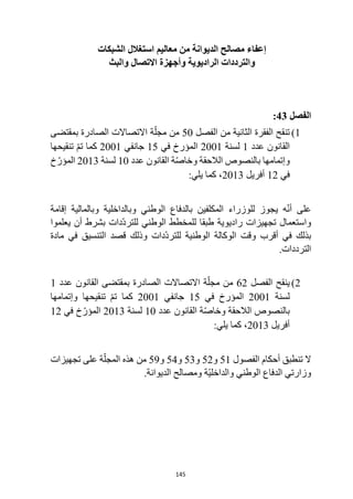 145
‫الشبكات‬ ‫استغالل‬ ‫معاليم‬ ‫من‬ ‫الديوانة‬ ‫مصالح‬ ‫إعفاء‬
‫والبث‬ ‫االتصال‬ ‫وأجهزة‬ ‫الراديوية‬ ‫والترددات‬
‫الفصل‬
43
:
1
)
‫الفصل‬ ‫من‬ ‫الثانية‬ ‫الفقرة‬ ‫تنقح‬
50
‫بمقتضى‬ ‫الصادرة‬ ‫االتصاالت‬ ‫ة‬ّ‫مجل‬ ‫من‬
‫عدد‬ ‫القانون‬
1
‫لسنة‬
2001
‫في‬ ‫المؤرخ‬
15
‫جانفي‬
2001
‫تنقيحها‬ ّ‫م‬‫ت‬ ‫كما‬
‫عدد‬ ‫القانون‬ ‫ة‬ّ‫ص‬‫وخا‬ ‫الالحقة‬ ‫بالنصوص‬ ‫وإتمامها‬
10
‫لسنة‬
2013
‫خ‬ ّ‫المؤر‬
‫في‬
12
‫أفريل‬
2013
:‫يلي‬ ‫كما‬ ،
‫إقامة‬ ‫وبالمالية‬ ‫وبالداخلية‬ ‫الوطني‬ ‫بالدفاع‬ ‫المكلفين‬ ‫للوزراء‬ ‫يجوز‬ ‫ه‬ّ‫ن‬‫أ‬ ‫على‬
‫يعلموا‬ ‫أن‬ ‫بشرط‬ ‫ّدات‬‫د‬‫للتر‬ ‫الوطني‬ ‫للمخطط‬ ‫طبقا‬ ‫راديوية‬ ‫تجهيزات‬ ‫واستعمال‬
‫مادة‬ ‫في‬ ‫التنسيق‬ ‫قصد‬ ‫وذلك‬ ‫ّدات‬‫د‬‫للتر‬ ‫الوطنية‬ ‫الوكالة‬ ‫وقت‬ ‫أقرب‬ ‫في‬ ‫بذلك‬
‫الترد‬
.‫دات‬
2
)
‫الفصل‬ ‫ينقح‬
62
‫عدد‬ ‫القانون‬ ‫بمقتضى‬ ‫الصادرة‬ ‫االتصاالت‬ ‫ة‬ّ‫مجل‬ ‫من‬
1
‫لسنة‬
2001
‫في‬ ‫المؤرخ‬
15
‫جانفي‬
2001
‫وإتمامها‬ ‫تنقيحها‬ ّ‫م‬‫ت‬ ‫كما‬
‫عدد‬ ‫القانون‬ ‫ة‬ّ‫ص‬‫وخا‬ ‫الالحقة‬ ‫بالنصوص‬
10
‫لسنة‬
2013
‫في‬ ‫خ‬ّ‫المؤر‬
12
‫أفريل‬
2013
:‫يلي‬ ‫كما‬ ،
‫الفصول‬ ‫أحكام‬ ‫تنطبق‬ ‫ال‬
51
‫و‬
52
‫و‬
53
‫و‬
54
‫و‬
59
‫ه‬ ‫من‬
‫تجهيزات‬ ‫على‬ ‫ة‬ّ‫المجل‬ ‫ذه‬
.‫الديوانة‬ ‫ومصالح‬ ‫ّة‬‫ي‬‫والداخل‬ ‫الوطني‬ ‫الدفاع‬ ‫وزارتي‬
 