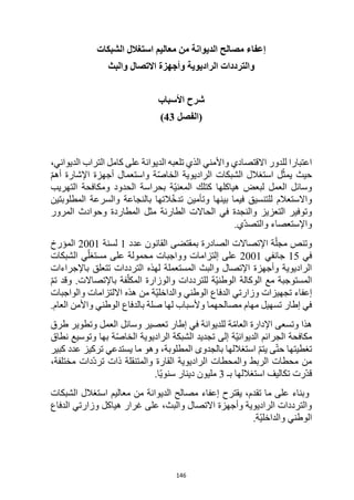 146
‫الشبكات‬ ‫استغالل‬ ‫معاليم‬ ‫من‬ ‫الديوانة‬ ‫مصالح‬ ‫إعفاء‬
‫والبث‬ ‫االتصال‬ ‫وأجهزة‬ ‫الراديوية‬ ‫والترددات‬
‫األسباب‬ ‫شرح‬
(
‫الفصل‬
43
)
‫التراب‬ ‫كامل‬ ‫على‬ ‫الديوانة‬ ‫تلعبه‬ ‫الذي‬ ‫واألمني‬ ‫االقتصادي‬ ‫للدور‬ ‫اعتبارا‬
،‫الديواني‬
ّ‫م‬‫أه‬ ‫اإلشارة‬ ‫أجهزة‬ ‫واستعمال‬ ‫ة‬ّ‫ص‬‫الخا‬ ‫الراديوية‬ ‫الشبكات‬ ‫استغالل‬ ‫ل‬ّ‫يمث‬ ‫حيث‬
‫هياكلها‬ ‫لبعض‬ ‫العمل‬ ‫وسائل‬
‫التهريب‬ ‫ومكافحة‬ ‫الحدود‬ ‫بحراسة‬ ‫ّة‬‫ي‬‫المعن‬ ‫كتلك‬
‫المطلوبتين‬ ‫والسرعة‬ ‫بالنجاعة‬ ‫التها‬ّ‫خ‬‫تد‬ ‫وتأمين‬ ‫بينها‬ ‫فيما‬ ‫للتنسيق‬ ‫واالستعالم‬
‫الحا‬ ‫في‬ ‫والنجدة‬ ‫التعزيز‬ ‫وتوفير‬
‫المرور‬ ‫وحوادث‬ ‫المطاردة‬ ‫مثل‬ ‫الطارئة‬ ‫الت‬
‫ّي‬‫د‬‫والتص‬ ‫واإلستعصاء‬
.
‫عدد‬ ‫القانون‬ ‫بمقتضى‬ ‫الصادرة‬ ‫اإلتصاالت‬ ‫ة‬ّ‫مجل‬ ‫وتنص‬
1
‫لسنة‬
2001
‫المؤرخ‬
‫في‬
15
‫جانفي‬
2001
‫الشبكات‬ ‫ي‬ّ‫مستغل‬ ‫على‬ ‫محمولة‬ ‫وواجبات‬ ‫إلتزامات‬ ‫على‬
‫باإل‬ ‫تتعلق‬ ‫الترددات‬ ‫لهذه‬ ‫المستعملة‬ ‫والبث‬ ‫اإلتصال‬ ‫وأجهزة‬ ‫الراديوية‬
‫جراءات‬
ّ‫م‬‫ت‬ ‫وقد‬ .‫باإلتصاالت‬ ‫فة‬ّ‫المكل‬ ‫والوزارة‬ ‫للترددات‬ ‫ّة‬‫ي‬‫الوطن‬ ‫الوكالة‬ ‫مع‬ ‫المستوجبة‬
‫والواجبات‬ ‫االلتزامات‬ ‫هذه‬ ‫من‬ ‫ّة‬‫ي‬‫والداخل‬ ‫الوطني‬ ‫الدفاع‬ ‫وزارتي‬ ‫تجهيزات‬ ‫إعفاء‬
.‫العام‬ ‫واألمن‬ ‫الوطني‬ ‫بالدفاع‬ ‫صلة‬ ‫لها‬ ‫وألسباب‬ ‫مصالحهما‬ ‫مهام‬ ‫تسهيل‬ ‫إطار‬ ‫في‬
‫هذا‬
ّ‫م‬‫العا‬ ‫اإلدارة‬ ‫وتسعى‬
‫طرق‬ ‫وتطوير‬ ‫العمل‬ ‫وسائل‬ ‫تعصير‬ ‫إطار‬ ‫في‬ ‫للديوانة‬ ‫ة‬
‫نطاق‬ ‫وتوسيع‬ ‫بها‬ ‫ة‬ّ‫ص‬‫الخا‬ ‫الراديوية‬ ‫الشبكة‬ ‫تجديد‬ ‫إلى‬ ‫ّة‬‫ي‬‫الديوان‬ ‫الجرائم‬ ‫مكافحة‬
‫كبير‬ ‫عدد‬ ‫تركيز‬ ‫يستدعي‬ ‫ما‬ ‫وهو‬ ،‫المطلوبة‬ ‫بالجدوى‬ ‫استغاللها‬ ّ‫م‬‫يت‬ ‫ى‬ّ‫ت‬‫ح‬ ‫تغطيتها‬
‫ت‬ ‫ذات‬ ‫والمتنقلة‬ ‫القارة‬ ‫الراديوية‬ ‫والمحطات‬ ‫الربط‬ ‫محطات‬ ‫من‬
،‫مختلفة‬ ‫ّدات‬‫د‬‫ر‬
‫بـ‬ ‫استغاللها‬ ‫تكاليف‬ ‫ّرت‬‫د‬‫ق‬
3
.‫ّا‬‫ي‬‫سنو‬ ‫دينار‬ ‫مليون‬
‫الشبكات‬ ‫استغالل‬ ‫معاليم‬ ‫من‬ ‫الديوانة‬ ‫مصالح‬ ‫إعفاء‬ ‫يقترح‬ ،‫تقدم‬ ‫ما‬ ‫على‬ ‫وبناء‬
‫الدفاع‬ ‫وزارتي‬ ‫هياكل‬ ‫غرار‬ ‫على‬ ،‫والبث‬ ‫االتصال‬ ‫وأجهزة‬ ‫الراديوية‬ ‫والترددات‬
.‫ّة‬‫ي‬‫والداخل‬ ‫الوطني‬
 