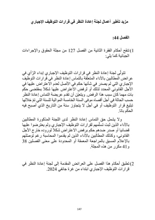 147
‫تأطير‬ ‫مزيد‬
‫إعادة‬ ‫لجنة‬ ‫أعمال‬
‫اإلجباري‬ ‫التوظيف‬ ‫قرارات‬ ‫في‬ ‫النظر‬
‫الفصل‬
44
:
1
)
‫تنقح‬
‫أحكام‬
‫الفصل‬ ‫من‬ ‫الثانية‬ ‫الفقرة‬
127
‫واإلجراءات‬ ‫الحقوق‬ ‫مجلة‬ ‫من‬
‫الجبائية‬
‫ك‬
:‫يلي‬ ‫ما‬
‫في‬ ‫أي‬ّ‫الر‬ ‫إبداء‬ ‫اإلجباري‬ ‫التوظيف‬ ‫قرارات‬ ‫في‬ ‫النظر‬ ‫إعادة‬ ‫لجنة‬ ‫ى‬ّ‫تتول‬
‫التوظيف‬ ‫قرارات‬ ‫في‬ ‫النظر‬ ‫إعادة‬ ‫بالتماس‬ ‫المتعلقة‬ ‫باألداء‬ ‫المطالبين‬ ‫عرائض‬
‫في‬ ‫عليها‬ ‫االعتراض‬ ‫لعدم‬ ‫األصل‬ ‫في‬ ‫حكم‬ ‫شأنها‬ ‫في‬ ‫يصدر‬ ‫لم‬ ‫التي‬ ‫اإلجباري‬
‫ش‬ ‫عليها‬ ‫االعتراض‬ ‫لرفض‬ ‫أو‬ ‫لذلك‬ ‫المحدد‬ ‫القانوني‬ ‫األجل‬
‫حكم‬ ‫بمقتضى‬ ‫كال‬
‫بات‬
‫مهما‬
.‫الرفض‬ ‫هذا‬ ‫سبب‬ ‫كان‬
‫ّن‬‫ي‬‫ويتع‬
‫النظر‬ ‫إعادة‬ ‫التماس‬ ‫عريضة‬ ‫تقدم‬ ‫أن‬
‫الحالة‬ ‫حسب‬
‫خاللها‬ ّ‫م‬‫ت‬ ‫التي‬ ‫للسنة‬ ‫الموالية‬ ‫الخامسة‬ ‫السنة‬ ‫موفى‬ ‫أقصاه‬ ‫أجل‬ ‫في‬
‫التوظيف‬ ‫قرار‬ ‫تبليغ‬
‫أو‬
‫أجل‬ ‫في‬
‫من‬ ‫سنة‬ ‫يتجاوز‬ ‫ال‬
‫ال‬
‫تاريخ‬
‫فيه‬ ‫أصبح‬ ‫الذي‬
‫الحكم‬
.‫باتا‬
‫وال‬
‫حق‬ ‫يشمل‬
‫النظر‬ ‫إعادة‬ ‫التماس‬
‫ا‬ ‫المذكورة‬ ‫اللجنة‬ ‫لدى‬
‫لمطالبين‬
‫عليها‬ ‫يعترضوا‬ ‫ولم‬ ‫اإلجباري‬ ‫التوظيف‬ ‫لقرارات‬ ‫مهم‬ّ‫تسل‬ ‫ثبت‬ ‫الذين‬ ‫باألداء‬
‫صدر‬ ‫أو‬ ‫قضائيا‬
‫ضدهم‬
‫األجل‬ ‫خارج‬ ‫لوروده‬ ‫شكال‬ ‫االعتراض‬ ‫برفض‬ ‫حكم‬
‫القانوني‬
،
ّ‫ص‬‫تو‬ ‫رغم‬ ‫المحاسبة‬ ‫يقدموا‬ ‫لم‬ ‫الذين‬ ‫باألداء‬ ‫المطالبين‬ ‫وكذلك‬
‫لهم‬
‫باإلعال‬
‫الفصلين‬ ‫معنى‬ ‫على‬ ‫المحدودة‬ ‫أو‬ ‫المعمقة‬ ‫بالمراجعة‬ ‫المسبق‬ ‫م‬
38
‫و‬
41
.‫المجلة‬ ‫هذه‬ ‫من‬ ‫مكرر‬
2
)
‫في‬ ‫النظر‬ ‫إعادة‬ ‫لجنة‬ ‫إلى‬ ‫المقدمة‬ ‫العرائض‬ ‫على‬ ‫الفصل‬ ‫هذا‬ ‫أحكام‬ ‫تطبق‬
‫جانفي‬ ‫غرة‬ ‫من‬ ‫ابتداء‬ ‫اإلجباري‬ ‫التوظيف‬ ‫قرارات‬
2024
.
 